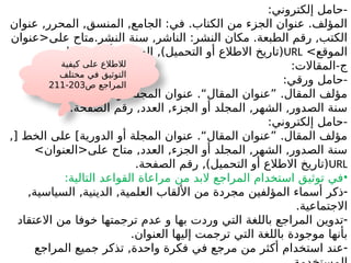 :‫إلكتروني‬ ‫حامل‬-
‫عنوان‬ ,‫المحرر‬ ,‫المنسق‬ ,‫الجامع‬ :‫في‬ .‫الكتاب‬ ‫من‬ ‫الجزء‬ ‫عنوان‬ .‫المؤلف‬
‫على<عنوان‬ ‫متاح‬.‫النشر‬ ‫سنة‬ ,‫الناشر‬ :‫النشر‬ ‫مكان‬ .‫الطبعة‬ ‫رقم‬ ,‫الكتب‬
>‫الموقع‬
URL
.‫الصفحات‬ ‫أو‬ ‫الصفحة‬ ,)‫التحميل‬ ‫أو‬ ‫االطالع‬ ‫(تاريخ‬
:‫المقاالت‬-‫ج‬
:‫ورقي‬ ‫حامل‬-
,‫الدورية‬ ‫أو‬ ‫المجلة‬ ‫عنوان‬ .“‫المقال‬ ‫”عنوان‬ .‫المقال‬ ‫مؤلف‬
.‫الصفحة‬ ‫رقم‬ ,‫العدد‬ ,‫الجزء‬ ‫أو‬ ‫المجلد‬ ,‫الشهر‬ ,‫الصدور‬ ‫سنة‬
:‫إلكتروني‬ ‫حامل‬-
,[ ‫الخط‬ ‫على‬ ]‫الدورية‬ ‫أو‬ ‫المجلة‬ ‫عنوان‬ .“‫المقال‬ ‫”عنوان‬ .‫المقال‬ ‫مؤلف‬
>‫على<العنوان‬ ‫متاح‬ ,‫العدد‬ ,‫الجزء‬ ‫أو‬ ‫المجلد‬ ,‫الشهر‬ ,‫الصدور‬ ‫سنة‬
URL
.‫الصفحة‬ ‫رقم‬ ,)‫التحميل‬ ‫أو‬ ‫االطالع‬ ‫(تاريخ‬
•
:‫التالية‬ ‫القواعد‬ ‫مراعاة‬ ‫من‬ ‫البد‬ ‫المراجع‬ ‫استخدام‬ ‫توثيق‬ ‫في‬
-
,‫السياسية‬ ,‫الدينية‬ ,‫العلمية‬ ‫األلقاب‬ ‫من‬ ‫مجردة‬ ‫المؤلفين‬ ‫أسماء‬ ‫ذكر‬
.‫االجتماعية‬
-
‫االعتقاد‬ ‫من‬ ‫خوفا‬ ‫ترجمتها‬ ‫عدم‬ ‫و‬ ‫بها‬ ‫وردت‬ ‫التي‬ ‫باللغة‬ ‫المراجع‬ ‫تدوين‬
.‫العنوان‬ ‫إليها‬ ‫ترجمت‬ ‫التي‬ ‫باللغة‬ ‫موجودة‬ ‫بأنها‬
-
‫المراجع‬ ‫جميع‬ ‫تذكر‬ ,‫واحدة‬ ‫فكرة‬ ‫في‬ ‫مرجع‬ ‫من‬ ‫أكثر‬ ‫استخدام‬ ‫عند‬
‫كيفية‬ ‫على‬ ‫لالطالع‬
‫مختلف‬ ‫في‬ ‫التوثيق‬
‫ص‬ ‫المراجع‬
203
-
211
 