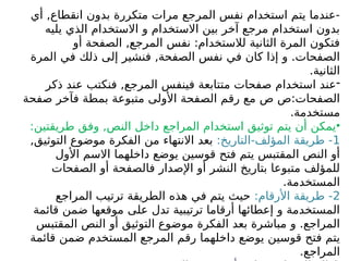 ‫أي‬ ,‫انقطاع‬ ‫بدون‬ ‫متكررة‬ ‫مرات‬ ‫المرجع‬ ‫نفس‬ ‫استخدام‬ ‫يتم‬ ‫عندما‬-
‫يليه‬ ‫الذي‬ ‫االستخدام‬ ‫و‬ ‫االستخدام‬ ‫بين‬ ‫آخر‬ ‫مرجع‬ ‫استخدام‬ ‫بدون‬
‫أو‬ ‫الصفحة‬ ,‫المرجع‬ ‫نفس‬ :‫لالستخدام‬ ‫الثانية‬ ‫المرة‬ ‫فتكون‬
‫المرة‬ ‫في‬ ‫ذلك‬ ‫إلى‬ ‫فنشير‬ ,‫الصفحة‬ ‫نفس‬ ‫في‬ ‫كان‬ ‫إذا‬ ‫و‬ .‫الصفحات‬
.‫الثانية‬
-
‫ذكر‬ ‫عند‬ ‫فنكتب‬ ,‫المرجع‬ ‫فينفس‬ ‫متتابعة‬ ‫صفحات‬ ‫استخدام‬ ‫عند‬
‫صفحة‬ ‫فآخر‬ ‫بمطة‬ ‫متبوعة‬ ‫األولى‬ ‫الصفحة‬ ‫رقم‬ ‫مع‬ ‫ص‬ ‫ص‬:‫الصفحات‬
.‫مستخدمة‬
•
:‫طريقتين‬ ‫وفق‬ ,‫النص‬ ‫داخل‬ ‫المراجع‬ ‫استخدام‬ ‫توثيق‬ ‫يتم‬ ‫أن‬ ‫يمكن‬
1
:‫التاريخ‬-‫المؤلف‬ ‫طريقة‬ -
,‫التوثيق‬ ‫موضوع‬ ‫الفكرة‬ ‫من‬ ‫االنتهاء‬ ‫بعد‬
‫األول‬ ‫االسم‬ ‫داخلهما‬ ‫يوضع‬ ‫قوسين‬ ‫فتح‬ ‫يتم‬ ‫المقتبس‬ ‫النص‬ ‫أو‬
‫الصفحات‬ ‫أو‬ ‫فالصفحة‬ ‫اإلصدار‬ ‫أو‬ ‫النشر‬ ‫بتاريخ‬ ‫متبوعا‬ ‫للمؤلف‬
.‫المستخدمة‬
2
:‫األرقام‬ ‫طريقة‬ -
‫المراجع‬ ‫ترتيب‬ ‫الطريقة‬ ‫هذه‬ ‫في‬ ‫يتم‬ ‫حيث‬
‫قائمة‬ ‫ضمن‬ ‫موقعها‬ ‫على‬ ‫تدل‬ ‫ترتيبية‬ ‫أرقاما‬ ‫إعطائها‬ ‫و‬ ‫المستخدمة‬
‫المقتبس‬ ‫النص‬ ‫أو‬ ‫التوثيق‬ ‫موضوع‬ ‫الفكرة‬ ‫بعد‬ ‫مباشرة‬ ‫و‬ .‫المراجع‬
‫قائمة‬ ‫ضمن‬ ‫المستخدم‬ ‫المرجع‬ ‫رقم‬ ‫داخلهما‬ ‫يوضع‬ ‫قوسين‬ ‫فتح‬ ‫يتم‬
.‫المراجع‬
 