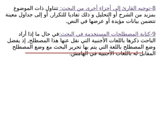 8
:‫البحث‬ ‫من‬ ‫أخرى‬ ‫أجزاء‬ ‫إلى‬ ‫القارئ‬ ‫توجيه‬-
‫الموضوع‬ ‫ذات‬ ‫تتناول‬
‫معينة‬ ‫جداول‬ ‫إلى‬ ‫أو‬ ,‫للتكرار‬ ‫تفاديا‬ ‫ذلك‬ ‫و‬ ‫التحليل‬ ‫أو‬ ‫الشرح‬ ‫من‬ ‫بمزيد‬
.‫النص‬ ‫في‬ ‫عرضها‬ ‫أو‬ ‫مؤيدة‬ ‫بيانات‬ ‫تتضمن‬
9
:‫البحث‬ ‫في‬ ‫المستخدمة‬ ‫المصطلحات‬ ‫كتابة‬-
‫أراد‬ ‫إذا‬ ‫ما‬ ‫حال‬ ‫في‬
‫يفضل‬ ‫إذ‬ ,‫المصطلح‬ ‫هذا‬ ‫عنها‬ ‫نقل‬ ‫التي‬ ‫األجنبية‬ ‫باللغات‬ ‫ذكرها‬ ‫الباحث‬
‫المصطلح‬ ‫وضع‬ ‫مع‬ ‫البحث‬ ‫تحرير‬ ‫بها‬ ‫يتم‬ ‫التي‬ ‫باللغة‬ ‫المصطلح‬ ‫وضع‬
.‫الهامش‬ ‫في‬ ‫األجنبية‬ ‫باللغات‬ ‫له‬ ‫المقابل‬
 