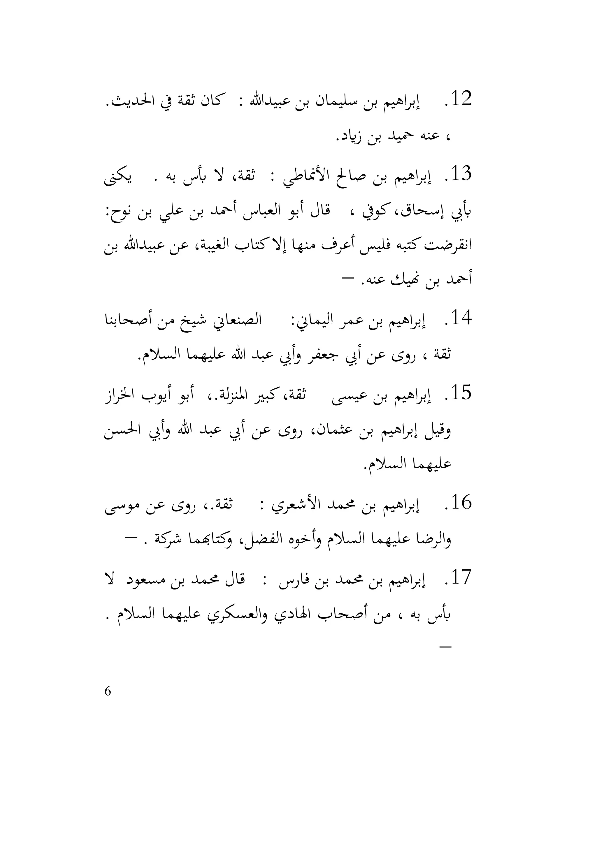 6
12
.
.‫احلديث‬ ‫يف‬ ‫ثقة‬ ‫كان‬ : ‫عبيدهللا‬ ‫بن‬ ‫سليمان‬ ‫بن‬ ‫اهيم‬‫ر‬‫إب‬
‫ايد‬‫ز‬ ‫بن‬ ‫محيد‬ ‫عنه‬ ،
.
13
.
: ‫األمناطي‬ ‫صاحل‬ ‫بن‬ ‫اهيم‬‫ر‬‫إب‬
‫يكىن‬ . ‫به‬ ‫أبس‬ ‫ال‬ ،‫ثقة‬
:‫نوح‬ ‫بن‬ ‫علي‬ ‫بن‬ ‫أمحد‬ ‫العباس‬ ‫أبو‬ ‫قال‬ ، ‫كويف‬،‫إسحاق‬ ‫أبيب‬
‫بن‬ ‫عبيدهللا‬ ‫عن‬ ،‫الغيبة‬ ‫كتاب‬‫إال‬ ‫منها‬ ‫أعرف‬ ‫فليس‬ ‫كتبه‬‫انقرضت‬
.‫عنه‬ ‫هنيك‬ ‫بن‬ ‫أمحد‬
–
14
.
‫أصحابنا‬ ‫من‬ ‫شيخ‬ ‫الصنعاين‬ :‫اليماين‬ ‫عمر‬ ‫بن‬ ‫اهيم‬‫ر‬‫إب‬
‫السالم‬ ‫عليهما‬ ‫هللا‬ ‫عبد‬ ‫أيب‬‫و‬ ‫جعفر‬ ‫أيب‬ ‫عن‬ ‫روى‬ ، ‫ثقة‬
.
15
.
‫از‬‫ر‬‫اخل‬ ‫أيوب‬ ‫أبو‬ ،.‫لة‬‫ز‬‫املن‬ ‫كبري‬،‫ثقة‬ ‫عيسى‬ ‫بن‬ ‫اهيم‬‫ر‬‫إب‬
‫احلسن‬ ‫أيب‬‫و‬ ‫هللا‬ ‫عبد‬ ‫أيب‬ ‫عن‬ ‫روى‬ ،‫عثمان‬ ‫بن‬ ‫اهيم‬‫ر‬‫إب‬ ‫وقيل‬
‫السالم‬ ‫عليهما‬
.
16
.
‫موسى‬ ‫عن‬ ‫روى‬ ،.‫ثقة‬ : ‫األشعري‬ ‫حممد‬ ‫بن‬ ‫اهيم‬‫ر‬‫إب‬
. ‫كة‬
‫شر‬ ‫كتاهبما‬
‫و‬ ،‫الفضل‬ ‫أخوه‬‫و‬ ‫السالم‬ ‫عليهما‬ ‫الرضا‬‫و‬
–
17
.
‫ال‬ ‫مسعود‬ ‫بن‬ ‫حممد‬ ‫قال‬ : ‫فارس‬ ‫بن‬ ‫حممد‬ ‫بن‬ ‫اهيم‬‫ر‬‫إب‬
. ‫السالم‬ ‫عليهما‬ ‫العسكري‬‫و‬ ‫اهلادي‬ ‫أصحاب‬ ‫من‬ ، ‫به‬ ‫أبس‬
–
 