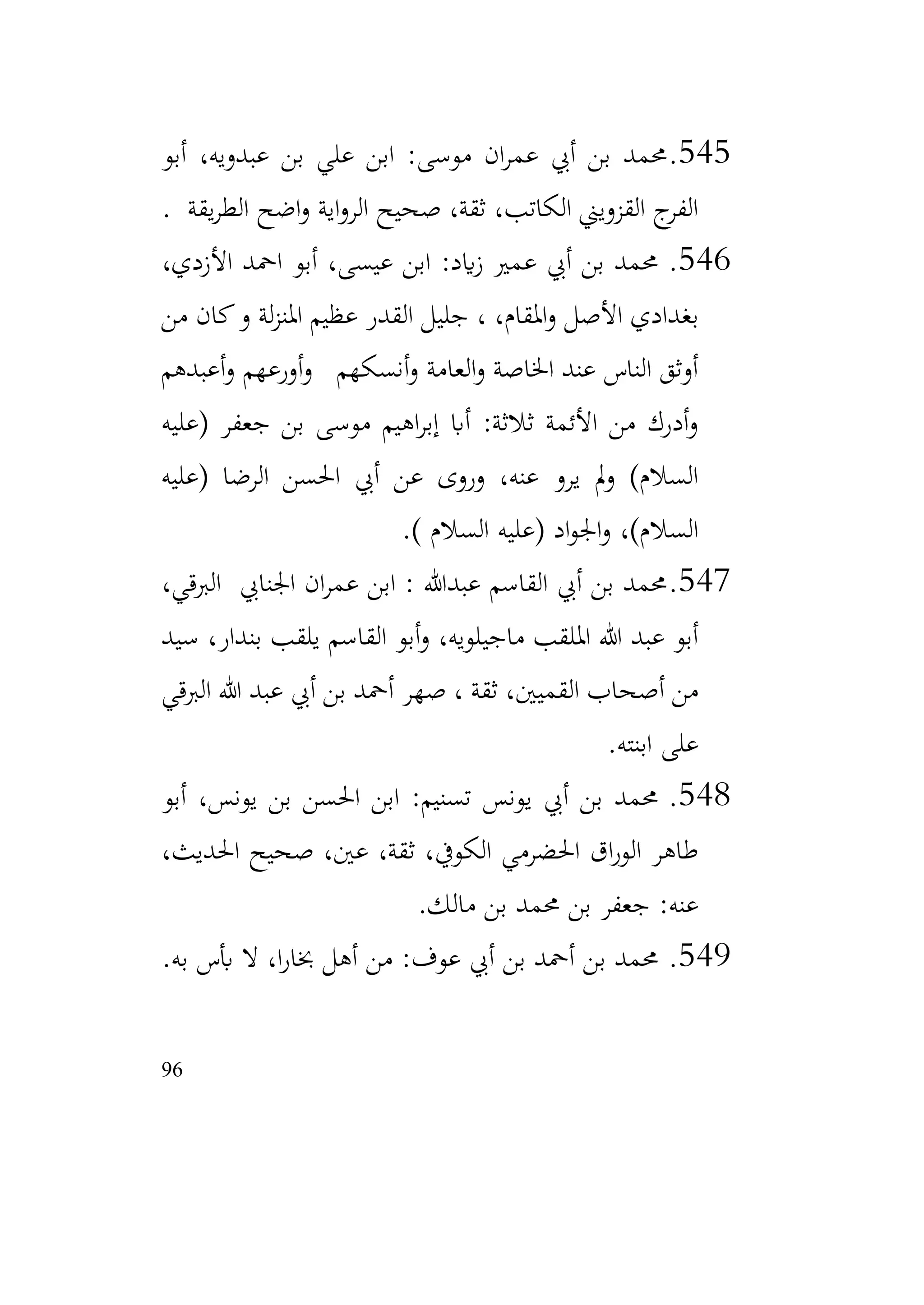 96
545
.
‫أبو‬ ،‫عبدويه‬ ‫بن‬ ‫علي‬ ‫ابن‬ :‫موسى‬ ‫ان‬‫ر‬‫عم‬ ‫أيب‬ ‫بن‬ ‫حممد‬
‫يقة‬‫ر‬‫الط‬ ‫اضح‬‫و‬ ‫اية‬‫و‬‫الر‬ ‫صحيح‬ ،‫ثقة‬ ،‫الكاتب‬ ‫القزويين‬ ‫ج‬
‫الفر‬
.
546
.
،‫األزدي‬ ‫امحد‬ ‫أبو‬ ،‫عيسى‬ ‫ابن‬ :‫ايد‬‫ز‬ ‫عمري‬ ‫أيب‬ ‫بن‬ ‫حممد‬
‫من‬ ‫كان‬‫و‬ ‫لة‬‫ز‬‫املن‬ ‫عظيم‬ ‫القدر‬ ‫جليل‬ ، ،‫املقام‬‫و‬ ‫األصل‬ ‫بغدادي‬
‫أعبدهم‬‫و‬ ‫أورعهم‬‫و‬ ‫أنسكهم‬‫و‬ ‫العامة‬‫و‬ ‫اخلاصة‬ ‫عند‬ ‫الناس‬ ‫أوثق‬
‫(عليه‬ ‫جعفر‬ ‫بن‬ ‫موسى‬ ‫اهيم‬‫ر‬‫إب‬ ‫أاب‬ :‫ثالثة‬ ‫األئمة‬ ‫من‬ ‫أدرك‬‫و‬
‫احل‬ ‫أيب‬ ‫عن‬ ‫وروى‬ ،‫عنه‬ ‫يرو‬ ‫مل‬‫و‬ )‫السالم‬
‫(عليه‬ ‫الرضا‬ ‫سن‬
) ‫السالم‬ ‫(عليه‬ ‫اد‬‫و‬‫اجل‬‫و‬ ،)‫السالم‬
.
547
.
،‫الربقي‬ ‫اجلنايب‬ ‫ان‬‫ر‬‫عم‬ ‫ابن‬ : ‫عبدهللا‬ ‫القاسم‬ ‫أيب‬ ‫بن‬ ‫حممد‬
‫سيد‬ ،‫بندار‬ ‫يلقب‬ ‫القاسم‬ ‫أبو‬‫و‬ ،‫ماجيلويه‬ ‫امللقب‬ ‫هللا‬ ‫عبد‬ ‫أبو‬
‫الربقي‬ ‫هللا‬ ‫عبد‬ ‫أيب‬ ‫بن‬ ‫أمحد‬ ‫صهر‬ ، ‫ثقة‬ ،‫القميني‬ ‫أصحاب‬ ‫من‬
‫ابنته‬ ‫على‬
.
548
.
‫أبو‬ ،‫يونس‬ ‫بن‬ ‫احلسن‬ ‫ابن‬ :‫تسنيم‬ ‫يونس‬ ‫أيب‬ ‫بن‬ ‫حممد‬
،‫احلديث‬ ‫صحيح‬ ،‫عني‬ ،‫ثقة‬ ،‫الكويف‬ ‫احلضرمي‬ ‫اق‬‫ر‬‫الو‬ ‫طاهر‬
‫مالك‬ ‫بن‬ ‫حممد‬ ‫بن‬ ‫جعفر‬ :‫عنه‬
.
549
.
‫به‬ ‫أبس‬ ‫ال‬ ،‫ا‬‫ر‬‫خبا‬ ‫أهل‬ ‫من‬ :‫عوف‬ ‫أيب‬ ‫بن‬ ‫أمحد‬ ‫بن‬ ‫حممد‬
.
 