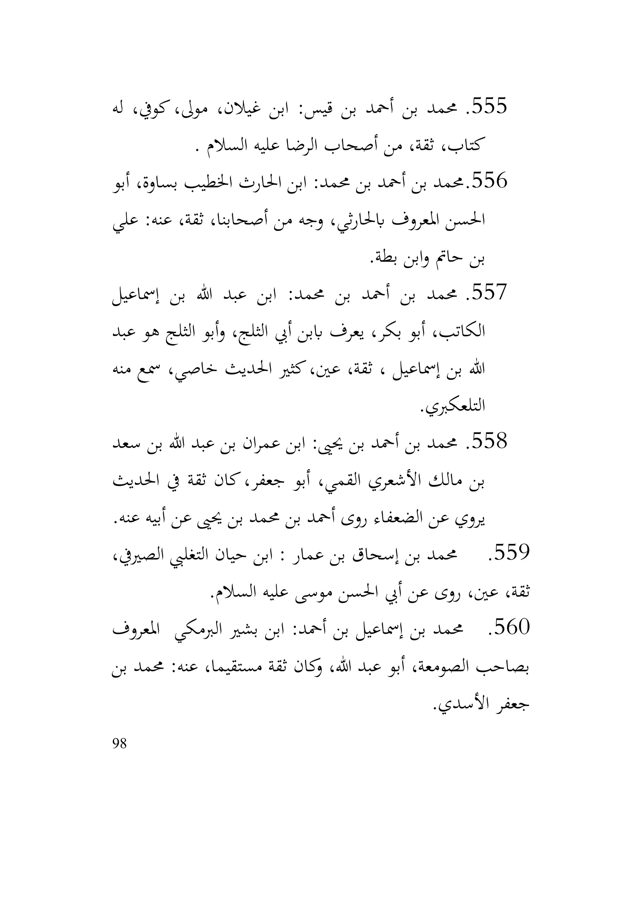98
555
.
‫له‬ ،‫كويف‬،‫موىل‬ ،‫غيالن‬ ‫ابن‬ :‫قيس‬ ‫بن‬ ‫أمحد‬ ‫بن‬ ‫حممد‬
‫السالم‬ ‫عليه‬ ‫الرضا‬ ‫أصحاب‬ ‫من‬ ،‫ثقة‬ ،‫كتاب‬
.
556
.
‫أبو‬ ،‫بساوة‬ ‫اخلطيب‬ ‫احلارث‬ ‫ابن‬ :‫حممد‬ ‫بن‬ ‫أمحد‬ ‫بن‬ ‫حممد‬
‫علي‬ :‫عنه‬ ،‫ثقة‬ ،‫أصحابنا‬ ‫من‬ ‫وجه‬ ،‫ثي‬‫ر‬‫ابحلا‬ ‫املعروف‬ ‫احلسن‬
‫بطة‬ ‫ابن‬‫و‬ ‫حامت‬ ‫بن‬
.
557
.
‫إمساعيل‬ ‫بن‬ ‫هللا‬ ‫عبد‬ ‫ابن‬ :‫حممد‬ ‫بن‬ ‫أمحد‬ ‫بن‬ ‫حممد‬
‫عبد‬ ‫هو‬ ‫الثلج‬ ‫أبو‬‫و‬ ،‫الثلج‬ ‫أيب‬ ‫اببن‬ ‫يعرف‬ ،‫بكر‬ ‫أبو‬ ،‫الكاتب‬
‫منه‬ ‫مسع‬ ،‫خاصي‬ ‫احلديث‬ ‫كثري‬،‫عني‬ ،‫ثقة‬ ، ‫إمساعيل‬ ‫بن‬ ‫هللا‬
‫التلعكربي‬
.
558
.
‫سعد‬ ‫بن‬ ‫هللا‬ ‫عبد‬ ‫بن‬ ‫ان‬‫ر‬‫عم‬ ‫ابن‬ :‫حيىي‬ ‫بن‬ ‫أمحد‬ ‫بن‬ ‫حممد‬
‫احلديث‬ ‫يف‬ ‫ثقة‬ ‫كان‬،‫جعفر‬ ‫أبو‬ ،‫القمي‬ ‫األشعري‬ ‫مالك‬ ‫بن‬
‫عنه‬ ‫أبيه‬ ‫عن‬ ‫حيىي‬ ‫بن‬ ‫حممد‬ ‫بن‬ ‫أمحد‬ ‫روى‬ ‫الضعفاء‬ ‫عن‬ ‫يروي‬
.
559
.
،‫الصرييف‬ ‫التغليب‬ ‫حيان‬ ‫ابن‬ : ‫عمار‬ ‫بن‬ ‫إسحاق‬ ‫بن‬ ‫حممد‬
‫السالم‬ ‫عليه‬ ‫موسى‬ ‫احلسن‬ ‫أيب‬ ‫عن‬ ‫روى‬ ،‫عني‬ ،‫ثقة‬
.
560
.
‫املعروف‬ ‫الربمكي‬ ‫بشري‬ ‫ابن‬ :‫أمحد‬ ‫بن‬ ‫إمساعيل‬ ‫بن‬ ‫حممد‬
‫بن‬ ‫حممد‬ :‫عنه‬ ،‫مستقيما‬ ‫ثقة‬ ‫كان‬
‫و‬ ،‫هللا‬ ‫عبد‬ ‫أبو‬ ،‫الصومعة‬ ‫بصاحب‬
‫األسدي‬ ‫جعفر‬
.
 