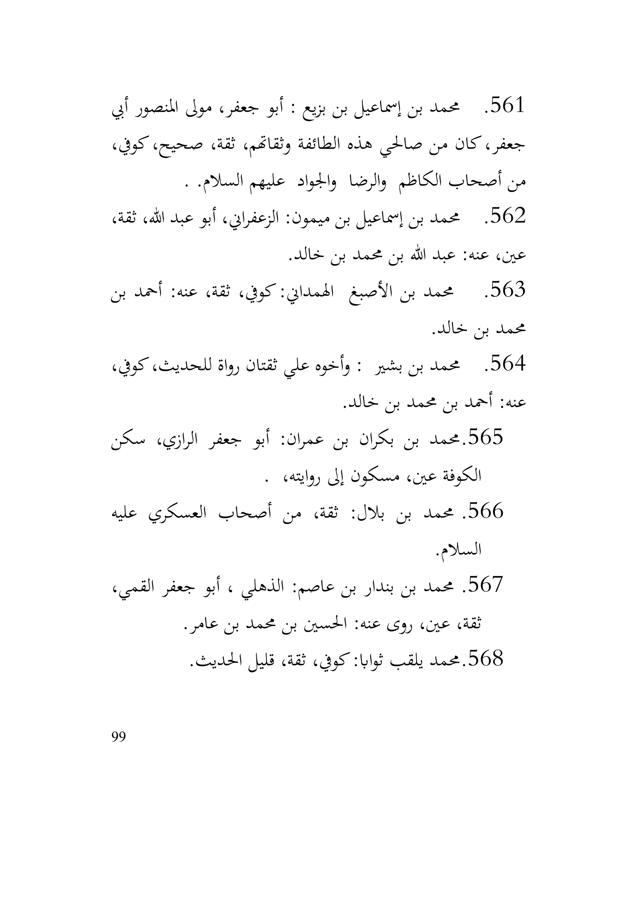 99
561
.
‫أيب‬ ‫املنصور‬ ‫موىل‬ ،‫جعفر‬ ‫أبو‬ : ‫يع‬‫ز‬‫ب‬ ‫بن‬ ‫إمساعيل‬ ‫بن‬ ‫حممد‬
،‫كويف‬،‫صحيح‬ ،‫ثقة‬ ،‫وثقاهتم‬ ‫الطائفة‬ ‫هذه‬ ‫صاحلي‬ ‫من‬ ‫كان‬،‫جعفر‬
.‫السالم‬ ‫عليهم‬ ‫اد‬‫و‬‫اجل‬‫و‬ ‫الرضا‬‫و‬ ‫الكاظم‬ ‫أصحاب‬ ‫من‬
.
562
.
،‫ثقة‬ ،‫هللا‬ ‫عبد‬ ‫أبو‬ ،‫اين‬‫ر‬‫الزعف‬ :‫ميمون‬ ‫بن‬ ‫إمساعيل‬ ‫بن‬ ‫حممد‬
‫خالد‬ ‫بن‬ ‫حممد‬ ‫بن‬ ‫هللا‬ ‫عبد‬ :‫عنه‬ ،‫عني‬
.
563
.
‫بن‬ ‫أمحد‬ :‫عنه‬ ،‫ثقة‬ ،‫كويف‬:‫اهلمداين‬ ‫األصبغ‬ ‫بن‬ ‫حممد‬
‫خالد‬ ‫بن‬ ‫حممد‬
.
564
.
،‫كويف‬،‫للحديث‬ ‫اة‬‫و‬‫ر‬ ‫ثقتان‬ ‫علي‬ ‫أخوه‬‫و‬ : ‫بشري‬ ‫بن‬ ‫حممد‬
‫خالد‬ ‫بن‬ ‫حممد‬ ‫بن‬ ‫أمحد‬ :‫عنه‬
.
565
.
‫سكن‬ ،‫ازي‬‫ر‬‫ال‬ ‫جعفر‬ ‫أبو‬ :‫ان‬‫ر‬‫عم‬ ‫بن‬ ‫ان‬‫ر‬‫بك‬ ‫بن‬ ‫حممد‬
،‫ايته‬‫و‬‫ر‬ ‫إىل‬ ‫مسكون‬ ،‫عني‬ ‫الكوفة‬
.
566
.
‫عليه‬ ‫العسكري‬ ‫أصحاب‬ ‫من‬ ،‫ثقة‬ :‫بالل‬ ‫بن‬ ‫حممد‬
‫السالم‬
.
567
.
،‫القمي‬ ‫جعفر‬ ‫أبو‬ ، ‫الذهلي‬ :‫عاصم‬ ‫بن‬ ‫بندار‬ ‫بن‬ ‫حممد‬
‫عامر‬ ‫بن‬ ‫حممد‬ ‫بن‬ ‫احلسني‬ :‫عنه‬ ‫روى‬ ،‫عني‬ ،‫ثقة‬
.
568
.
‫احلديث‬ ‫قليل‬ ،‫ثقة‬ ،‫كويف‬:‫ااب‬‫و‬‫ث‬ ‫يلقب‬ ‫حممد‬
.
 