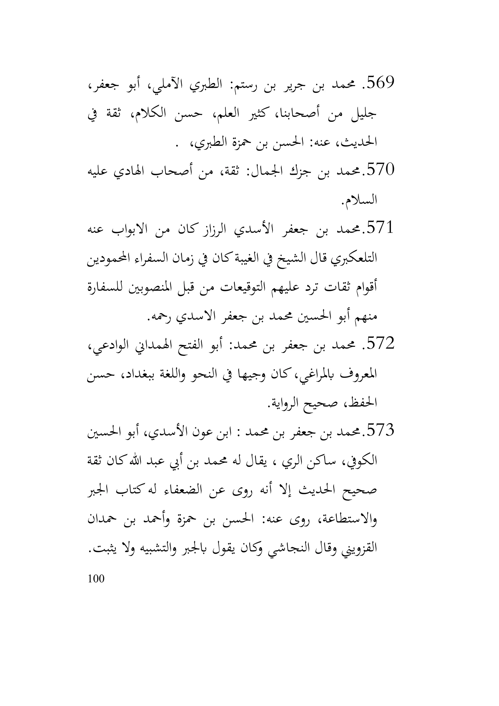 100
569
.
،‫جعفر‬ ‫أبو‬ ،‫اآلملي‬ ‫الطربي‬ :‫رستم‬ ‫بن‬ ‫ير‬‫ر‬‫ج‬ ‫بن‬ ‫حممد‬
‫يف‬ ‫ثقة‬ ،‫الكالم‬ ‫حسن‬ ،‫العلم‬ ‫كثري‬ ،‫أصحابنا‬ ‫من‬ ‫جليل‬
،‫الطربي‬ ‫محزة‬ ‫بن‬ ‫احلسن‬ :‫عنه‬ ،‫احلديث‬
.
570
.
‫عليه‬ ‫اهلادي‬ ‫أصحاب‬ ‫من‬ ،‫ثقة‬ :‫اجلمال‬ ‫جزك‬ ‫بن‬ ‫حممد‬
‫السالم‬
.
571
.
‫عنه‬ ‫اب‬‫و‬‫االب‬ ‫من‬ ‫كان‬ ‫از‬‫ز‬‫الر‬ ‫األسدي‬ ‫جعفر‬ ‫بن‬ ‫حممد‬
‫احملمودين‬ ‫اء‬‫ر‬‫السف‬ ‫زمان‬ ‫يف‬ ‫كان‬‫الغيبة‬ ‫يف‬ ‫الشيخ‬ ‫قال‬ ‫التلعكربي‬
‫للسفارة‬ ‫املنصوبني‬ ‫قبل‬ ‫من‬ ‫التوقيعات‬ ‫عليهم‬ ‫ترد‬ ‫ثقات‬ ‫ام‬‫و‬‫أق‬
‫رمحه‬ ‫االسدي‬ ‫جعفر‬ ‫بن‬ ‫حممد‬ ‫احلسني‬ ‫أبو‬ ‫منهم‬
.
572
.
،‫ادعي‬‫و‬‫ال‬ ‫اهلمداين‬ ‫الفتح‬ ‫أبو‬ :‫حممد‬ ‫بن‬ ‫جعفر‬ ‫بن‬ ‫حممد‬
‫حسن‬ ،‫ببغداد‬ ‫اللغة‬‫و‬ ‫النحو‬ ‫يف‬ ‫وجيها‬ ‫كان‬،‫اغي‬‫ر‬‫ابمل‬ ‫املعروف‬
‫اية‬‫و‬‫الر‬ ‫صحيح‬ ،‫احلفظ‬
.
573
.
‫احلسني‬ ‫أبو‬ ،‫األسدي‬ ‫عون‬ ‫ابن‬ : ‫حممد‬ ‫بن‬ ‫جعفر‬ ‫بن‬ ‫حممد‬
‫ثقة‬ ‫كان‬‫هللا‬ ‫عبد‬ ‫أيب‬ ‫بن‬ ‫حممد‬ ‫له‬ ‫يقال‬ ، ‫الري‬ ‫ساكن‬ ،‫الكويف‬
‫اجلرب‬ ‫كتاب‬‫له‬ ‫الضعفاء‬ ‫عن‬ ‫روى‬ ‫أنه‬ ‫إال‬ ‫احلديث‬ ‫صحيح‬
‫محدان‬ ‫بن‬ ‫أمحد‬‫و‬ ‫محزة‬ ‫بن‬ ‫احلسن‬ :‫عنه‬ ‫روى‬ ،‫االستطاعة‬‫و‬
‫وال‬ ‫التشبيه‬‫و‬ ‫ابجلرب‬ ‫يقول‬ ‫كان‬
‫و‬ ‫النجاشي‬ ‫وقال‬ ‫القزويين‬
‫يثبت‬
.
 