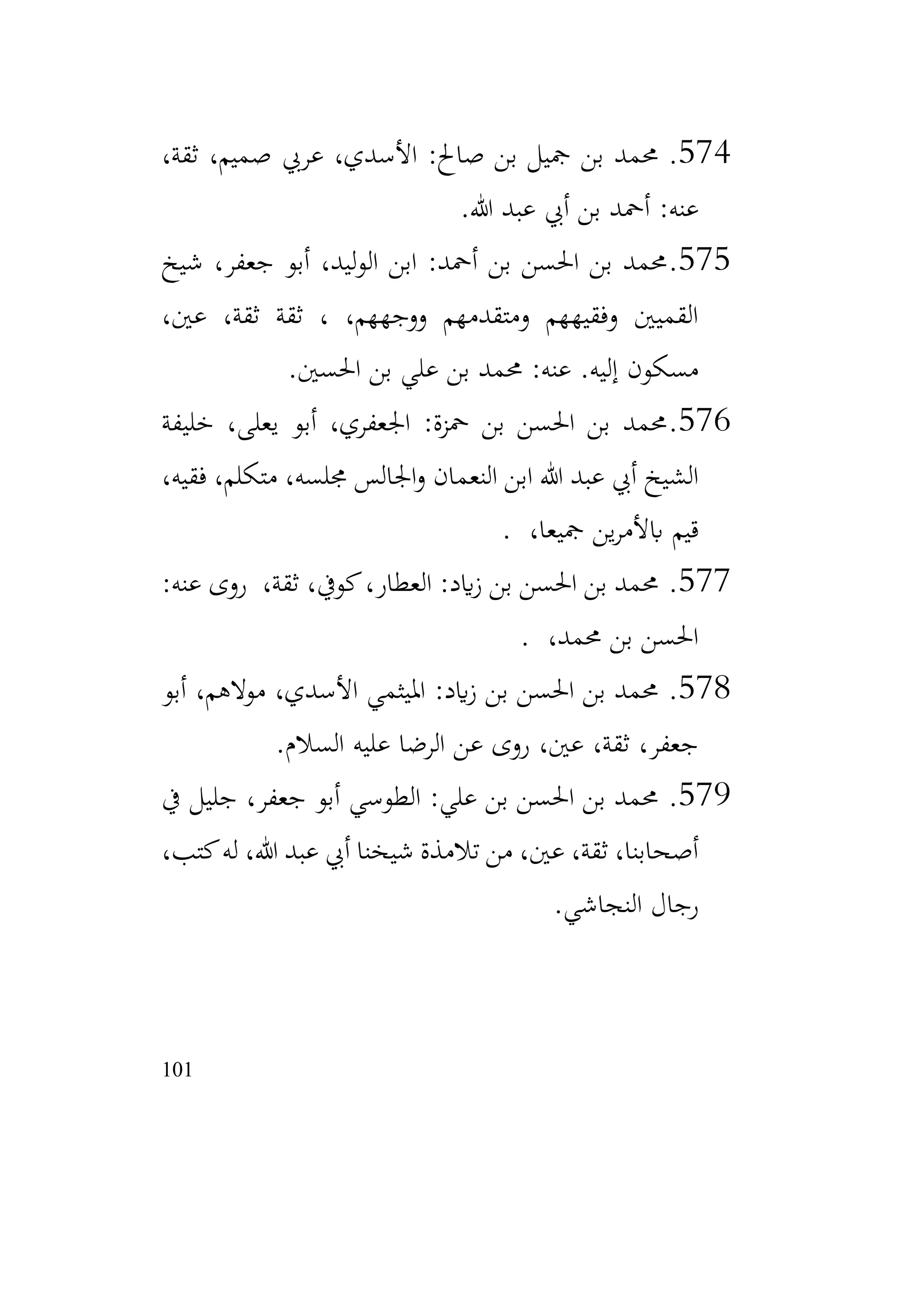 101
574
.
،‫ثقة‬ ،‫صميم‬ ‫عريب‬ ،‫األسدي‬ :‫صاحل‬ ‫بن‬ ‫مجيل‬ ‫بن‬ ‫حممد‬
‫هللا‬ ‫عبد‬ ‫أيب‬ ‫بن‬ ‫أمحد‬ :‫عنه‬
.
575
.
‫شيخ‬ ،‫جعفر‬ ‫أبو‬ ،‫ليد‬‫و‬‫ال‬ ‫ابن‬ :‫أمحد‬ ‫بن‬ ‫احلسن‬ ‫بن‬ ‫حممد‬
،‫عني‬ ،‫ثقة‬ ‫ثقة‬ ، ،‫ووجههم‬ ‫ومتقدمهم‬ ‫وفقيههم‬ ‫القميني‬
‫احلسني‬ ‫بن‬ ‫علي‬ ‫بن‬ ‫حممد‬ :‫عنه‬ .‫إليه‬ ‫مسكون‬
.
576
.
‫خليفة‬ ،‫يعلى‬ ‫أبو‬ ،‫اجلعفري‬ :‫محزة‬ ‫بن‬ ‫احلسن‬ ‫بن‬ ‫حممد‬
،‫فقيه‬ ،‫متكلم‬ ،‫جملسه‬ ‫اجلالس‬‫و‬ ‫النعمان‬ ‫ابن‬ ‫هللا‬ ‫عبد‬ ‫أيب‬ ‫الشيخ‬
،‫مجيعا‬ ‫ين‬‫ر‬‫ابألم‬ ‫قيم‬
.
577
.
:‫عنه‬ ‫روى‬ ،‫ثقة‬ ،‫كويف‬،‫العطار‬ :‫ايد‬‫ز‬ ‫بن‬ ‫احلسن‬ ‫بن‬ ‫حممد‬
،‫حممد‬ ‫بن‬ ‫احلسن‬
.
578
.
‫أبو‬ ،‫موالهم‬ ،‫األسدي‬ ‫امليثمي‬ :‫ايد‬‫ز‬ ‫بن‬ ‫احلسن‬ ‫بن‬ ‫حممد‬
‫السالم‬ ‫عليه‬ ‫الرضا‬ ‫عن‬ ‫روى‬ ،‫عني‬ ،‫ثقة‬ ،‫جعفر‬
.
579
.
‫يف‬ ‫جليل‬ ،‫جعفر‬ ‫أبو‬ ‫الطوسي‬ :‫علي‬ ‫بن‬ ‫احلسن‬ ‫بن‬ ‫حممد‬
،‫كتب‬‫له‬ ،‫هللا‬ ‫عبد‬ ‫أيب‬ ‫شيخنا‬ ‫تالمذة‬ ‫من‬ ،‫عني‬ ،‫ثقة‬ ،‫أصحابنا‬
‫النجاشي‬ ‫رجال‬
.
 