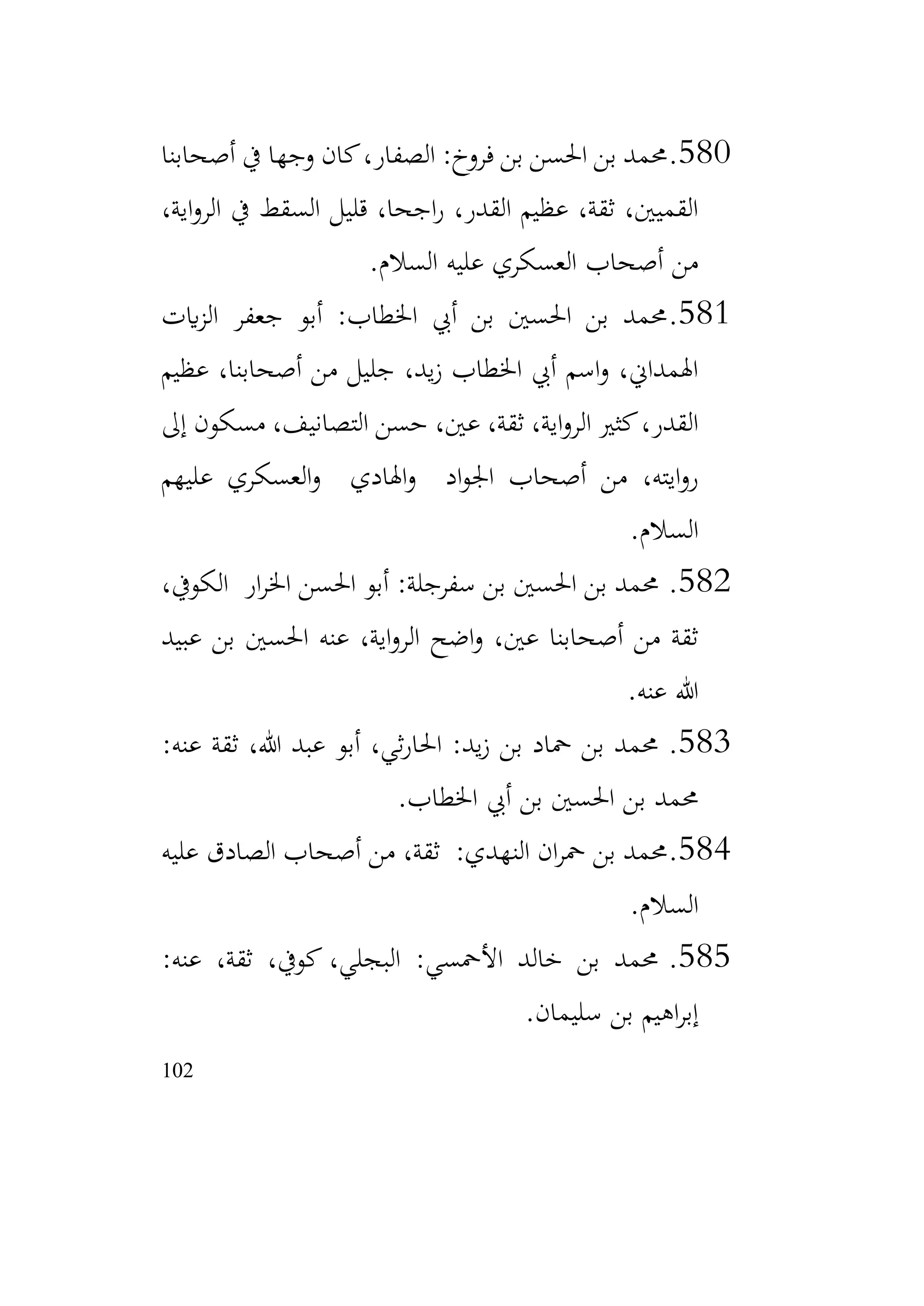102
580
.
‫أصحابنا‬ ‫يف‬ ‫وجها‬ ‫كان‬،‫الصفار‬ :‫فروخ‬ ‫بن‬ ‫احلسن‬ ‫بن‬ ‫حممد‬
،‫اية‬‫و‬‫الر‬ ‫يف‬ ‫السقط‬ ‫قليل‬ ،‫اجحا‬‫ر‬ ،‫القدر‬ ‫عظيم‬ ،‫ثقة‬ ،‫القميني‬
‫السالم‬ ‫عليه‬ ‫العسكري‬ ‫أصحاب‬ ‫من‬
.
581
.
‫ايت‬‫ز‬‫ال‬ ‫جعفر‬ ‫أبو‬ :‫اخلطاب‬ ‫أيب‬ ‫بن‬ ‫احلسني‬ ‫بن‬ ‫حممد‬
‫عظيم‬ ،‫أصحابنا‬ ‫من‬ ‫جليل‬ ،‫يد‬‫ز‬ ‫اخلطاب‬ ‫أيب‬ ‫اسم‬‫و‬ ،‫اهلمداين‬
‫إىل‬ ‫مسكون‬ ،‫التصانيف‬ ‫حسن‬ ،‫عني‬ ،‫ثقة‬ ،‫اية‬‫و‬‫الر‬ ‫كثري‬،‫القدر‬
‫عليهم‬ ‫العسكري‬‫و‬ ‫اهلادي‬‫و‬ ‫اد‬‫و‬‫اجل‬ ‫أصحاب‬ ‫من‬ ،‫ايته‬‫و‬‫ر‬
‫السالم‬
.
582
.
،‫الكويف‬ ‫ار‬‫ر‬‫اخل‬ ‫احلسن‬ ‫أبو‬ :‫سفرجلة‬ ‫بن‬ ‫احلسني‬ ‫بن‬ ‫حممد‬
‫عبيد‬ ‫بن‬ ‫احلسني‬ ‫عنه‬ ،‫اية‬‫و‬‫الر‬ ‫اضح‬‫و‬ ،‫عني‬ ‫أصحابنا‬ ‫من‬ ‫ثقة‬
‫عنه‬ ‫هللا‬
.
583
.
:‫عنه‬ ‫ثقة‬ ،‫هللا‬ ‫عبد‬ ‫أبو‬ ،‫ثي‬‫ر‬‫احلا‬ :‫يد‬‫ز‬ ‫بن‬ ‫محاد‬ ‫بن‬ ‫حممد‬
‫اخلطاب‬ ‫أيب‬ ‫بن‬ ‫احلسني‬ ‫بن‬ ‫حممد‬
.
584
.
‫عليه‬ ‫الصادق‬ ‫أصحاب‬ ‫من‬ ،‫ثقة‬ :‫النهدي‬ ‫ان‬‫ر‬‫مح‬ ‫بن‬ ‫حممد‬
‫السالم‬
.
585
.
:‫عنه‬ ،‫ثقة‬ ،‫كويف‬ ،‫البجلي‬ :‫األمحسي‬ ‫خالد‬ ‫بن‬ ‫حممد‬
‫سليمان‬ ‫بن‬ ‫اهيم‬‫ر‬‫إب‬
.
 