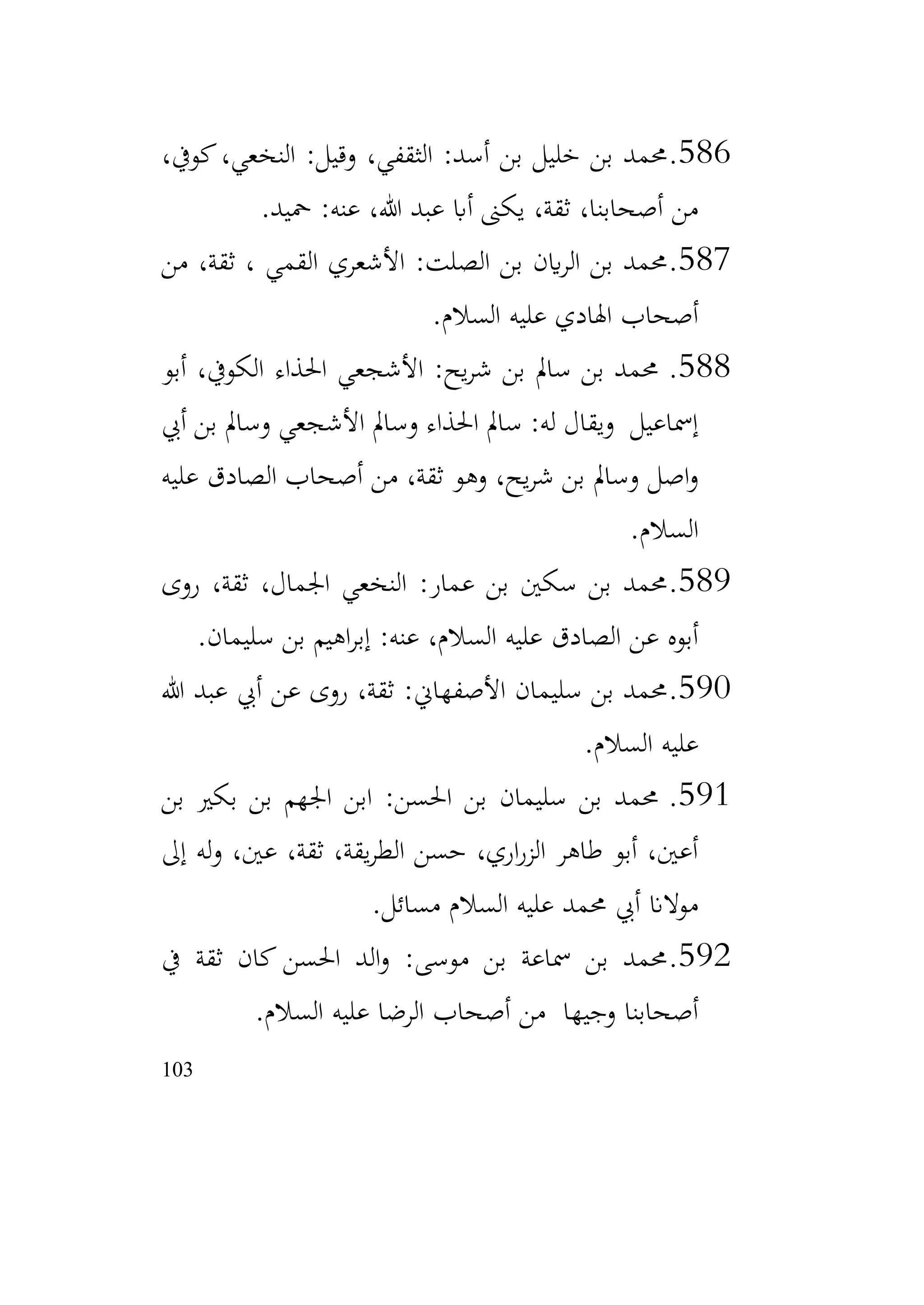 103
586
.
،‫كويف‬،‫النخعي‬ :‫وقيل‬ ،‫الثقفي‬ :‫أسد‬ ‫بن‬ ‫خليل‬ ‫بن‬ ‫حممد‬
‫محيد‬ :‫عنه‬ ،‫هللا‬ ‫عبد‬ ‫أاب‬ ‫يكىن‬ ،‫ثقة‬ ،‫أصحابنا‬ ‫من‬
.
587
.
‫من‬ ،‫ثقة‬ ، ‫القمي‬ ‫األشعري‬ :‫الصلت‬ ‫بن‬ ‫اين‬‫ر‬‫ال‬ ‫بن‬ ‫حممد‬
‫السالم‬ ‫عليه‬ ‫اهلادي‬ ‫أصحاب‬
.
588
.
‫أبو‬ ،‫الكويف‬ ‫احلذاء‬ ‫األشجعي‬ :‫يح‬‫ر‬‫ش‬ ‫بن‬ ‫سامل‬ ‫بن‬ ‫حممد‬
‫أيب‬ ‫بن‬ ‫وسامل‬ ‫األشجعي‬ ‫وسامل‬ ‫احلذاء‬ ‫سامل‬ :‫له‬ ‫ويقال‬ ‫إمساعيل‬
‫عليه‬ ‫الصادق‬ ‫أصحاب‬ ‫من‬ ،‫ثقة‬ ‫وهو‬ ،‫يح‬‫ر‬‫ش‬ ‫بن‬ ‫وسامل‬ ‫اصل‬‫و‬
‫السالم‬
.
589
.
‫روى‬ ،‫ثقة‬ ،‫اجلمال‬ ‫النخعي‬ :‫عمار‬ ‫بن‬ ‫سكني‬ ‫بن‬ ‫حممد‬
‫سليمان‬ ‫بن‬ ‫اهيم‬‫ر‬‫إب‬ :‫عنه‬ ،‫السالم‬ ‫عليه‬ ‫الصادق‬ ‫عن‬ ‫أبوه‬
.
590
.
‫هللا‬ ‫عبد‬ ‫أيب‬ ‫عن‬ ‫روى‬ ،‫ثقة‬ :‫األصفهاين‬ ‫سليمان‬ ‫بن‬ ‫حممد‬
‫السالم‬ ‫عليه‬
.
591
.
‫بن‬ ‫بكري‬ ‫بن‬ ‫اجلهم‬ ‫ابن‬ :‫احلسن‬ ‫بن‬ ‫سليمان‬ ‫بن‬ ‫حممد‬
‫إىل‬ ‫له‬‫و‬ ،‫عني‬ ،‫ثقة‬ ،‫يقة‬‫ر‬‫الط‬ ‫حسن‬ ،‫اري‬‫ر‬‫الز‬ ‫طاهر‬ ‫أبو‬ ،‫أعني‬
‫مسائل‬ ‫السالم‬ ‫عليه‬ ‫حممد‬ ‫أيب‬ ‫موالان‬
.
592
.
‫يف‬ ‫ثقة‬ ‫كان‬ ‫احلسن‬ ‫الد‬‫و‬ :‫موسى‬ ‫بن‬ ‫مساعة‬ ‫بن‬ ‫حممد‬
‫السالم‬ ‫عليه‬ ‫الرضا‬ ‫أصحاب‬ ‫من‬ ‫وجيها‬ ‫أصحابنا‬
.
 