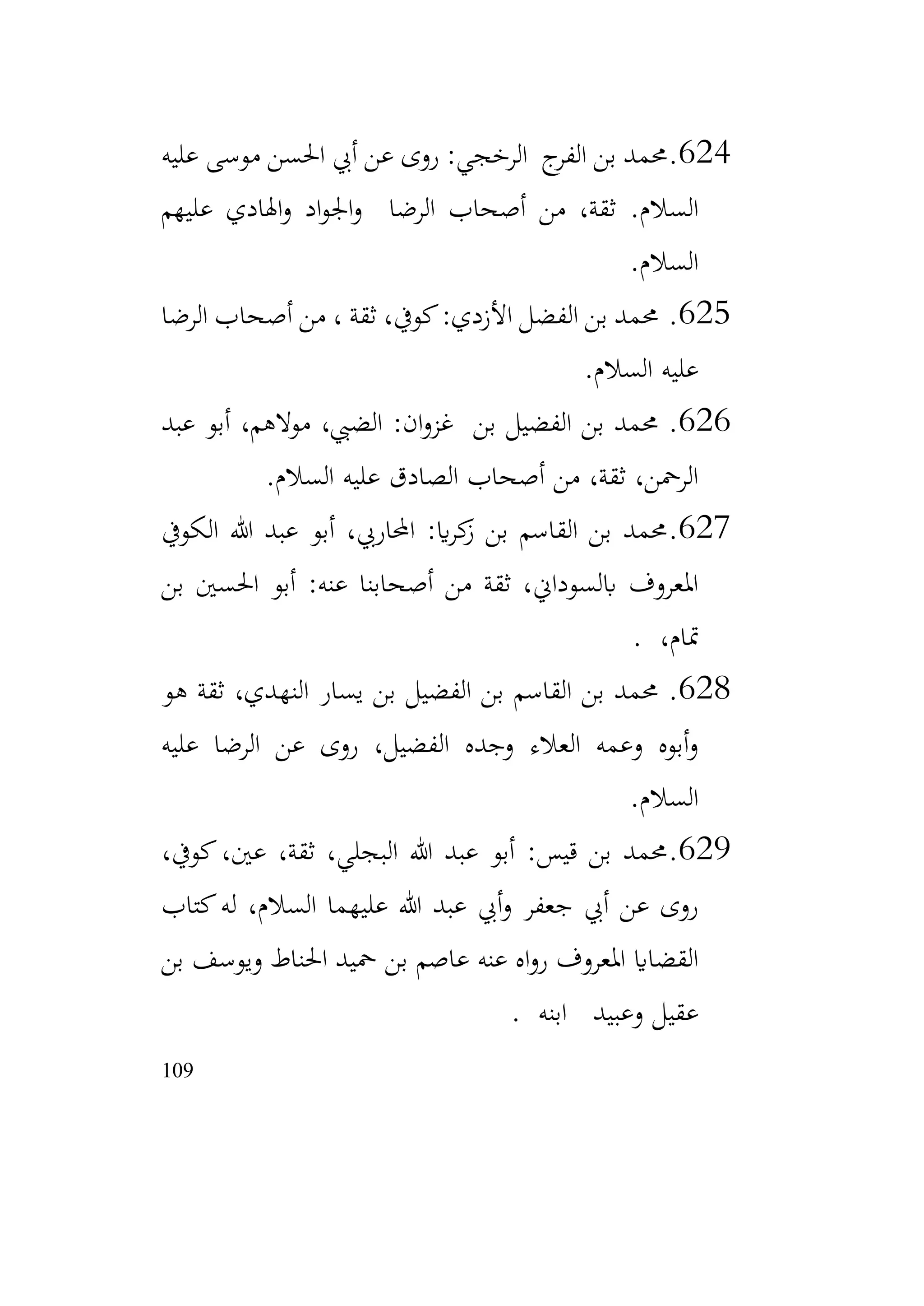 109
624
.
‫عليه‬ ‫موسى‬ ‫احلسن‬ ‫أيب‬ ‫عن‬ ‫روى‬ :‫الرخجي‬ ‫ج‬
‫الفر‬ ‫بن‬ ‫حممد‬
‫السالم‬
.
‫عليهم‬ ‫اهلادي‬‫و‬ ‫اد‬‫و‬‫اجل‬‫و‬ ‫الرضا‬ ‫أصحاب‬ ‫من‬ ،‫ثقة‬
‫السالم‬
.
625
.
‫الرضا‬ ‫أصحاب‬ ‫من‬ ، ‫ثقة‬ ،‫كويف‬:‫األزدي‬ ‫الفضل‬ ‫بن‬ ‫حممد‬
‫السالم‬ ‫عليه‬
.
626
.
‫عبد‬ ‫أبو‬ ،‫موالهم‬ ،‫الضيب‬ :‫ان‬‫و‬‫غز‬ ‫بن‬ ‫الفضيل‬ ‫بن‬ ‫حممد‬
‫السالم‬ ‫عليه‬ ‫الصادق‬ ‫أصحاب‬ ‫من‬ ،‫ثقة‬ ،‫الرمحن‬
.
627
.
‫الكويف‬ ‫هللا‬ ‫عبد‬ ‫أبو‬ ،‫احملاريب‬ :‫اي‬‫ر‬‫ك‬
‫ز‬ ‫بن‬ ‫القاسم‬ ‫بن‬ ‫حممد‬
‫بن‬ ‫احلسني‬ ‫أبو‬ :‫عنه‬ ‫أصحابنا‬ ‫من‬ ‫ثقة‬ ،‫ابلسوداين‬ ‫املعروف‬
،‫متام‬
.
628
.
‫هو‬ ‫ثقة‬ ،‫النهدي‬ ‫يسار‬ ‫بن‬ ‫الفضيل‬ ‫بن‬ ‫القاسم‬ ‫بن‬ ‫حممد‬
‫عليه‬ ‫الرضا‬ ‫عن‬ ‫روى‬ ،‫الفضيل‬ ‫وجده‬ ‫العالء‬ ‫وعمه‬ ‫أبوه‬‫و‬
‫السالم‬
.
629
.
،‫كويف‬،‫عني‬ ،‫ثقة‬ ،‫البجلي‬ ‫هللا‬ ‫عبد‬ ‫أبو‬ :‫قيس‬ ‫بن‬ ‫حممد‬
‫كتاب‬‫له‬ ،‫السالم‬ ‫عليهما‬ ‫هللا‬ ‫عبد‬ ‫أيب‬‫و‬ ‫جعفر‬ ‫أيب‬ ‫عن‬ ‫روى‬
‫بن‬ ‫ويوسف‬ ‫احلناط‬ ‫محيد‬ ‫بن‬ ‫عاصم‬ ‫عنه‬ ‫اه‬‫و‬‫ر‬ ‫املعروف‬ ‫القضااي‬
‫ابنه‬ ‫وعبيد‬ ‫عقيل‬
.
 