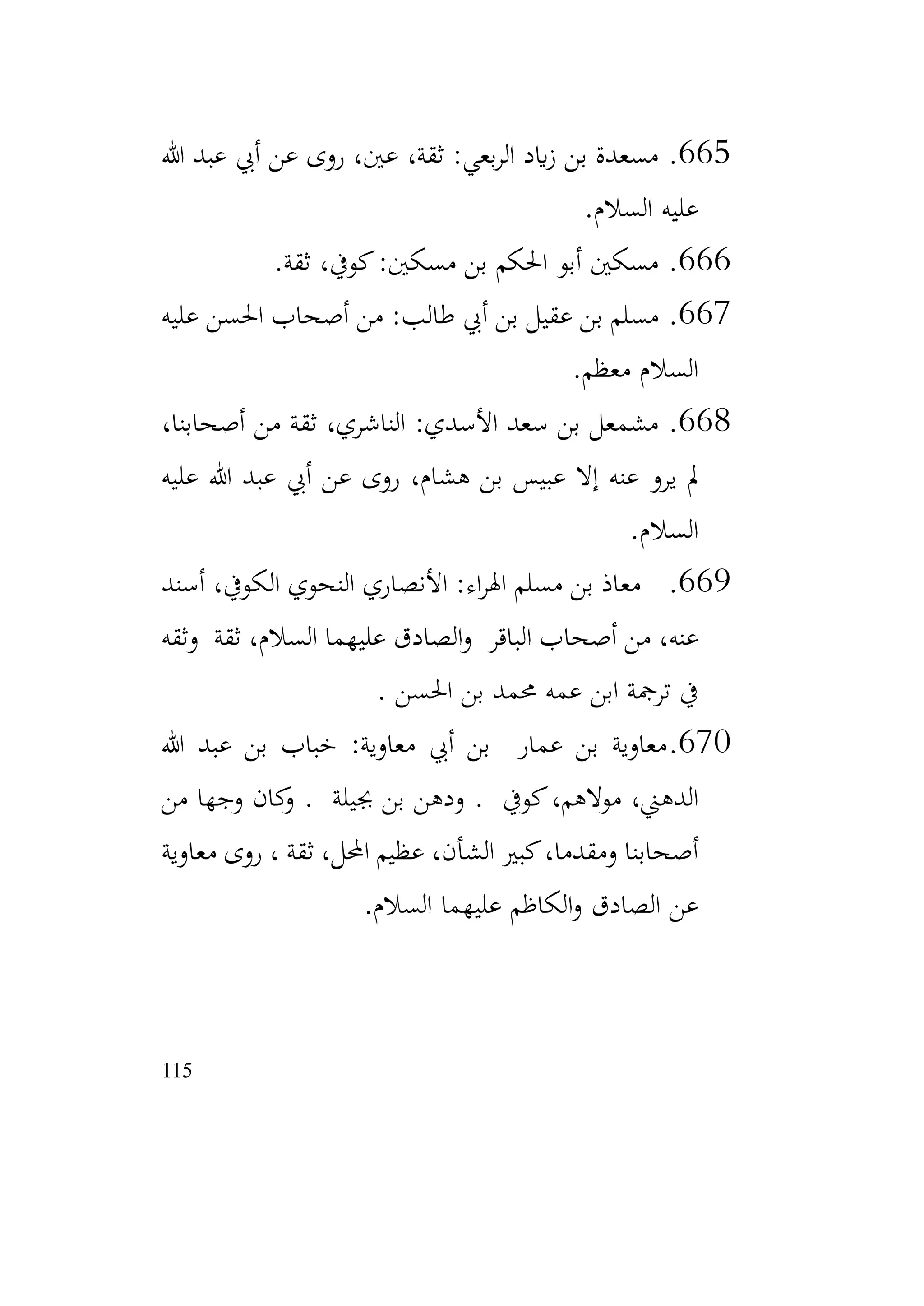 115
665
.
‫هللا‬ ‫عبد‬ ‫أيب‬ ‫عن‬ ‫روى‬ ،‫عني‬ ،‫ثقة‬ :‫بعي‬‫ر‬‫ال‬ ‫ايد‬‫ز‬ ‫بن‬ ‫مسعدة‬
‫السالم‬ ‫عليه‬
.
666
.
‫ثقة‬ ،‫كويف‬:‫مسكني‬ ‫بن‬ ‫احلكم‬ ‫أبو‬ ‫مسكني‬
.
667
.
‫عليه‬ ‫احلسن‬ ‫أصحاب‬ ‫من‬ :‫طالب‬ ‫أيب‬ ‫بن‬ ‫عقيل‬ ‫بن‬ ‫مسلم‬
‫معظم‬ ‫السالم‬
.
668
.
،‫أصحابنا‬ ‫من‬ ‫ثقة‬ ،‫الناشري‬ :‫األسدي‬ ‫سعد‬ ‫بن‬ ‫مشمعل‬
‫عليه‬ ‫هللا‬ ‫عبد‬ ‫أيب‬ ‫عن‬ ‫روى‬ ،‫هشام‬ ‫بن‬ ‫عبيس‬ ‫إال‬ ‫عنه‬ ‫يرو‬ ‫مل‬
‫السالم‬
.
669
.
‫أسند‬ ،‫الكويف‬ ‫النحوي‬ ‫األنصاري‬ :‫اء‬‫ر‬‫اهل‬ ‫مسلم‬ ‫بن‬ ‫معاذ‬
‫وثقه‬ ‫ثقة‬ ،‫السالم‬ ‫عليهما‬ ‫الصادق‬‫و‬ ‫الباقر‬ ‫أصحاب‬ ‫من‬ ،‫عنه‬
‫احلسن‬ ‫بن‬ ‫حممد‬ ‫عمه‬ ‫ابن‬ ‫ترمجة‬ ‫يف‬
.
670
.
‫هللا‬ ‫عبد‬ ‫بن‬ ‫خباب‬ :‫معاوية‬ ‫أيب‬ ‫بن‬ ‫عمار‬ ‫بن‬ ‫معاوية‬
‫كويف‬،‫موالهم‬ ،‫الدهين‬
.
‫جبيلة‬ ‫بن‬ ‫ودهن‬
.
‫من‬ ‫وجها‬ ‫كان‬
‫و‬
‫معاوية‬ ‫روى‬ ، ‫ثقة‬ ،‫احملل‬ ‫عظيم‬ ،‫الشأن‬ ‫كبري‬،‫ومقدما‬ ‫أصحابنا‬
‫السالم‬ ‫عليهما‬ ‫الكاظم‬‫و‬ ‫الصادق‬ ‫عن‬
.
 