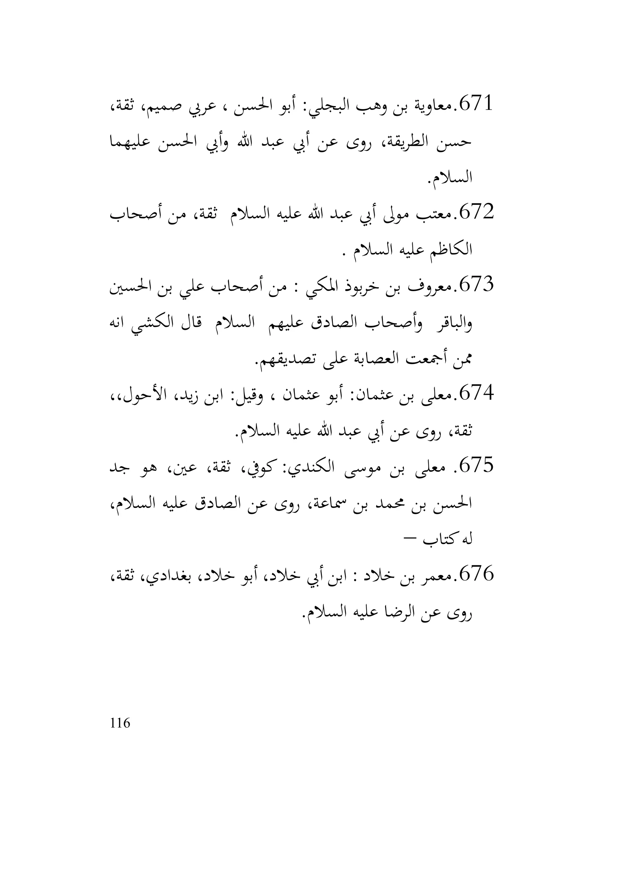 116
671
.
،‫ثقة‬ ،‫صميم‬ ‫عريب‬ ، ‫احلسن‬ ‫أبو‬ :‫البجلي‬ ‫وهب‬ ‫بن‬ ‫معاوية‬
‫عليهما‬ ‫احلسن‬ ‫أيب‬‫و‬ ‫هللا‬ ‫عبد‬ ‫أيب‬ ‫عن‬ ‫روى‬ ،‫يقة‬‫ر‬‫الط‬ ‫حسن‬
‫السالم‬
.
672
.
‫أصحاب‬ ‫من‬ ،‫ثقة‬ ‫السالم‬ ‫عليه‬ ‫هللا‬ ‫عبد‬ ‫أيب‬ ‫موىل‬ ‫معتب‬
‫السالم‬ ‫عليه‬ ‫الكاظم‬
.
673
.
‫احلسني‬ ‫بن‬ ‫علي‬ ‫أصحاب‬ ‫من‬ : ‫املكي‬ ‫بوذ‬‫ر‬‫خ‬ ‫بن‬ ‫معروف‬
‫عليه‬ ‫الصادق‬ ‫أصحاب‬‫و‬ ‫الباقر‬‫و‬
‫م‬
‫انه‬ ‫الكشي‬ ‫قال‬ ‫السالم‬
‫تصديقهم‬ ‫على‬ ‫العصابة‬ ‫أمجعت‬ ‫ممن‬
.
674
.
، ‫عثمان‬ ‫أبو‬ :‫عثمان‬ ‫بن‬ ‫معلى‬
،،‫األحول‬ ،‫يد‬‫ز‬ ‫ابن‬ :‫وقيل‬
‫السالم‬ ‫عليه‬ ‫هللا‬ ‫عبد‬ ‫أيب‬ ‫عن‬ ‫روى‬ ،‫ثقة‬
.
675
.
‫جد‬ ‫هو‬ ،‫عني‬ ،‫ثقة‬ ،‫كويف‬ :‫الكندي‬ ‫موسى‬ ‫بن‬ ‫معلى‬
،‫السالم‬ ‫عليه‬ ‫الصادق‬ ‫عن‬ ‫روى‬ ،‫مساعة‬ ‫بن‬ ‫حممد‬ ‫بن‬ ‫احلسن‬
‫كتاب‬‫له‬
–
676
.
،‫ثقة‬ ،‫بغدادي‬ ،‫خالد‬ ‫أبو‬ ،‫خالد‬ ‫أيب‬ ‫ابن‬ : ‫خالد‬ ‫بن‬ ‫معمر‬
‫السالم‬ ‫عليه‬ ‫الرضا‬ ‫عن‬ ‫روى‬
.
 