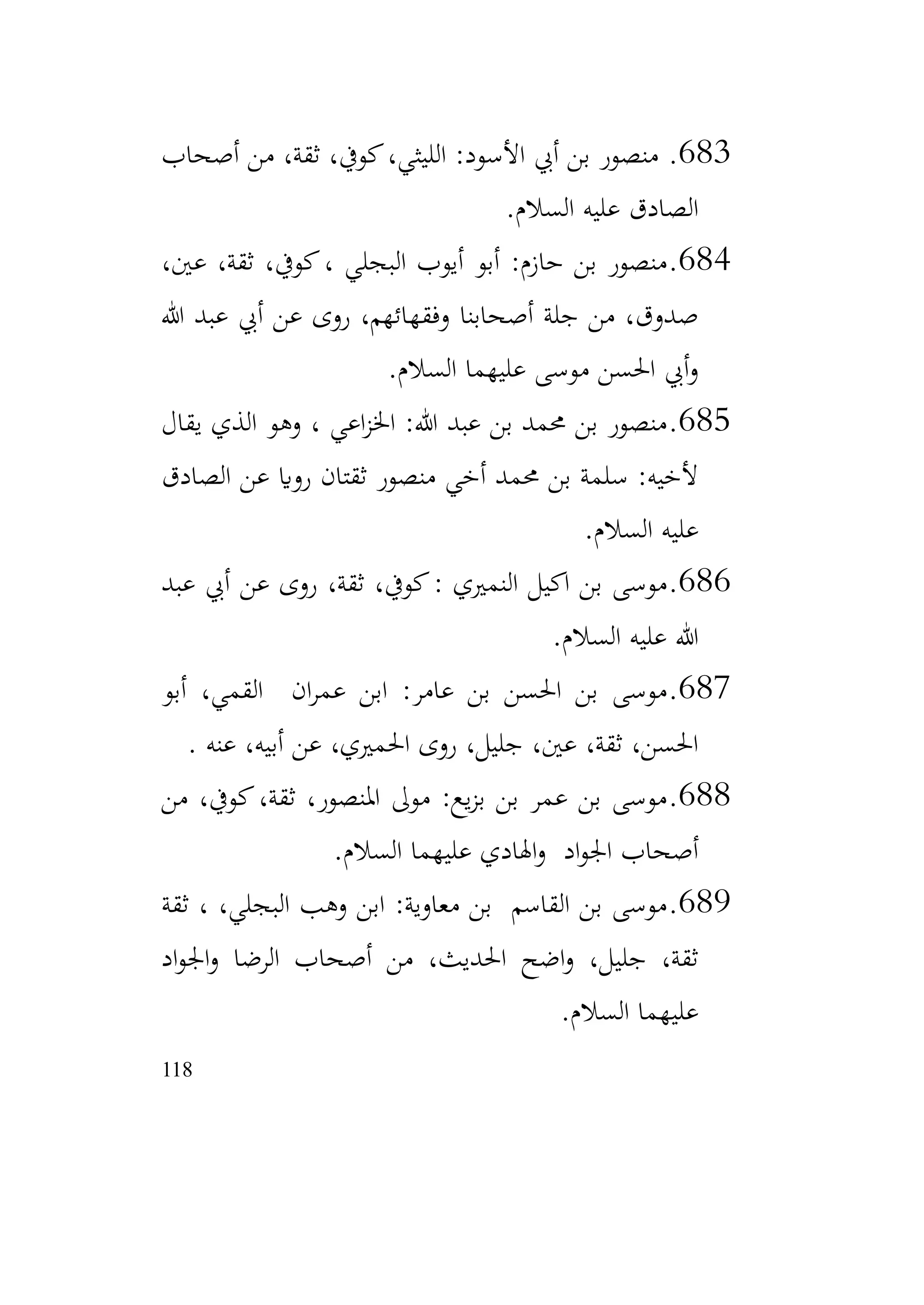 118
683
.
‫أصحاب‬ ‫من‬ ،‫ثقة‬ ،‫كويف‬،‫الليثي‬ :‫األسود‬ ‫أيب‬ ‫بن‬ ‫منصور‬
‫السالم‬ ‫عليه‬ ‫الصادق‬
.
684
.
،‫عني‬ ،‫ثقة‬ ،‫كويف‬، ‫البجلي‬ ‫أيوب‬ ‫أبو‬ :‫حازم‬ ‫بن‬ ‫منصور‬
‫هللا‬ ‫عبد‬ ‫أيب‬ ‫عن‬ ‫روى‬ ،‫وفقهائهم‬ ‫أصحابنا‬ ‫جلة‬ ‫من‬ ،‫صدوق‬
‫السالم‬ ‫عليهما‬ ‫موسى‬ ‫احلسن‬ ‫أيب‬‫و‬
.
685
.
‫يقال‬ ‫الذي‬ ‫وهو‬ ، ‫اعي‬‫ز‬‫اخل‬ :‫هللا‬ ‫عبد‬ ‫بن‬ ‫حممد‬ ‫بن‬ ‫منصور‬
‫الصادق‬ ‫عن‬ ‫رواي‬ ‫ثقتان‬ ‫منصور‬ ‫أخي‬ ‫حممد‬ ‫بن‬ ‫سلمة‬ :‫ألخيه‬
‫السالم‬ ‫عليه‬
.
686
.
‫عبد‬ ‫أيب‬ ‫عن‬ ‫روى‬ ،‫ثقة‬ ،‫كويف‬: ‫النمريي‬ ‫اكيل‬ ‫بن‬ ‫موسى‬
‫السالم‬ ‫عليه‬ ‫هللا‬
.
687
.
‫أبو‬ ،‫القمي‬ ‫ان‬‫ر‬‫عم‬ ‫ابن‬ :‫عامر‬ ‫بن‬ ‫احلسن‬ ‫بن‬ ‫موسى‬
‫عنه‬ ،‫أبيه‬ ‫عن‬ ،‫احلمريي‬ ‫روى‬ ،‫جليل‬ ،‫عني‬ ،‫ثقة‬ ،‫احلسن‬
.
688
.
‫من‬ ،‫كويف‬،‫ثقة‬ ،‫املنصور‬ ‫موىل‬ :‫يع‬‫ز‬‫ب‬ ‫بن‬ ‫عمر‬ ‫بن‬ ‫موسى‬
‫السالم‬ ‫عليهما‬ ‫اهلادي‬‫و‬ ‫اد‬‫و‬‫اجل‬ ‫أصحاب‬
.
689
.
‫ثقة‬ ، ،‫البجلي‬ ‫وهب‬ ‫ابن‬ :‫معاوية‬ ‫بن‬ ‫القاسم‬ ‫بن‬ ‫موسى‬
‫اد‬‫و‬‫اجل‬‫و‬ ‫الرضا‬ ‫أصحاب‬ ‫من‬ ،‫احلديث‬ ‫اضح‬‫و‬ ،‫جليل‬ ،‫ثقة‬
‫السالم‬ ‫عليهما‬
.
 