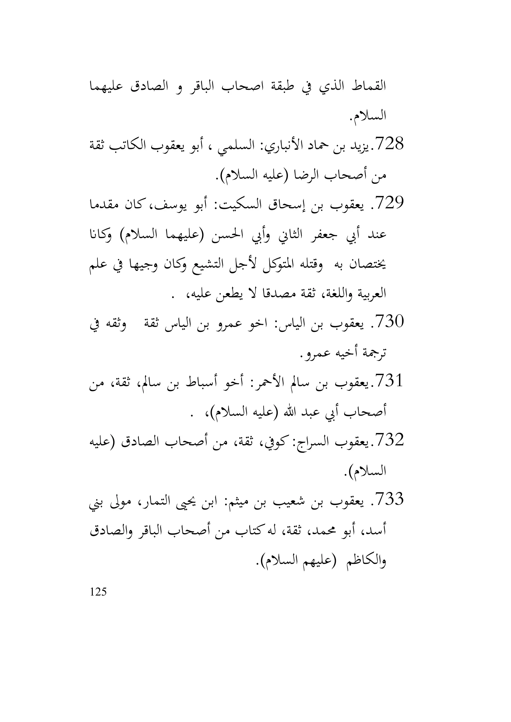 125
‫عليهما‬ ‫الصادق‬ ‫و‬ ‫الباقر‬ ‫اصحاب‬ ‫طبقة‬ ‫يف‬ ‫الذي‬ ‫القماط‬
‫السالم‬
.
728
.
‫ثقة‬ ‫الكاتب‬ ‫يعقوب‬ ‫أبو‬ ، ‫السلمي‬ :‫األنباري‬ ‫محاد‬ ‫بن‬ ‫يد‬‫ز‬‫ي‬
)‫السالم‬ ‫(عليه‬ ‫الرضا‬ ‫أصحاب‬ ‫من‬
.
729
.
‫مقدما‬ ‫كان‬،‫يوسف‬ ‫أبو‬ :‫السكيت‬ ‫إسحاق‬ ‫بن‬ ‫يعقوب‬
‫عند‬
‫كاان‬
‫و‬ )‫السالم‬ ‫(عليهما‬ ‫احلسن‬ ‫أيب‬‫و‬ ‫الثاين‬ ‫جعفر‬ ‫أيب‬
‫علم‬ ‫يف‬ ‫وجيها‬ ‫كان‬
‫و‬ ‫التشيع‬ ‫ألجل‬ ‫كل‬
‫املتو‬ ‫وقتله‬ ‫به‬ ‫خيتصان‬
،‫عليه‬ ‫يطعن‬ ‫ال‬ ‫مصدقا‬ ‫ثقة‬ ،‫اللغة‬‫و‬ ‫بية‬‫ر‬‫الع‬
.
730
.
‫يف‬ ‫وثقه‬ ‫ثقة‬ ‫الياس‬ ‫بن‬ ‫عمرو‬ ‫اخو‬ :‫الياس‬ ‫بن‬ ‫يعقوب‬
‫عمرو‬ ‫أخيه‬ ‫ترمجة‬
.
731
.
‫من‬ ،‫ثقة‬ ،‫سامل‬ ‫بن‬ ‫أسباط‬ ‫أخو‬ :‫األمحر‬ ‫سامل‬ ‫بن‬ ‫يعقوب‬
،)‫السالم‬ ‫(عليه‬ ‫هللا‬ ‫عبد‬ ‫أيب‬ ‫أصحاب‬
.
732
.
‫(عليه‬ ‫الصادق‬ ‫أصحاب‬ ‫من‬ ،‫ثقة‬ ،‫كويف‬:‫اج‬‫ر‬‫الس‬ ‫يعقوب‬
)‫السالم‬
.
733
.
‫بين‬ ‫موىل‬ ،‫التمار‬ ‫حيىي‬ ‫ابن‬ :‫ميثم‬ ‫بن‬ ‫شعيب‬ ‫بن‬ ‫يعقوب‬
‫الصادق‬‫و‬ ‫الباقر‬ ‫أصحاب‬ ‫من‬ ‫كتاب‬‫له‬ ،‫ثقة‬ ،‫حممد‬ ‫أبو‬ ،‫أسد‬
)‫السالم‬ ‫(عليهم‬ ‫الكاظم‬‫و‬
.
 