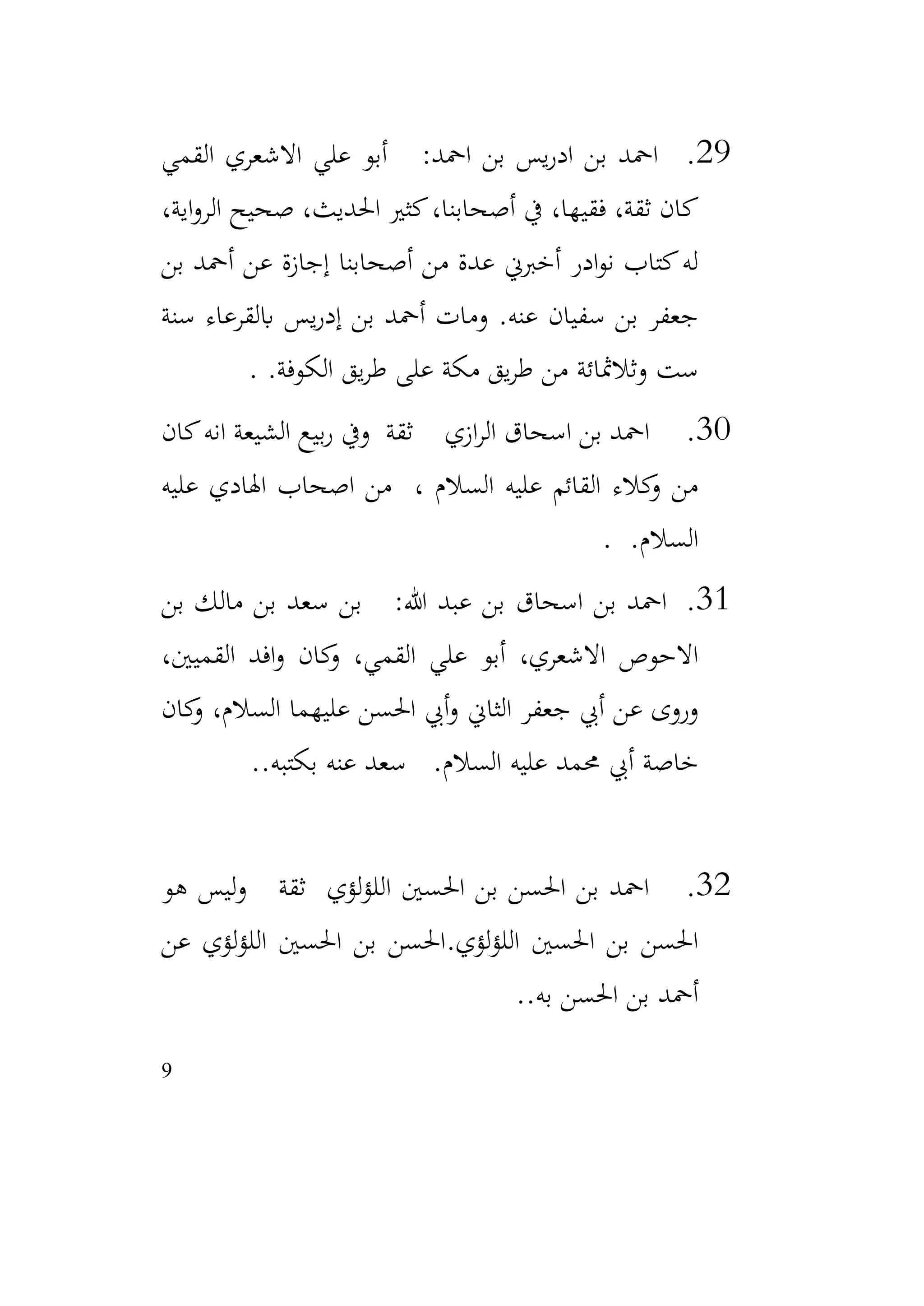 9
29
.
‫القمي‬ ‫االشعري‬ ‫علي‬ ‫أبو‬ :‫امحد‬ ‫بن‬ ‫يس‬‫ر‬‫اد‬ ‫بن‬ ‫امحد‬
،‫اية‬‫و‬‫الر‬ ‫صحيح‬ ،‫احلديث‬ ‫كثري‬،‫أصحابنا‬ ‫يف‬ ،‫فقيها‬ ،‫ثقة‬ ‫كان‬
‫بن‬ ‫أمحد‬ ‫عن‬ ‫إجازة‬ ‫أصحابنا‬ ‫من‬ ‫عدة‬ ‫أخربين‬ ‫ادر‬‫و‬‫ن‬ ‫كتاب‬‫له‬
‫سنة‬ ‫ابلقرعاء‬ ‫يس‬‫ر‬‫إد‬ ‫بن‬ ‫أمحد‬ ‫ومات‬ .‫عنه‬ ‫سفيان‬ ‫بن‬ ‫جعفر‬
.‫الكوفة‬ ‫يق‬‫ر‬‫ط‬ ‫على‬ ‫مكة‬ ‫يق‬‫ر‬‫ط‬ ‫من‬ ‫وثالمثائة‬ ‫ست‬
.
30
.
‫كان‬‫انه‬ ‫الشيعة‬ ‫بيع‬‫ر‬ ‫ويف‬ ‫ثقة‬ ‫ازي‬‫ر‬‫ال‬ ‫اسحاق‬ ‫بن‬ ‫امحد‬
‫عليه‬ ‫اهلادي‬ ‫اصحاب‬ ‫من‬ ، ‫السالم‬ ‫عليه‬ ‫القائم‬ ‫كالء‬
‫و‬ ‫من‬
.‫السالم‬
.
31
.
‫بن‬ ‫مالك‬ ‫بن‬ ‫سعد‬ ‫بن‬ :‫هللا‬ ‫عبد‬ ‫بن‬ ‫اسحاق‬ ‫بن‬ ‫امحد‬
،‫القميني‬ ‫افد‬‫و‬ ‫كان‬
‫و‬ ،‫القمي‬ ‫علي‬ ‫أبو‬ ،‫االشعري‬ ‫االحوص‬
‫كان‬
‫و‬ ،‫السالم‬ ‫عليهما‬ ‫احلسن‬ ‫أيب‬‫و‬ ‫الثاين‬ ‫جعفر‬ ‫أيب‬ ‫عن‬ ‫وروى‬
.‫بكتبه‬ ‫عنه‬ ‫سعد‬ .‫السالم‬ ‫عليه‬ ‫حممد‬ ‫أيب‬ ‫خاصة‬
.
32
.
‫هو‬ ‫ليس‬‫و‬ ‫ثقة‬ ‫لؤي‬‫ؤ‬‫الل‬ ‫احلسني‬ ‫بن‬ ‫احلسن‬ ‫بن‬ ‫امحد‬
‫لؤي‬‫ؤ‬‫الل‬ ‫احلسني‬ ‫بن‬ ‫احلسن‬
.
‫عن‬ ‫لؤي‬‫ؤ‬‫الل‬ ‫احلسني‬ ‫بن‬ ‫احلسن‬
.‫به‬ ‫احلسن‬ ‫بن‬ ‫أمحد‬
.
 