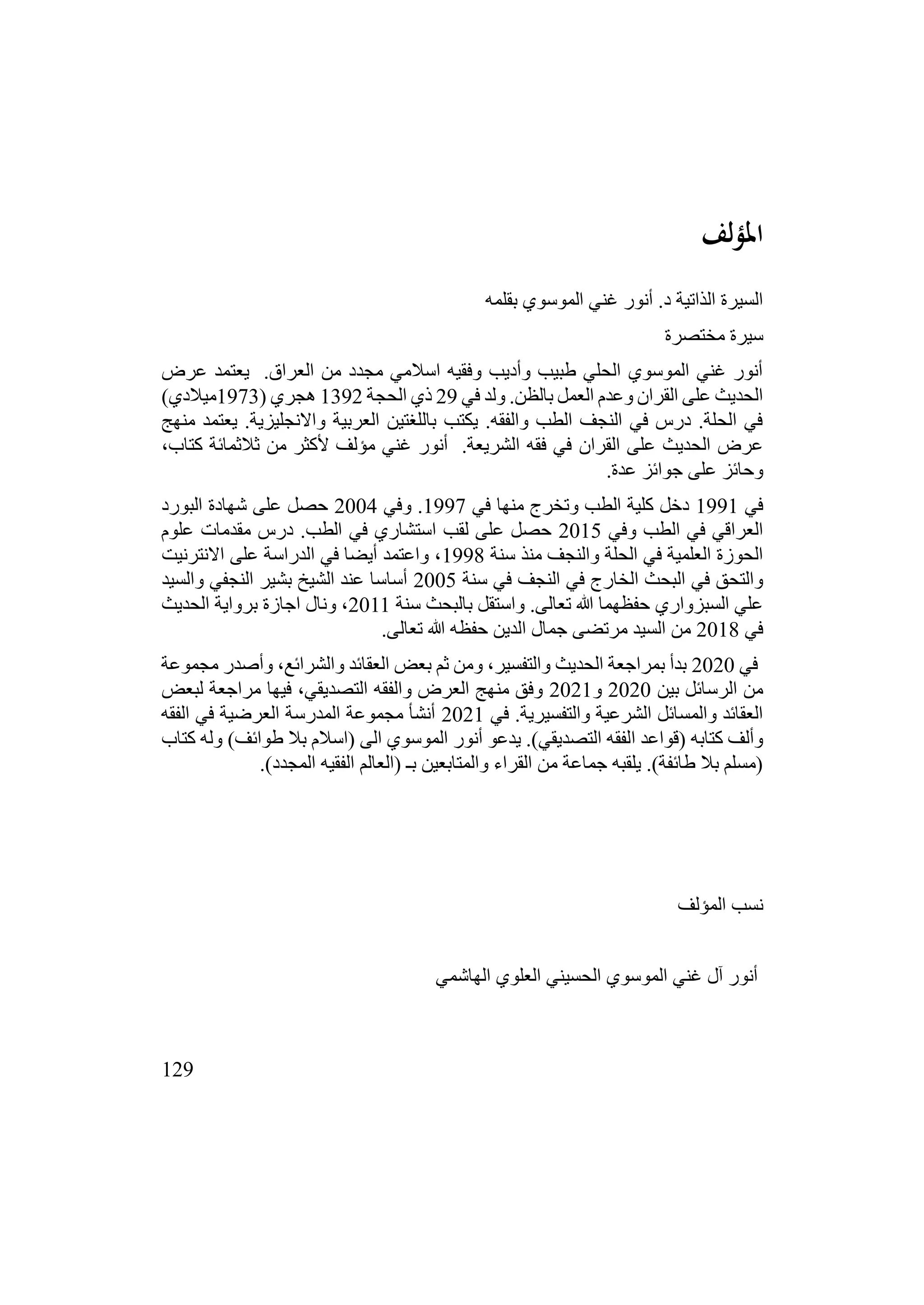 129
‫املؤلف‬
‫بقلمه‬ ‫الموسوي‬ ‫غني‬ ‫أنور‬ .‫د‬ ‫الذاتية‬ ‫السيرة‬
‫مختصرة‬ ‫سيرة‬
‫عرض‬ ‫يعتمد‬ .‫العراق‬ ‫من‬ ‫مجدد‬ ‫اسالمي‬ ‫وفقيه‬ ‫وأديب‬ ‫طبيب‬ ‫الحلي‬ ‫الموسوي‬ ‫غني‬ ‫أنور‬
‫في‬ ‫ولد‬ .‫بالظن‬ ‫العمل‬ ‫وعدم‬ ‫القران‬ ‫على‬ ‫الحديث‬
29
‫الحجة‬ ‫ذي‬
1392
( ‫هجري‬
1973
)‫ميالدي‬
‫منهج‬ ‫يعتمد‬ .‫واالنجليزية‬ ‫العربية‬ ‫باللغتين‬ ‫يكتب‬ .‫والفقه‬ ‫الطب‬ ‫النجف‬ ‫في‬ ‫درس‬ .‫الحلة‬ ‫في‬
‫القران‬ ‫على‬ ‫الحديث‬ ‫عرض‬
،‫كتاب‬ ‫ثالثمائة‬ ‫من‬ ‫ألكثر‬ ‫مؤلف‬ ‫غني‬ ‫أنور‬ .‫الشريعة‬ ‫فقه‬ ‫في‬
.‫عدة‬ ‫جوائز‬ ‫على‬ ‫وحائز‬
‫في‬
1991
‫في‬ ‫منها‬ ‫وتخرج‬ ‫الطب‬ ‫كلية‬ ‫دخل‬
1997
‫وفي‬ .
2004
‫البورد‬ ‫شهادة‬ ‫على‬ ‫حصل‬
‫وفي‬ ‫الطب‬ ‫في‬ ‫العراقي‬
2015
‫علوم‬ ‫مقدمات‬ ‫درس‬ .‫الطب‬ ‫في‬ ‫استشاري‬ ‫لقب‬ ‫على‬ ‫حصل‬
‫سنة‬ ‫منذ‬ ‫والنجف‬ ‫الحلة‬ ‫في‬ ‫العلمية‬ ‫الحوزة‬
1998
‫االنترنيت‬ ‫على‬ ‫الدراسة‬ ‫في‬ ‫أيضا‬ ‫واعتمد‬ ،
‫النجف‬ ‫في‬ ‫الخارج‬ ‫البحث‬ ‫في‬ ‫والتحق‬
‫سنة‬ ‫في‬
2005
‫والسيد‬ ‫النجفي‬ ‫بشير‬ ‫الشيخ‬ ‫عند‬ ‫أساسا‬
‫سنة‬ ‫بالبحث‬ ‫واستقل‬ .‫تعالى‬ ‫هللا‬ ‫حفظهما‬ ‫السبزواري‬ ‫علي‬
2011
‫الحديث‬ ‫برواية‬ ‫اجازة‬ ‫ونال‬ ،
‫في‬
2018
.‫تعالى‬ ‫هللا‬ ‫حفظه‬ ‫الدين‬ ‫جمال‬ ‫مرتضى‬ ‫السيد‬ ‫من‬
‫في‬
2020
‫مجموعة‬ ‫وأصدر‬ ،‫والشرائع‬ ‫العقائد‬ ‫بعض‬ ‫ثم‬ ‫ومن‬ ،‫والتفسير‬ ‫الحديث‬ ‫بمراجعة‬ ‫بدأ‬
‫بين‬ ‫الرسائل‬ ‫من‬
2020
‫و‬
2021
‫لبعض‬ ‫مراجعة‬ ‫فيها‬ ،‫التصديقي‬ ‫والفقه‬ ‫العرض‬ ‫منهج‬ ‫وفق‬
‫في‬ .‫والتفسيرية‬ ‫الشرعية‬ ‫والمسائل‬ ‫العقائد‬
2021
‫الفقه‬ ‫في‬ ‫العرضية‬ ‫المدرسة‬ ‫مجموعة‬ ‫أنشأ‬
‫ا‬ ‫(قواعد‬ ‫كتابه‬ ‫وألف‬
‫كتاب‬ ‫وله‬ )‫طوائف‬ ‫بال‬ ‫(اسالم‬ ‫الى‬ ‫الموسوي‬ ‫أنور‬ ‫يدعو‬ .)‫التصديقي‬ ‫لفقه‬
.)‫المجدد‬ ‫الفقيه‬ ‫(العالم‬ ‫بـ‬ ‫والمتابعين‬ ‫القراء‬ ‫من‬ ‫جماعة‬ ‫يلقبه‬ .)‫طائفة‬ ‫بال‬ ‫(مسلم‬
‫المؤلف‬ ‫نسب‬
‫الهاشمي‬ ‫العلوي‬ ‫الحسيني‬ ‫الموسوي‬ ‫غني‬ ‫آل‬ ‫أنور‬
 