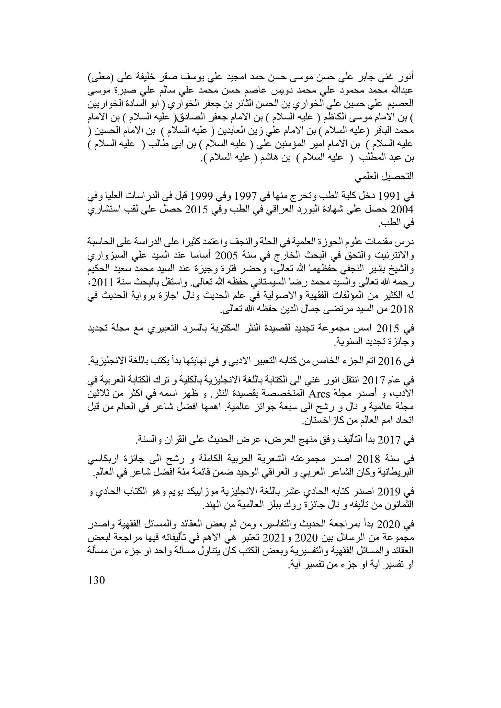 130
)‫(معلى‬ ‫علي‬ ‫خليفة‬ ‫صقر‬ ‫يوسف‬ ‫علي‬ ‫امجيد‬ ‫حمد‬ ‫حسن‬ ‫موسى‬ ‫حسن‬ ‫علي‬ ‫جابر‬ ‫غني‬ ‫أنور‬
‫موسى‬ ‫صبرة‬ ‫علي‬ ‫سالم‬ ‫علي‬ ‫محمد‬ ‫حسن‬ ‫عاصم‬ ‫دويس‬ ‫محمد‬ ‫علي‬ ‫محمود‬ ‫محمد‬ ‫عبدهللا‬
‫الخواريين‬ ‫السادة‬ ‫ابو‬ ( ‫الخواري‬ ‫جعفر‬ ‫بن‬ ‫الثائر‬ ‫الحسن‬ ‫بن‬ ‫الخواري‬ ‫علي‬ ‫حسين‬ ‫علي‬ ‫العصيم‬
‫عليه‬ ( ‫الكاظم‬ ‫موسى‬ ‫االمام‬ ‫بن‬ )
‫االمام‬ ‫بن‬ ) ‫السالم‬ ‫عليه‬ (‫الصادق‬ ‫جعفر‬ ‫االمام‬ ‫بن‬ ) ‫السالم‬
( ‫الحسين‬ ‫االمام‬ ‫بن‬ ) ‫السالم‬ ‫عليه‬ ( ‫العابدين‬ ‫زين‬ ‫علي‬ ‫االمام‬ ‫بن‬ ) ‫السالم‬ ‫(عليه‬ ‫الباقر‬ ‫محمد‬
) ‫السالم‬ ‫عليه‬ ( ‫طالب‬ ‫ابي‬ ‫بن‬ ) ‫السالم‬ ‫عليه‬ ( ‫علي‬ ‫المؤمنين‬ ‫امير‬ ‫االمام‬ ‫بن‬ ) ‫السالم‬ ‫عليه‬
‫عليه‬ ( ‫المطلب‬ ‫عبد‬ ‫بن‬
.) ‫السالم‬ ‫عليه‬ ( ‫هاشم‬ ‫بن‬ ) ‫السالم‬
‫العلمي‬ ‫التحصيل‬
‫في‬
1991
‫في‬ ‫منها‬ ‫وتحرج‬ ‫الطب‬ ‫كلية‬ ‫دخل‬
1997
‫وفي‬
1999
‫وفي‬ ‫العليا‬ ‫الدراسات‬ ‫في‬ ‫قبل‬
2004
‫وفي‬ ‫الطب‬ ‫في‬ ‫العراقي‬ ‫البورد‬ ‫شهادة‬ ‫على‬ ‫حصل‬
2015
‫استشاري‬ ‫لقب‬ ‫على‬ ‫حصل‬
.‫الطب‬ ‫في‬
‫الحاسبة‬ ‫على‬ ‫الدراسة‬ ‫على‬ ‫كثيرا‬ ‫واعتمد‬ ‫والنجف‬ ‫الحلة‬ ‫في‬ ‫العلمية‬ ‫الحوزة‬ ‫علوم‬ ‫مقدمات‬ ‫درس‬
‫سنة‬ ‫في‬ ‫الخارج‬ ‫البحث‬ ‫في‬ ‫والتحق‬ ‫واالنترنيت‬
2005
‫السبزواري‬ ‫علي‬ ‫السيد‬ ‫عند‬ ‫أساسا‬
‫الحكيم‬ ‫سعيد‬ ‫محمد‬ ‫السيد‬ ‫عند‬ ‫وجيزة‬ ‫فترة‬ ‫وحضر‬ ،‫تعالى‬ ‫هللا‬ ‫حفظهما‬ ‫النجفي‬ ‫بشير‬ ‫والشيخ‬
‫تعالى‬ ‫هللا‬ ‫رحمه‬
‫سنة‬ ‫بالبحث‬ ‫واستقل‬ .‫تعالى‬ ‫هللا‬ ‫حفظه‬ ‫السيستاني‬ ‫رضا‬ ‫محمد‬ ‫والسيد‬
2011
،
‫في‬ ‫الحديث‬ ‫برواية‬ ‫اجازة‬ ‫ونال‬ ‫الحديث‬ ‫علم‬ ‫في‬ ‫واالصولية‬ ‫الفقهية‬ ‫المؤلفات‬ ‫من‬ ‫الكثير‬ ‫له‬
2018
.‫تعالى‬ ‫هللا‬ ‫حفظه‬ ‫الدين‬ ‫جمال‬ ‫مرتضى‬ ‫السيد‬ ‫من‬
‫في‬
2015
‫تجديد‬ ‫مجلة‬ ‫مع‬ ‫التعبيري‬ ‫بالسرد‬ ‫المكتوبة‬ ‫النثر‬ ‫لقصيدة‬ ‫تجديد‬ ‫مجموعة‬ ‫اسس‬
.‫السنوية‬ ‫تجديد‬ ‫وجائزة‬
‫في‬
2016
.‫االنجليزية‬ ‫باللغة‬ ‫يكتب‬ ‫بدأ‬ ‫نهايتها‬ ‫في‬ ‫و‬ ‫االدبي‬ ‫التعبير‬ ‫كتابه‬ ‫من‬ ‫الخامس‬ ‫الجزء‬ ‫اتم‬
‫عام‬ ‫في‬
2017
‫في‬ ‫العربية‬ ‫الكتابة‬ ‫ترك‬ ‫و‬ ‫بالكلية‬ ‫االنجليزية‬ ‫باللغة‬ ‫الكتابة‬ ‫الى‬ ‫غني‬ ‫انور‬ ‫انتقل‬
‫مجلة‬ ‫أصدر‬ ‫و‬ ،‫االدب‬
Arcs
‫ثالثين‬ ‫من‬ ‫اكثر‬ ‫في‬ ‫اسمه‬ ‫ظهر‬ ‫و‬ .‫النثر‬ ‫بقصيدة‬ ‫المتخصصة‬
‫قبل‬ ‫من‬ ‫العالم‬ ‫في‬ ‫شاعر‬ ‫افضل‬ ‫اهمها‬ .‫عالمية‬ ‫جوائز‬ ‫سبعة‬ ‫الى‬ ‫رشح‬ ‫و‬ ‫نال‬ ‫و‬ ‫عالمية‬ ‫مجلة‬
.‫كازاخستان‬ ‫من‬ ‫العالم‬ ‫امم‬ ‫اتحاد‬
‫في‬
2017
.‫والسنة‬ ‫القران‬ ‫على‬ ‫الحديث‬ ‫عرض‬ ،‫العرض‬ ‫منهج‬ ‫وفق‬ ‫التأليف‬ ‫بدأ‬
‫سنة‬ ‫في‬
2018
‫اربكاسي‬ ‫جائزة‬ ‫الى‬ ‫رشح‬ ‫و‬ ‫الكاملة‬ ‫العربية‬ ‫الشعرية‬ ‫مجموعته‬ ‫اصدر‬
.‫العالم‬ ‫في‬ ‫شاعر‬ ‫افضل‬ ‫مئة‬ ‫قائمة‬ ‫ضمن‬ ‫الوحيد‬ ‫العراقي‬ ‫و‬ ‫العربي‬ ‫الشاعر‬ ‫وكان‬ ‫البريطانية‬
‫في‬
2019
‫و‬ ‫الحادي‬ ‫الكتاب‬ ‫وهو‬ ‫بويم‬ ‫موزاييكد‬ ‫االنجليزية‬ ‫باللغة‬ ‫عشر‬ ‫الحادي‬ ‫كتابه‬ ‫اصدر‬
.‫الهند‬ ‫من‬ ‫العالمية‬ ‫ببلز‬ ‫روك‬ ‫جائزة‬ ‫نال‬ ‫و‬ ‫تأليفه‬ ‫من‬ ‫الثمانون‬
‫في‬
2020
‫واصدر‬ ‫الفقهية‬ ‫والمسائل‬ ‫العقائد‬ ‫بعض‬ ‫ثم‬ ‫ومن‬ ،‫والتفاسير‬ ‫الحديث‬ ‫بمراجعة‬ ‫بدأ‬
‫بين‬ ‫الرسائل‬ ‫من‬ ‫مجموعة‬
2020
‫و‬
2021
‫لبعض‬ ‫مراجعة‬ ‫فيها‬ ‫تأليفاته‬ ‫في‬ ‫االهم‬ ‫هي‬ ‫تعتبر‬
‫مسألة‬ ‫من‬ ‫جزء‬ ‫او‬ ‫واحد‬ ‫مسألة‬ ‫يتناول‬ ‫كان‬ ‫الكتب‬ ‫وبعض‬ ‫والتفسيرية‬ ‫الفقهية‬ ‫والمسائل‬ ‫العقائد‬
‫ا‬ ‫آية‬ ‫تفسير‬ ‫او‬
.‫آية‬ ‫تفسير‬ ‫من‬ ‫جزء‬ ‫و‬
 