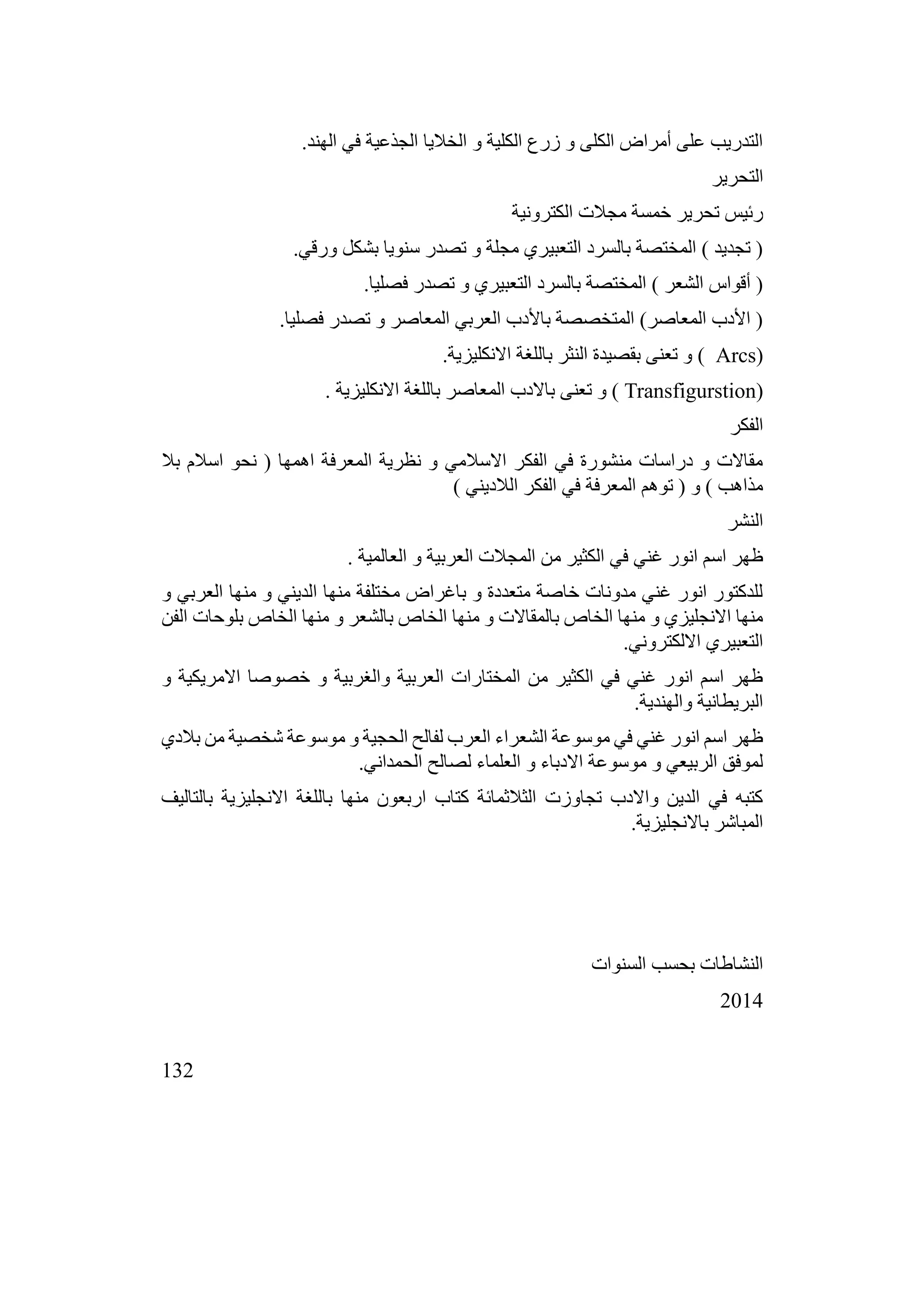 132
.‫الهند‬ ‫في‬ ‫الجذعية‬ ‫الخاليا‬ ‫و‬ ‫الكلية‬ ‫زرع‬ ‫و‬ ‫الكلى‬ ‫أمراض‬ ‫على‬ ‫التدريب‬
‫التحرير‬
‫الكترونية‬ ‫مجالت‬ ‫خمسة‬ ‫تحرير‬ ‫رئيس‬
.‫ورقي‬ ‫بشكل‬ ‫سنويا‬ ‫تصدر‬ ‫و‬ ‫مجلة‬ ‫التعبيري‬ ‫بالسرد‬ ‫المختصة‬ ) ‫تجديد‬ (
.‫فصليا‬ ‫تصدر‬ ‫و‬ ‫التعبيري‬ ‫بالسرد‬ ‫المختصة‬ ) ‫الشعر‬ ‫أقواس‬ (
.‫فصليا‬ ‫تصدر‬ ‫و‬ ‫المعاصر‬ ‫العربي‬ ‫باألدب‬ ‫المتخصصة‬ )‫المعاصر‬ ‫األدب‬ (
(
Arcs
.‫االنكليزية‬ ‫باللغة‬ ‫النثر‬ ‫بقصيدة‬ ‫تعنى‬ ‫و‬ )
(
Transfigurstion
. ‫االنكليزية‬ ‫باللغة‬ ‫المعاصر‬ ‫باالدب‬ ‫تعنى‬ ‫و‬ )
‫الفكر‬
‫بال‬ ‫اسالم‬ ‫نحو‬ ( ‫اهمها‬ ‫المعرفة‬ ‫نظرية‬ ‫و‬ ‫االسالمي‬ ‫الفكر‬ ‫في‬ ‫منشورة‬ ‫دراسات‬ ‫و‬ ‫مقاالت‬
) ‫الالديني‬ ‫الفكر‬ ‫في‬ ‫المعرفة‬ ‫توهم‬ ( ‫و‬ ) ‫مذاهب‬
‫النشر‬
. ‫العالمية‬ ‫و‬ ‫العربية‬ ‫المجالت‬ ‫من‬ ‫الكثير‬ ‫في‬ ‫غني‬ ‫انور‬ ‫اسم‬ ‫ظهر‬
‫و‬ ‫العربي‬ ‫منها‬ ‫و‬ ‫الديني‬ ‫منها‬ ‫مختلفة‬ ‫باغراض‬ ‫و‬ ‫متعددة‬ ‫خاصة‬ ‫مدونات‬ ‫غني‬ ‫انور‬ ‫للدكتور‬
‫الفن‬ ‫بلوحات‬ ‫الخاص‬ ‫منها‬ ‫و‬ ‫بالشعر‬ ‫الخاص‬ ‫منها‬ ‫و‬ ‫بالمقاالت‬ ‫الخاص‬ ‫منها‬ ‫و‬ ‫االنجليزي‬ ‫منها‬
.‫االلكتروني‬ ‫التعبيري‬
‫و‬ ‫االمريكية‬ ‫خصوصا‬ ‫و‬ ‫والغربية‬ ‫العربية‬ ‫المختارات‬ ‫من‬ ‫الكثير‬ ‫في‬ ‫غني‬ ‫انور‬ ‫اسم‬ ‫ظهر‬
.‫والهندية‬ ‫البريطانية‬
‫بالدي‬ ‫من‬ ‫شخصية‬ ‫موسوعة‬ ‫و‬ ‫الحجية‬ ‫لفالح‬ ‫العرب‬ ‫الشعراء‬ ‫موسوعة‬ ‫في‬ ‫غني‬ ‫انور‬ ‫اسم‬ ‫ظهر‬
.‫الحمداني‬ ‫لصالح‬ ‫العلماء‬ ‫و‬ ‫االدباء‬ ‫موسوعة‬ ‫و‬ ‫الربيعي‬ ‫لموفق‬
‫بالتاليف‬ ‫االنجليزية‬ ‫باللغة‬ ‫منها‬ ‫اربعون‬ ‫كتاب‬ ‫الثالثمائة‬ ‫تجاوزت‬ ‫واالدب‬ ‫الدين‬ ‫في‬ ‫كتبه‬
.‫باالنجليزية‬ ‫المباشر‬
‫السنوات‬ ‫بحسب‬ ‫النشاطات‬
2014
 