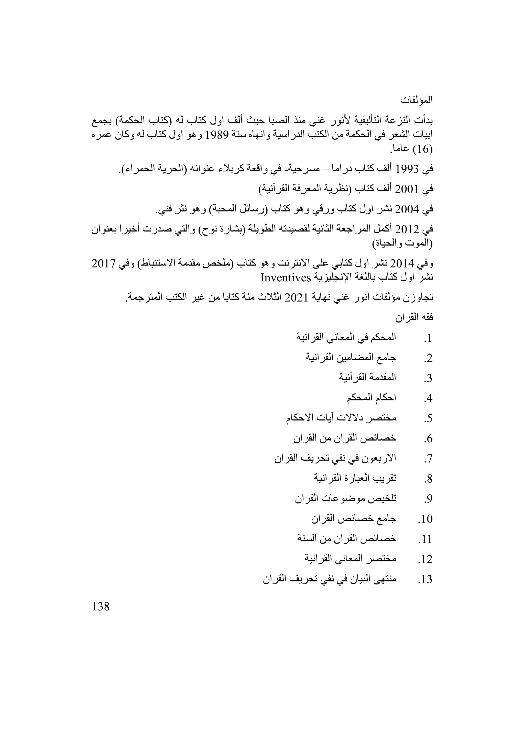 138
‫المؤلفات‬
‫بجمع‬ )‫الحكمة‬ ‫(كتاب‬ ‫له‬ ‫كتاب‬ ‫اول‬ ‫ألف‬ ‫حيث‬ ‫الصبا‬ ‫منذ‬ ‫غني‬ ‫ألنور‬ ‫التأليفية‬ ‫النزعة‬ ‫بدأت‬
‫سنة‬ ‫وانهاه‬ ‫الدراسية‬ ‫الكتب‬ ‫من‬ ‫الحكمة‬ ‫في‬ ‫الشعر‬ ‫ابيات‬
1989
‫عمره‬ ‫وكان‬ ‫له‬ ‫كتاب‬ ‫اول‬ ‫وهو‬
(
16
.‫عاما‬ )
‫في‬
1993
‫دراما‬ ‫كتاب‬ ‫ألف‬
–
‫مسرحية‬
-
.)‫الحمراء‬ ‫(الحرية‬ ‫عنوانه‬ ‫كربالء‬ ‫واقعة‬ ‫في‬
‫في‬
2001
)‫القرآنية‬ ‫المعرفة‬ ‫(نظرية‬ ‫كتاب‬ ‫ألف‬
‫في‬
2004
.‫فني‬ ‫نثر‬ ‫وهو‬ )‫المحبة‬ ‫(رسائل‬ ‫كتاب‬ ‫وهو‬ ‫ورقي‬ ‫كتاب‬ ‫اول‬ ‫نشر‬
‫في‬
2012
‫بعنوان‬ ‫أخيرا‬ ‫صدرت‬ ‫والتي‬ )‫نوح‬ ‫(بشارة‬ ‫الطويلة‬ ‫لقصيدته‬ ‫الثانية‬ ‫المراجعة‬ ‫أكمل‬
)‫والحياة‬ ‫(الموت‬
‫وفي‬
2014
‫وفي‬ )‫االستنباط‬ ‫مقدمة‬ ‫(ملخص‬ ‫كتاب‬ ‫وهو‬ ‫االنترنت‬ ‫على‬ ‫كتابي‬ ‫اول‬ ‫نشر‬
2017
‫اإلنجليزية‬ ‫باللغة‬ ‫كتاب‬ ‫اول‬ ‫نشر‬
Inventives
‫نهاية‬ ‫غني‬ ‫أنور‬ ‫مؤلفات‬ ‫تجاوزن‬
2021
.‫المترجمة‬ ‫الكتب‬ ‫غير‬ ‫من‬ ‫كتابا‬ ‫مئة‬ ‫الثالث‬
‫القران‬ ‫فقه‬
1
.
‫القرانية‬ ‫المعاني‬ ‫في‬ ‫المحكم‬
2
.
‫القرانية‬ ‫المضامين‬ ‫جامع‬
3
.
‫القرآنية‬ ‫المقدمة‬
4
.
‫المحكم‬ ‫احكام‬
5
.
‫االحكام‬ ‫آيات‬ ‫دالالت‬ ‫مختصر‬
6
.
‫القران‬ ‫من‬ ‫القران‬ ‫خصائص‬
7
.
‫القران‬ ‫تحريف‬ ‫نفي‬ ‫في‬ ‫االربعون‬
8
.
‫القرانية‬ ‫العبارة‬ ‫تقريب‬
9
.
‫القران‬ ‫موضوعات‬ ‫تلخيص‬
10
.
‫القران‬ ‫خصائص‬ ‫جامع‬
11
.
‫السنة‬ ‫من‬ ‫القران‬ ‫خصائص‬
12
.
‫القرانية‬ ‫المعاني‬ ‫مختصر‬
13
.
‫القران‬ ‫تحريف‬ ‫نفي‬ ‫في‬ ‫البيان‬ ‫منتهى‬
 