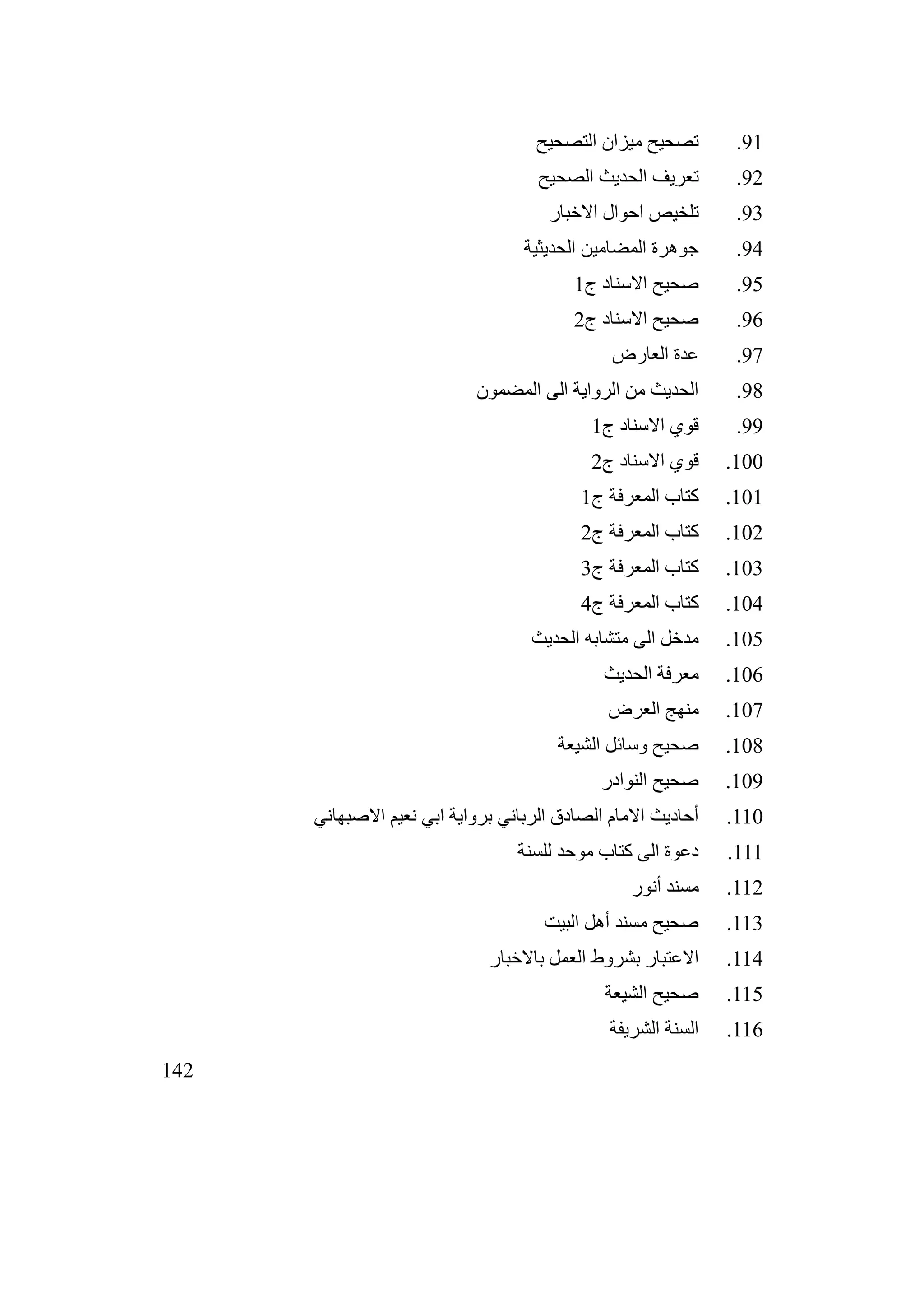 142
91
.
‫التصحيح‬ ‫ميزان‬ ‫تصحيح‬
92
.
‫الصحيح‬ ‫الحديث‬ ‫تعريف‬
93
.
‫االخبار‬ ‫احوال‬ ‫تلخيص‬
94
.
‫الحديثية‬ ‫المضامين‬ ‫جوهرة‬
95
.
‫ج‬ ‫االسناد‬ ‫صحيح‬
1
96
.
‫ج‬ ‫االسناد‬ ‫صحيح‬
2
97
.
‫العارض‬ ‫عدة‬
98
.
‫المضمون‬ ‫الى‬ ‫الرواية‬ ‫من‬ ‫الحديث‬
99
.
‫ج‬ ‫االسناد‬ ‫قوي‬
1
100
.
‫ج‬ ‫االسناد‬ ‫قوي‬
2
101
.
‫ج‬ ‫المعرفة‬ ‫كتاب‬
1
102
.
‫ج‬ ‫المعرفة‬ ‫كتاب‬
2
103
.
‫ج‬ ‫المعرفة‬ ‫كتاب‬
3
104
.
‫ج‬ ‫المعرفة‬ ‫كتاب‬
4
105
.
‫الحديث‬ ‫متشابه‬ ‫الى‬ ‫مدخل‬
106
.
‫الحديث‬ ‫معرفة‬
107
.
‫العرض‬ ‫منهج‬
108
.
‫الشيعة‬ ‫وسائل‬ ‫صحيح‬
109
.
‫النوادر‬ ‫صحيح‬
110
.
‫االصبهاني‬ ‫نعيم‬ ‫ابي‬ ‫برواية‬ ‫الرباني‬ ‫الصادق‬ ‫االمام‬ ‫أحاديث‬
111
.
‫للسنة‬ ‫موحد‬ ‫كتاب‬ ‫الى‬ ‫دعوة‬
112
.
‫أنور‬ ‫مسند‬
113
.
‫البيت‬ ‫أهل‬ ‫مسند‬ ‫صحيح‬
114
.
‫باالخبار‬ ‫العمل‬ ‫بشروط‬ ‫االعتبار‬
115
.
‫الشيعة‬ ‫صحيح‬
116
.
‫الشريفة‬ ‫السنة‬
 