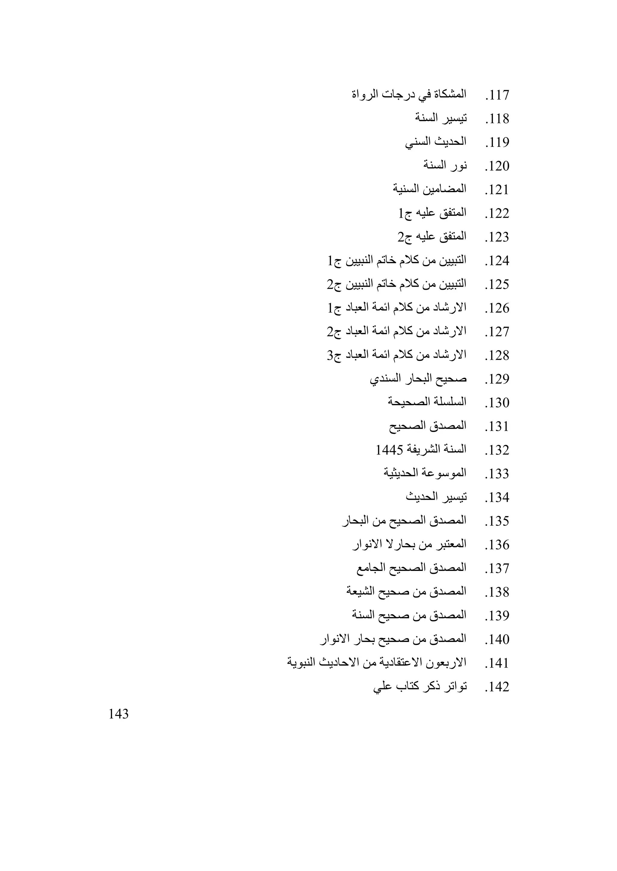143
117
.
‫الرواة‬ ‫درجات‬ ‫في‬ ‫المشكاة‬
118
.
‫السنة‬ ‫تيسير‬
119
.
‫السني‬ ‫الحديث‬
120
.
‫السنة‬ ‫نور‬
121
.
‫السنية‬ ‫المضامين‬
122
.
‫ج‬ ‫عليه‬ ‫المتفق‬
1
123
.
‫ج‬ ‫عليه‬ ‫المتفق‬
2
124
.
‫ج‬ ‫النبيين‬ ‫خاتم‬ ‫كالم‬ ‫من‬ ‫التبيين‬
1
125
.
‫ج‬ ‫النبيين‬ ‫خاتم‬ ‫كالم‬ ‫من‬ ‫التبيين‬
2
126
.
‫ج‬ ‫العباد‬ ‫ائمة‬ ‫كالم‬ ‫من‬ ‫االرشاد‬
1
127
.
‫ج‬ ‫العباد‬ ‫ائمة‬ ‫كالم‬ ‫من‬ ‫االرشاد‬
2
128
.
‫ج‬ ‫العباد‬ ‫ائمة‬ ‫كالم‬ ‫من‬ ‫االرشاد‬
3
129
.
‫السندي‬ ‫البحار‬ ‫صحيح‬
130
.
‫الصحيحة‬ ‫السلسلة‬
131
.
‫الصحيح‬ ‫المصدق‬
132
.
‫الشريفة‬ ‫السنة‬
1445
133
.
‫الحديثية‬ ‫الموسوعة‬
134
.
‫الحديث‬ ‫تيسير‬
135
.
‫البحار‬ ‫من‬ ‫الصحيح‬ ‫المصدق‬
136
.
‫االنوار‬ ‫بحارال‬ ‫من‬ ‫المعتبر‬
137
.
‫الجامع‬ ‫الصحيح‬ ‫المصدق‬
138
.
‫الشيعة‬ ‫صحيح‬ ‫من‬ ‫المصدق‬
139
.
‫السنة‬ ‫صحيح‬ ‫من‬ ‫المصدق‬
140
.
‫االنوار‬ ‫بحار‬ ‫صحيح‬ ‫من‬ ‫المصدق‬
141
.
‫النبوية‬ ‫االحاديث‬ ‫من‬ ‫االعتقادية‬ ‫االربعون‬
142
.
‫علي‬ ‫كتاب‬ ‫ذكر‬ ‫تواتر‬
 