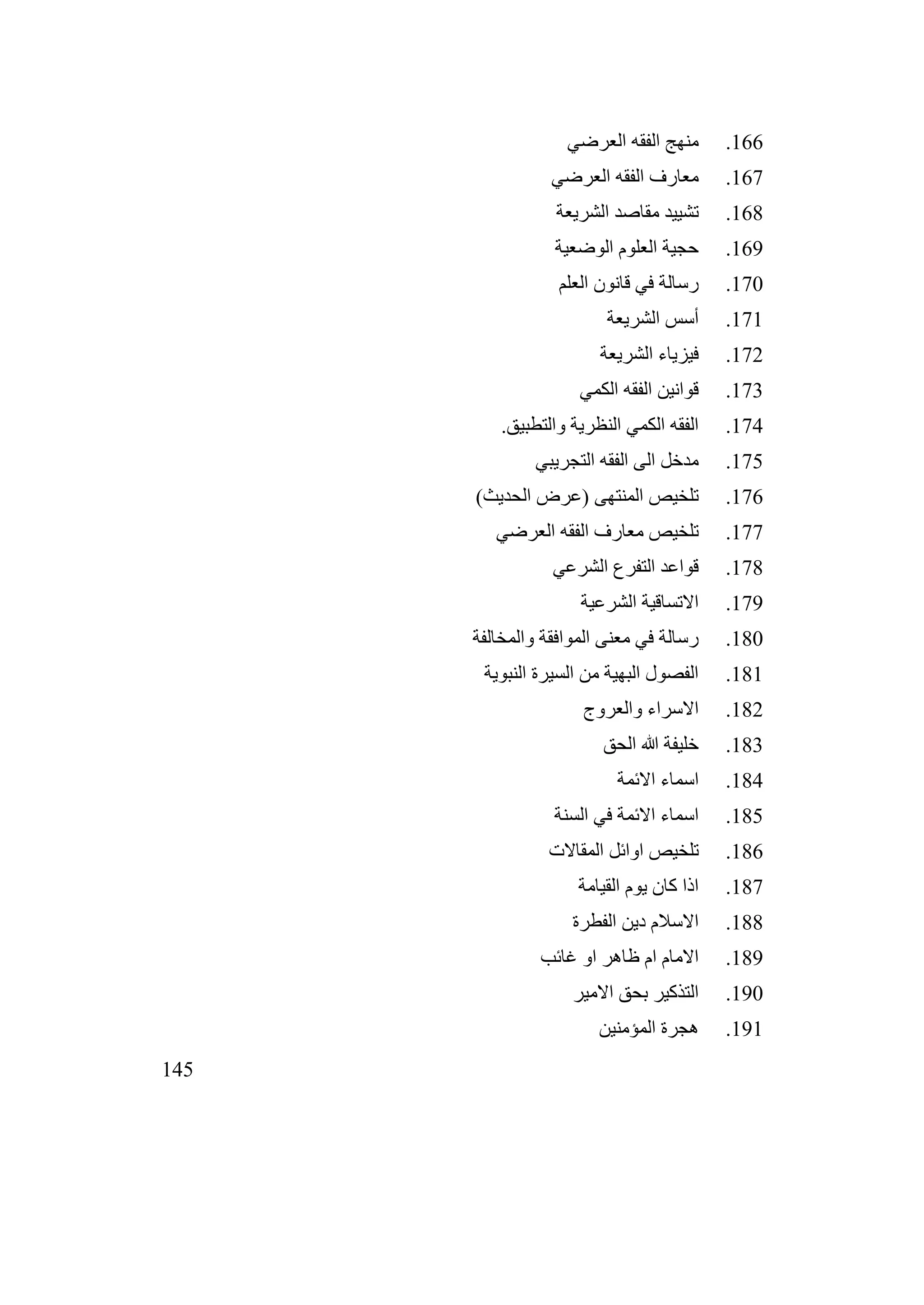 145
166
.
‫العرضي‬ ‫الفقه‬ ‫منهج‬
167
.
‫العرضي‬ ‫الفقه‬ ‫معارف‬
168
.
‫الشريعة‬ ‫مقاصد‬ ‫تشييد‬
169
.
‫الوضعية‬ ‫العلوم‬ ‫حجية‬
170
.
‫العلم‬ ‫قانون‬ ‫في‬ ‫رسالة‬
171
.
‫الشريعة‬ ‫أسس‬
172
.
‫الشريعة‬ ‫فيزياء‬
173
.
‫الكمي‬ ‫الفقه‬ ‫قوانين‬
174
.
.‫والتطبيق‬ ‫النظرية‬ ‫الكمي‬ ‫الفقه‬
175
.
‫التجريبي‬ ‫الفقه‬ ‫الى‬ ‫مدخل‬
176
.
)‫الحديث‬ ‫(عرض‬ ‫المنتهى‬ ‫تلخيص‬
177
.
‫العرضي‬ ‫الفقه‬ ‫معارف‬ ‫تلخيص‬
178
.
‫الشرعي‬ ‫التفرع‬ ‫قواعد‬
179
.
‫الشرعية‬ ‫االتساقية‬
180
.
‫والمخالفة‬ ‫الموافقة‬ ‫معنى‬ ‫في‬ ‫رسالة‬
181
.
‫النبوية‬ ‫السيرة‬ ‫من‬ ‫البهية‬ ‫الفصول‬
182
.
‫والعروج‬ ‫االسراء‬
183
.
‫الحق‬ ‫هللا‬ ‫خليفة‬
184
.
‫االئمة‬ ‫اسماء‬
185
.
‫السنة‬ ‫في‬ ‫االئمة‬ ‫اسماء‬
186
.
‫المقاالت‬ ‫اوائل‬ ‫تلخيص‬
187
.
‫القيامة‬ ‫يوم‬ ‫كان‬ ‫اذا‬
188
.
‫الفطرة‬ ‫دين‬ ‫االسالم‬
189
.
‫غائب‬ ‫او‬ ‫ظاهر‬ ‫ام‬ ‫االمام‬
190
.
‫االمير‬ ‫بحق‬ ‫التذكير‬
191
.
‫المؤمنين‬ ‫هجرة‬
 