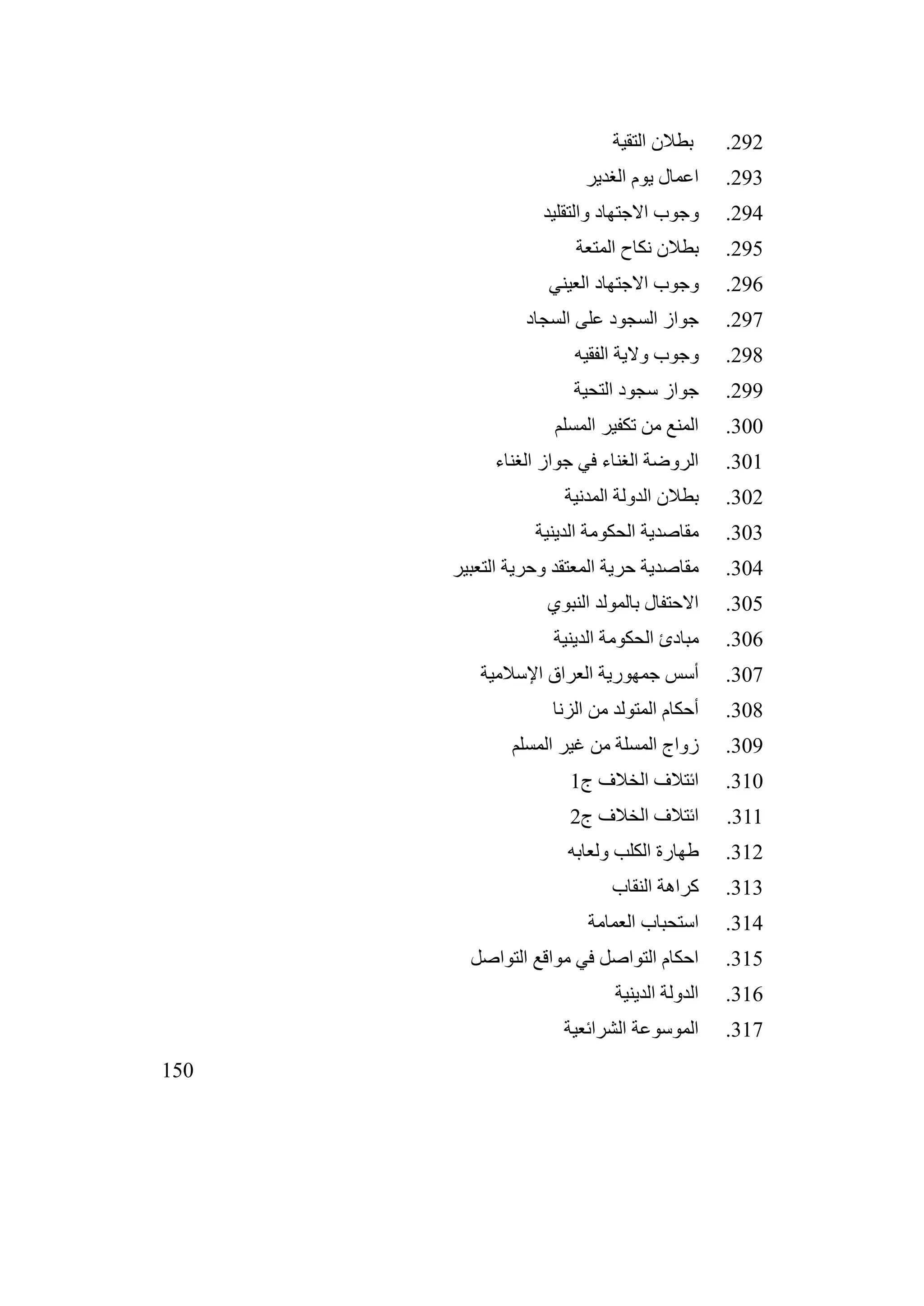 150
292
.
‫التقية‬ ‫بطالن‬
293
.
‫الغدير‬ ‫يوم‬ ‫اعمال‬
294
.
‫والتقليد‬ ‫االجتهاد‬ ‫وجوب‬
295
.
‫المتعة‬ ‫نكاح‬ ‫بطالن‬
296
.
‫العيني‬ ‫االجتهاد‬ ‫وجوب‬
297
.
‫السجاد‬ ‫على‬ ‫السجود‬ ‫جواز‬
298
.
‫الفقيه‬ ‫والية‬ ‫وجوب‬
299
.
‫التحية‬ ‫سجود‬ ‫جواز‬
300
.
‫المسلم‬ ‫تكفير‬ ‫من‬ ‫المنع‬
301
.
‫الغناء‬ ‫جواز‬ ‫في‬ ‫الغناء‬ ‫الروضة‬
302
.
‫المدنية‬ ‫الدولة‬ ‫بطالن‬
303
.
‫الدينية‬ ‫الحكومة‬ ‫مقاصدية‬
304
.
‫التعبير‬ ‫وحرية‬ ‫المعتقد‬ ‫حرية‬ ‫مقاصدية‬
305
.
‫النبوي‬ ‫بالمولد‬ ‫االحتفال‬
306
.
‫الدينية‬ ‫الحكومة‬ ‫مبادئ‬
307
.
‫اإلسالمية‬ ‫العراق‬ ‫جمهورية‬ ‫أسس‬
308
.
‫الزنا‬ ‫من‬ ‫المتولد‬ ‫أحكام‬
309
.
‫المسلم‬ ‫غير‬ ‫من‬ ‫المسلة‬ ‫زواج‬
310
.
‫ج‬ ‫الخالف‬ ‫ائتالف‬
1
311
.
‫ج‬ ‫الخالف‬ ‫ائتالف‬
2
312
.
‫ولعابه‬ ‫الكلب‬ ‫طهارة‬
313
.
‫النقاب‬ ‫كراهة‬
314
.
‫العمامة‬ ‫استحباب‬
315
.
‫التواصل‬ ‫مواقع‬ ‫في‬ ‫التواصل‬ ‫احكام‬
316
.
‫الدينية‬ ‫الدولة‬
317
.
‫الشرائعية‬ ‫الموسوعة‬
 