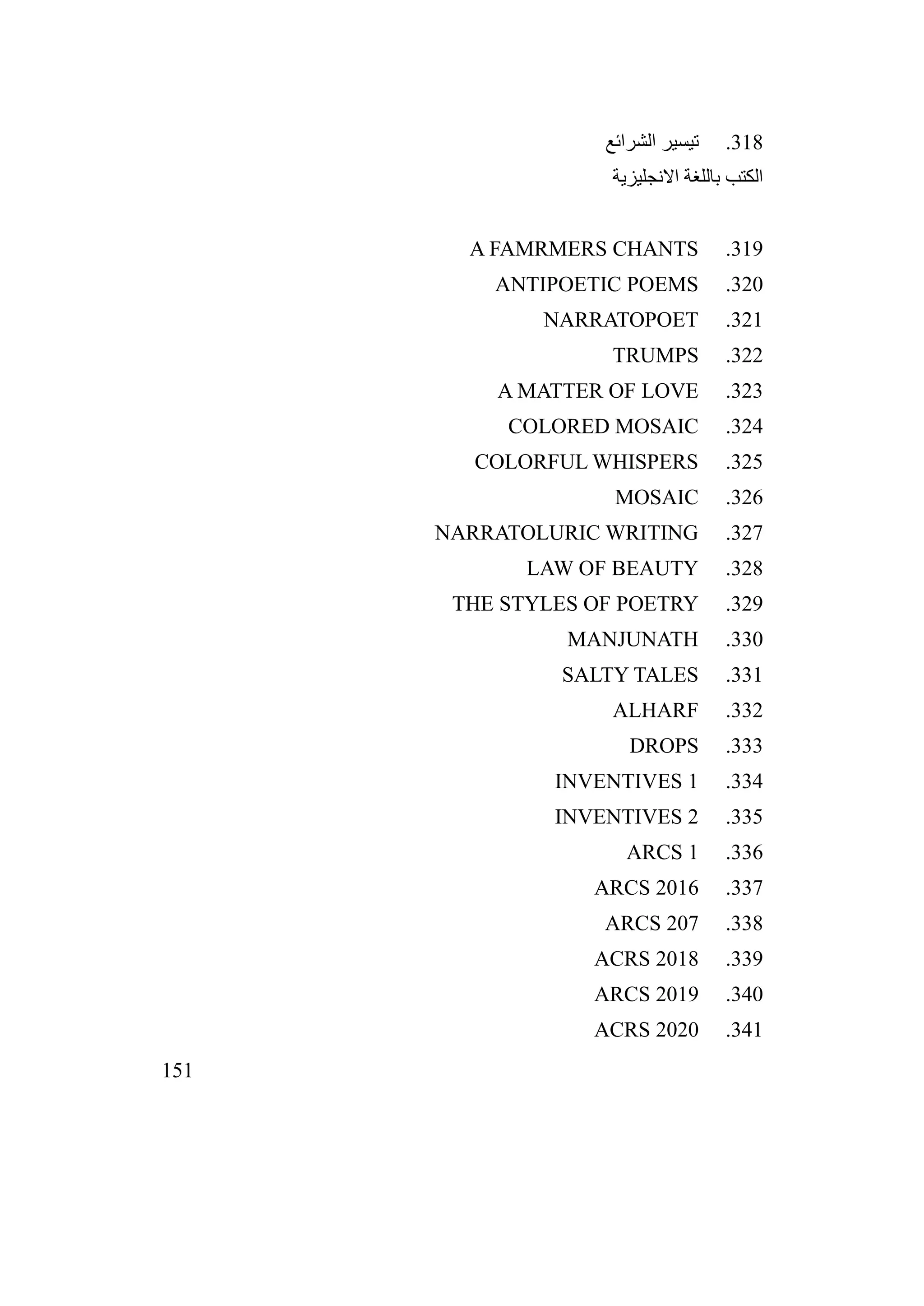 151
318
.
‫الشرائع‬ ‫تيسير‬
‫االنجليزية‬ ‫باللغة‬ ‫الكتب‬
319
.
A FAMRMERS CHANTS
320
.
ANTIPOETIC POEMS
321
.
NARRATOPOET
322
.
TRUMPS
323
.
A MATTER OF LOVE
324
.
COLORED MOSAIC
325
.
COLORFUL WHISPERS
326
.
MOSAIC
327
.
NARRATOLURIC WRITING
328
.
LAW OF BEAUTY
329
.
THE STYLES OF POETRY
330
.
MANJUNATH
331
.
SALTY TALES
332
.
ALHARF
333
.
DROPS
334
.
INVENTIVES 1
335
.
INVENTIVES 2
336
.
ARCS 1
337
.
ARCS 2016
338
.
ARCS 207
339
.
ACRS 2018
340
.
ARCS 2019
341
.
ACRS 2020
 
