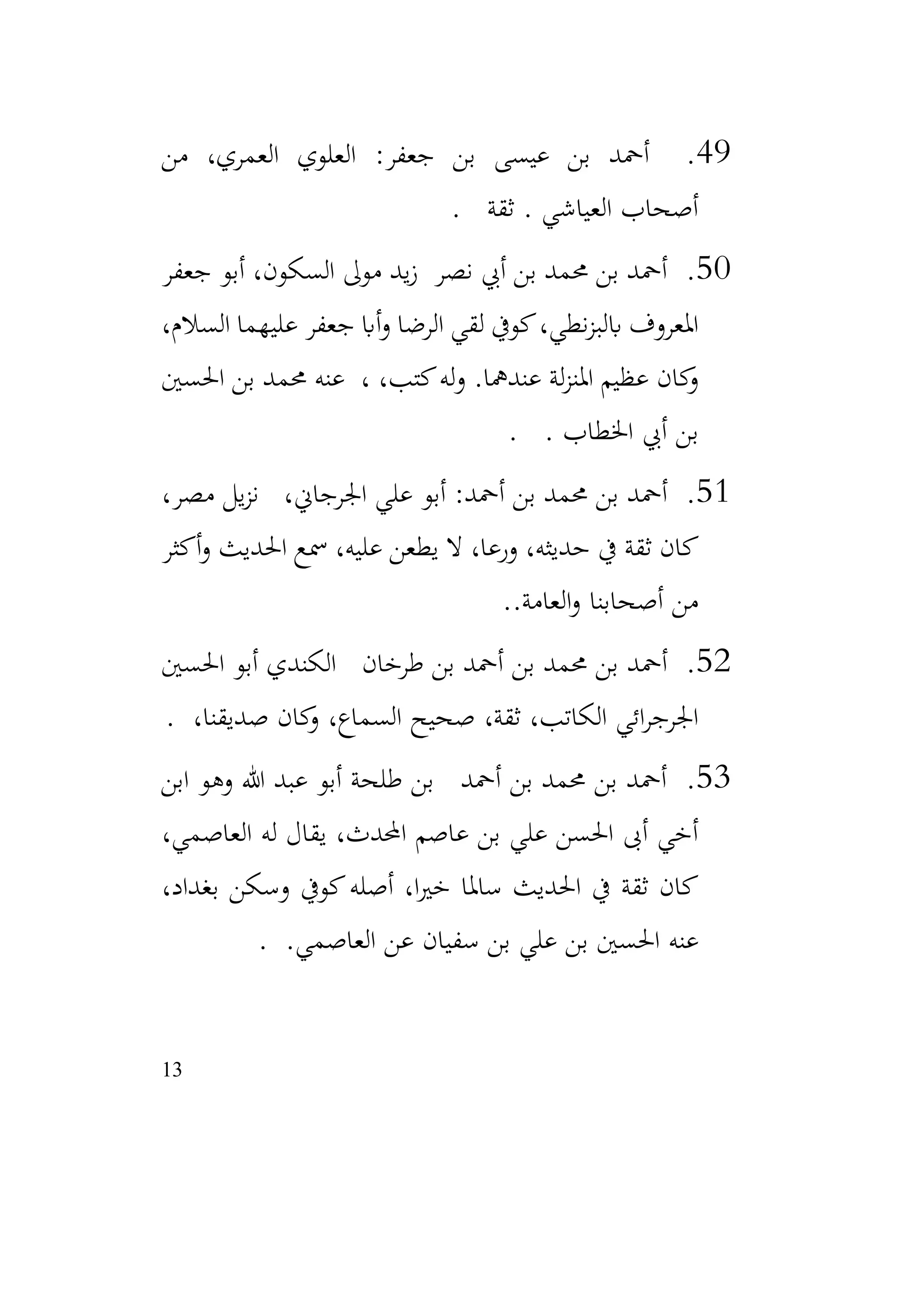 13
49
.
‫من‬ ،‫العمري‬ ‫العلوي‬ :‫جعفر‬ ‫بن‬ ‫عيسى‬ ‫بن‬ ‫أمحد‬
‫ثقة‬ . ‫العياشي‬ ‫أصحاب‬
.
50
.
‫جعفر‬ ‫أبو‬ ،‫السكون‬ ‫موىل‬ ‫يد‬‫ز‬ ‫نصر‬ ‫أيب‬ ‫بن‬ ‫حممد‬ ‫بن‬ ‫أمحد‬
،‫السالم‬ ‫عليهما‬ ‫جعفر‬ ‫أاب‬‫و‬ ‫الرضا‬ ‫لقي‬ ‫كويف‬،‫نطي‬‫ز‬‫ابلب‬ ‫املعروف‬
‫احلسني‬ ‫بن‬ ‫حممد‬ ‫عنه‬ ، ،‫كتب‬‫له‬‫و‬ .‫عندمها‬ ‫لة‬‫ز‬‫املن‬ ‫عظيم‬ ‫كان‬
‫و‬
. ‫اخلطاب‬ ‫أيب‬ ‫بن‬
.
51
.
،‫مصر‬ ‫يل‬‫ز‬‫ن‬ ،‫اجلرجاين‬ ‫علي‬ ‫أبو‬ :‫أمحد‬ ‫بن‬ ‫حممد‬ ‫بن‬ ‫أمحد‬
‫أكثر‬‫و‬ ‫احلديث‬ ‫مسع‬ ،‫عليه‬ ‫يطعن‬ ‫ال‬ ،‫ورعا‬ ،‫حديثه‬ ‫يف‬ ‫ثقة‬ ‫كان‬
.‫العامة‬‫و‬ ‫أصحابنا‬ ‫من‬
.
52
.
‫احلسني‬ ‫أبو‬ ‫الكندي‬ ‫طرخان‬ ‫بن‬ ‫أمحد‬ ‫بن‬ ‫حممد‬ ‫بن‬ ‫أمحد‬
،‫صديقنا‬ ‫كان‬
‫و‬ ،‫السماع‬ ‫صحيح‬ ،‫ثقة‬ ،‫الكاتب‬ ‫ائي‬‫ر‬‫اجلرج‬
.
53
.
‫ابن‬ ‫وهو‬ ‫هللا‬ ‫عبد‬ ‫أبو‬ ‫طلحة‬ ‫بن‬ ‫أمحد‬ ‫بن‬ ‫حممد‬ ‫بن‬ ‫أمحد‬
،‫العاصمي‬ ‫له‬ ‫يقال‬ ،‫احملدث‬ ‫عاصم‬ ‫بن‬ ‫علي‬ ‫احلسن‬ ‫أىب‬ ‫أخي‬
،‫بغداد‬ ‫وسكن‬ ‫كويف‬‫أصله‬ ،‫ا‬‫ري‬‫خ‬ ‫ساملا‬ ‫احلديث‬ ‫يف‬ ‫ثقة‬ ‫كان‬
.‫العاصمي‬ ‫عن‬ ‫سفيان‬ ‫بن‬ ‫علي‬ ‫بن‬ ‫احلسني‬ ‫عنه‬
.
 