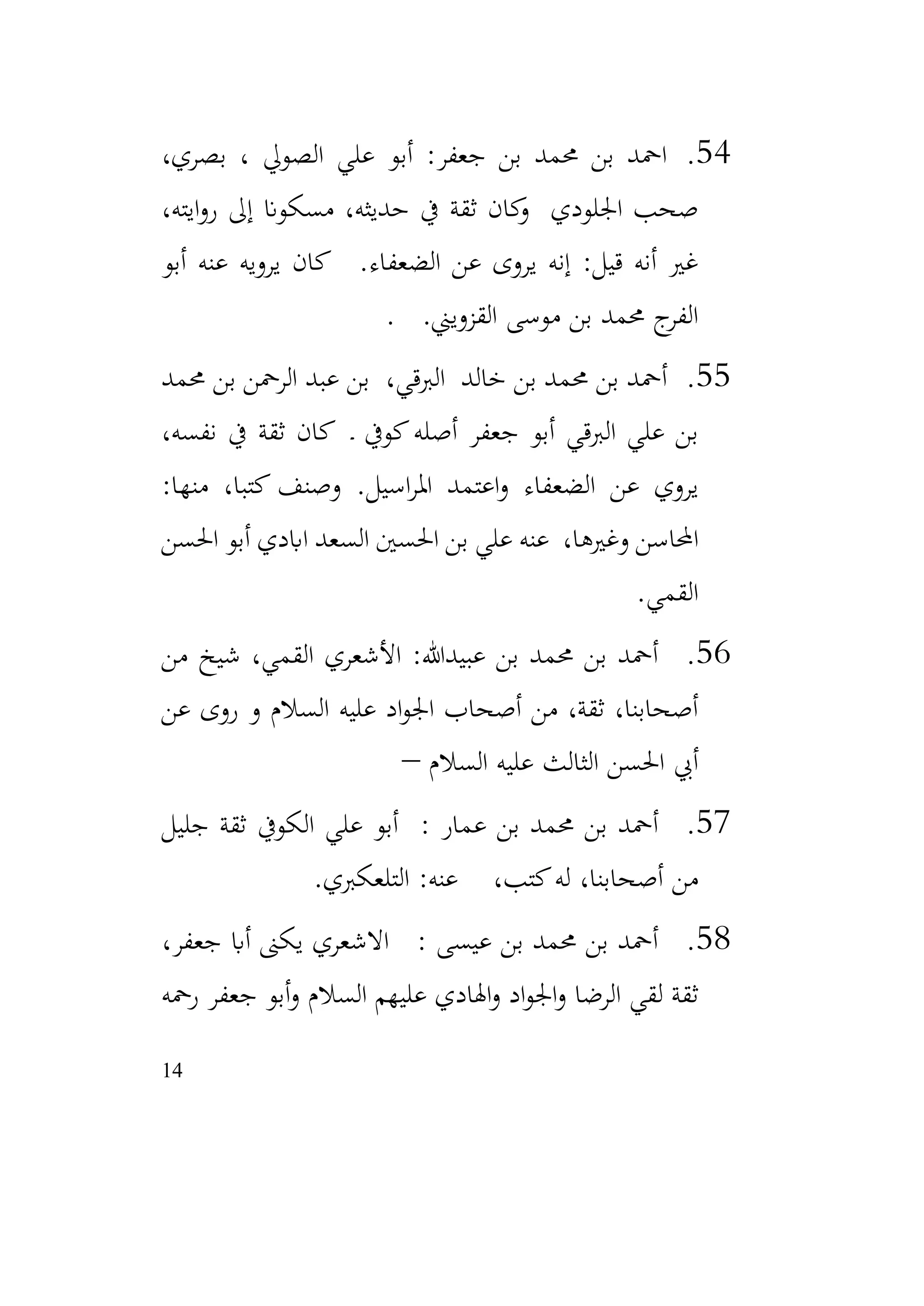 14
54
.
،‫بصري‬ ، ‫الصويل‬ ‫علي‬ ‫أبو‬ :‫جعفر‬ ‫بن‬ ‫حممد‬ ‫بن‬ ‫امحد‬
،‫ايته‬‫و‬‫ر‬ ‫إىل‬ ‫مسكوان‬ ،‫حديثه‬ ‫يف‬ ‫ثقة‬ ‫كان‬
‫و‬ ‫اجللودي‬ ‫صحب‬
‫أبو‬ ‫عنه‬ ‫يرويه‬ ‫كان‬ .‫الضعفاء‬ ‫عن‬ ‫يروى‬ ‫إنه‬ :‫قيل‬ ‫أنه‬ ‫غري‬
.‫القزويين‬ ‫موسى‬ ‫بن‬ ‫حممد‬ ‫ج‬
‫الفر‬
.
55
.
‫حممد‬ ‫بن‬ ‫الرمحن‬ ‫عبد‬ ‫بن‬ ،‫الربقي‬ ‫خالد‬ ‫بن‬ ‫حممد‬ ‫بن‬ ‫أمحد‬
،‫نفسه‬ ‫يف‬ ‫ثقة‬ ‫كان‬ ‫ـ‬ ‫كويف‬‫أصله‬ ‫جعفر‬ ‫أبو‬ ‫الربقي‬ ‫علي‬ ‫بن‬
:‫منها‬ ،‫كتبا‬ ‫وصنف‬ .‫اسيل‬‫ر‬‫امل‬ ‫اعتمد‬‫و‬ ‫الضعفاء‬ ‫عن‬ ‫يروي‬
‫احلسن‬ ‫أبو‬ ‫اابدي‬ ‫السعد‬ ‫احلسني‬ ‫بن‬ ‫علي‬ ‫عنه‬ ،‫وغريها‬ ‫احملاسن‬
‫القمي‬
.
56
.
‫من‬ ‫شيخ‬ ،‫القمي‬ ‫األشعري‬ :‫عبيدهللا‬ ‫بن‬ ‫حممد‬ ‫بن‬ ‫أمحد‬
‫عن‬ ‫روى‬ ‫و‬ ‫السالم‬ ‫عليه‬ ‫اد‬‫و‬‫اجل‬ ‫أصحاب‬ ‫من‬ ،‫ثقة‬ ،‫أصحابنا‬
‫السالم‬ ‫عليه‬ ‫الثالث‬ ‫احلسن‬ ‫أيب‬
–
57
.
: ‫عمار‬ ‫بن‬ ‫حممد‬ ‫بن‬ ‫أمحد‬
‫جليل‬ ‫ثقة‬ ‫الكويف‬ ‫علي‬ ‫أبو‬
‫التلعكربي‬ :‫عنه‬ ،‫كتب‬‫له‬ ،‫أصحابنا‬ ‫من‬
.
58
.
،‫جعفر‬ ‫أاب‬ ‫يكىن‬ ‫االشعري‬ : ‫عيسى‬ ‫بن‬ ‫حممد‬ ‫بن‬ ‫أمحد‬
‫رمحه‬ ‫جعفر‬ ‫أبو‬‫و‬ ‫السالم‬ ‫عليهم‬ ‫اهلادي‬‫و‬ ‫اد‬‫و‬‫اجل‬‫و‬ ‫الرضا‬ ‫لقي‬ ‫ثقة‬
 