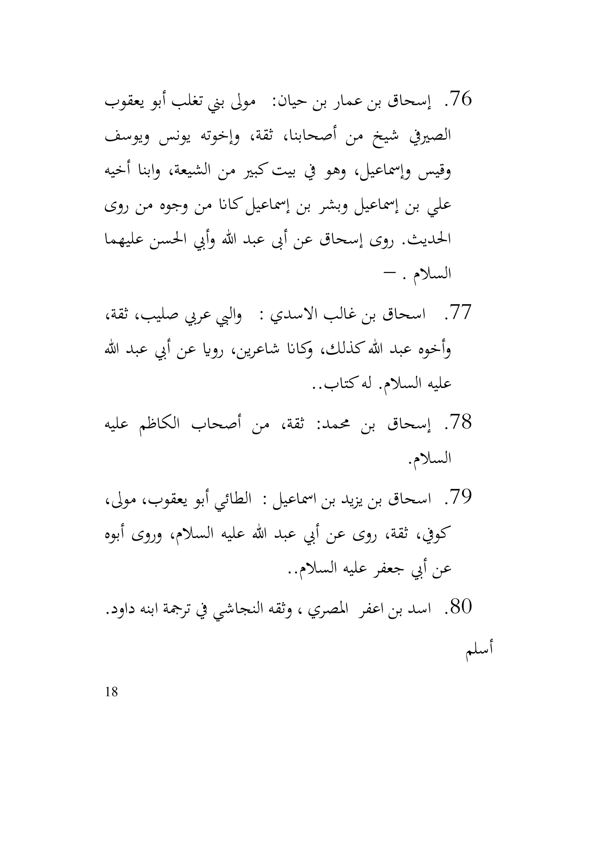 18
76
.
‫يعقوب‬ ‫أبو‬ ‫تغلب‬ ‫بين‬ ‫موىل‬ :‫حيان‬ ‫بن‬ ‫عمار‬ ‫بن‬ ‫إسحاق‬
‫ويوسف‬ ‫يونس‬ ‫وإخوته‬ ،‫ثقة‬ ،‫أصحابنا‬ ‫من‬ ‫شيخ‬ ‫الصرييف‬
‫أخيه‬ ‫ابنا‬‫و‬ ،‫الشيعة‬ ‫من‬ ‫كبري‬‫بيت‬ ‫يف‬ ‫وهو‬ ،‫وإمساعيل‬ ‫وقيس‬
‫روى‬ ‫من‬ ‫وجوه‬ ‫من‬ ‫كاان‬‫إمساعيل‬ ‫بن‬ ‫وبشر‬ ‫إمساعيل‬ ‫بن‬ ‫علي‬
‫عليهما‬ ‫احلسن‬ ‫أيب‬‫و‬ ‫هللا‬ ‫عبد‬ ‫أىب‬ ‫عن‬ ‫إسحاق‬ ‫روى‬ .‫احلديث‬
‫السال‬
. ‫م‬
–
77
.
،‫ثقة‬ ،‫صليب‬ ‫عريب‬ ‫اليب‬‫و‬ : ‫االسدي‬ ‫غالب‬ ‫بن‬ ‫اسحاق‬
‫هللا‬ ‫عبد‬ ‫أيب‬ ‫عن‬ ‫رواي‬ ،‫ين‬‫ر‬‫شاع‬ ‫كاان‬
‫و‬ ،‫كذلك‬‫هللا‬ ‫عبد‬ ‫أخوه‬‫و‬
.‫كتاب‬‫له‬ .‫السالم‬ ‫عليه‬
.
78
.
‫عليه‬ ‫الكاظم‬ ‫أصحاب‬ ‫من‬ ،‫ثقة‬ :‫حممد‬ ‫بن‬ ‫إسحاق‬
‫السالم‬
.
79
.
،‫موىل‬ ،‫يعقوب‬ ‫أبو‬ ‫الطائي‬ : ‫امساعيل‬ ‫بن‬ ‫يد‬‫ز‬‫ي‬ ‫بن‬ ‫اسحاق‬
‫أبوه‬ ‫وروى‬ ،‫السالم‬ ‫عليه‬ ‫هللا‬ ‫عبد‬ ‫أيب‬ ‫عن‬ ‫روى‬ ،‫ثقة‬ ،‫كويف‬
.‫السالم‬ ‫عليه‬ ‫جعفر‬ ‫أيب‬ ‫عن‬
.
80
.
‫داود‬ ‫ابنه‬ ‫ترمجة‬ ‫يف‬ ‫النجاشي‬ ‫وثقه‬ ، ‫املصري‬ ‫اعفر‬ ‫بن‬ ‫اسد‬
.
‫أسلم‬
 
