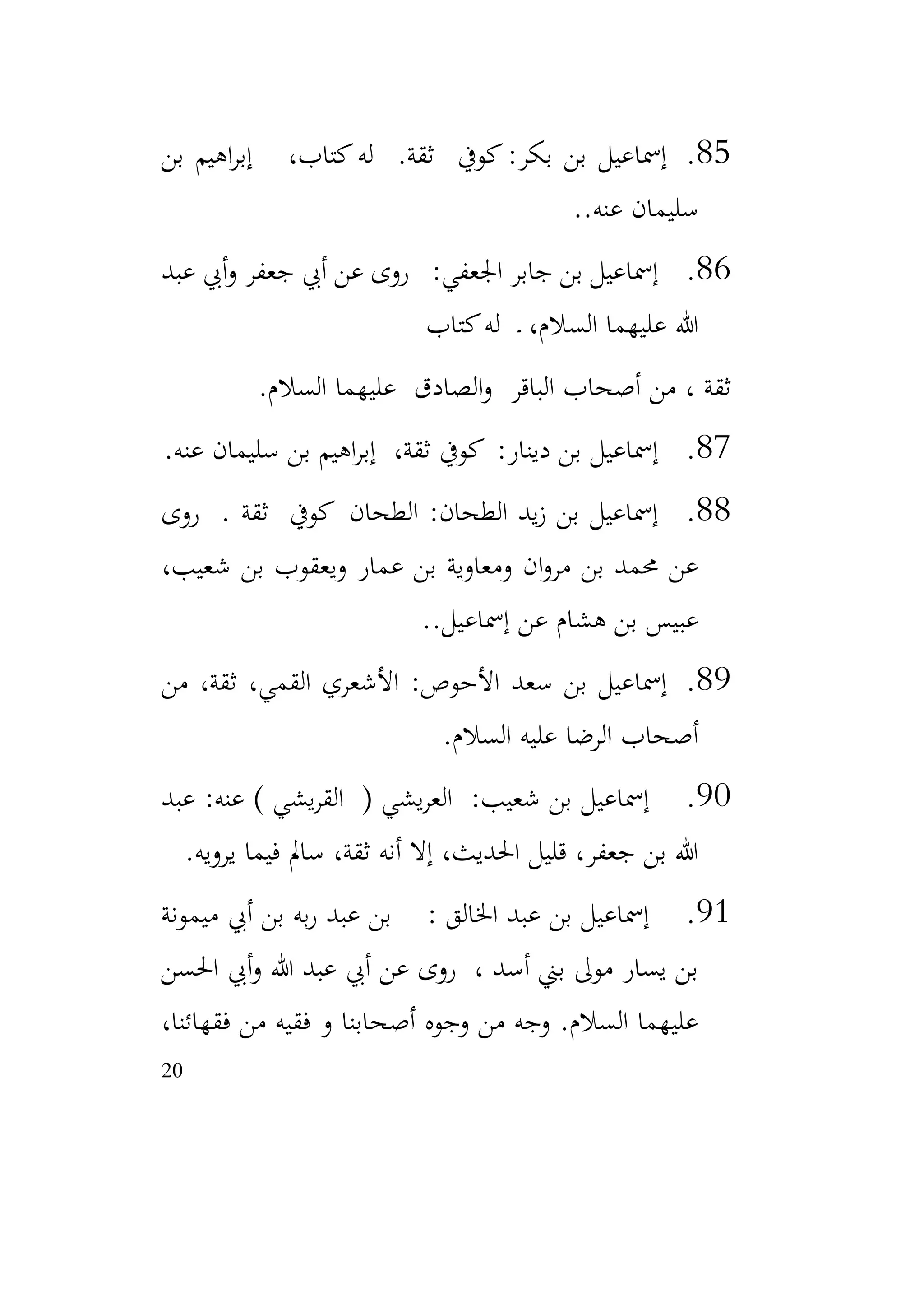 20
85
.
‫بن‬ ‫اهيم‬‫ر‬‫إب‬ ،‫كتاب‬‫له‬ .‫ثقة‬ ‫كويف‬:‫بكر‬ ‫بن‬ ‫إمساعيل‬
.‫عنه‬ ‫سليمان‬
.
86
.
‫عبد‬ ‫أيب‬‫و‬ ‫جعفر‬ ‫أيب‬ ‫عن‬ ‫روى‬ :‫اجلعفي‬ ‫جابر‬ ‫بن‬ ‫إمساعيل‬
‫كتاب‬‫له‬ ‫ـ‬ ،‫السالم‬ ‫عليهما‬ ‫هللا‬
، ‫ثقة‬
‫السالم‬ ‫عليهما‬ ‫الصادق‬‫و‬ ‫الباقر‬ ‫أصحاب‬ ‫من‬
.
87
.
‫عنه‬ ‫سليمان‬ ‫بن‬ ‫اهيم‬‫ر‬‫إب‬ ،‫ثقة‬ ‫كويف‬ :‫دينار‬ ‫بن‬ ‫إمساعيل‬
.
88
.
‫روى‬ . ‫ثقة‬ ‫كويف‬ ‫الطحان‬ :‫الطحان‬ ‫يد‬‫ز‬ ‫بن‬ ‫إمساعيل‬
،‫شعيب‬ ‫بن‬ ‫ويعقوب‬ ‫عمار‬ ‫بن‬ ‫ومعاوية‬ ‫ان‬‫و‬‫مر‬ ‫بن‬ ‫حممد‬ ‫عن‬
.‫إمساعيل‬ ‫عن‬ ‫هشام‬ ‫بن‬ ‫عبيس‬
.
89
.
‫من‬ ،‫ثقة‬ ،‫القمي‬ ‫األشعري‬ :‫األحوص‬ ‫سعد‬ ‫بن‬ ‫إمساعيل‬
‫السالم‬ ‫عليه‬ ‫الرضا‬ ‫أصحاب‬
.
90
.
‫عبد‬ :‫عنه‬ ) ‫يشي‬‫ر‬‫الق‬ ( ‫يشي‬‫ر‬‫الع‬ :‫شعيب‬ ‫بن‬ ‫إمساعيل‬
‫يرويه‬ ‫فيما‬ ‫سامل‬ ،‫ثقة‬ ‫أنه‬ ‫إال‬ ،‫احلديث‬ ‫قليل‬ ،‫جعفر‬ ‫بن‬ ‫هللا‬
.
91
.
‫ميمونة‬ ‫أيب‬ ‫بن‬ ‫به‬‫ر‬ ‫عبد‬ ‫بن‬ : ‫اخلالق‬ ‫عبد‬ ‫بن‬ ‫إمساعيل‬
‫احلسن‬ ‫أيب‬‫و‬ ‫هللا‬ ‫عبد‬ ‫أيب‬ ‫عن‬ ‫روى‬ ، ‫أسد‬ ‫بين‬ ‫موىل‬ ‫يسار‬ ‫بن‬
،‫فقهائنا‬ ‫من‬ ‫فقيه‬ ‫و‬ ‫أصحابنا‬ ‫وجوه‬ ‫من‬ ‫وجه‬ .‫السالم‬ ‫عليهما‬
 