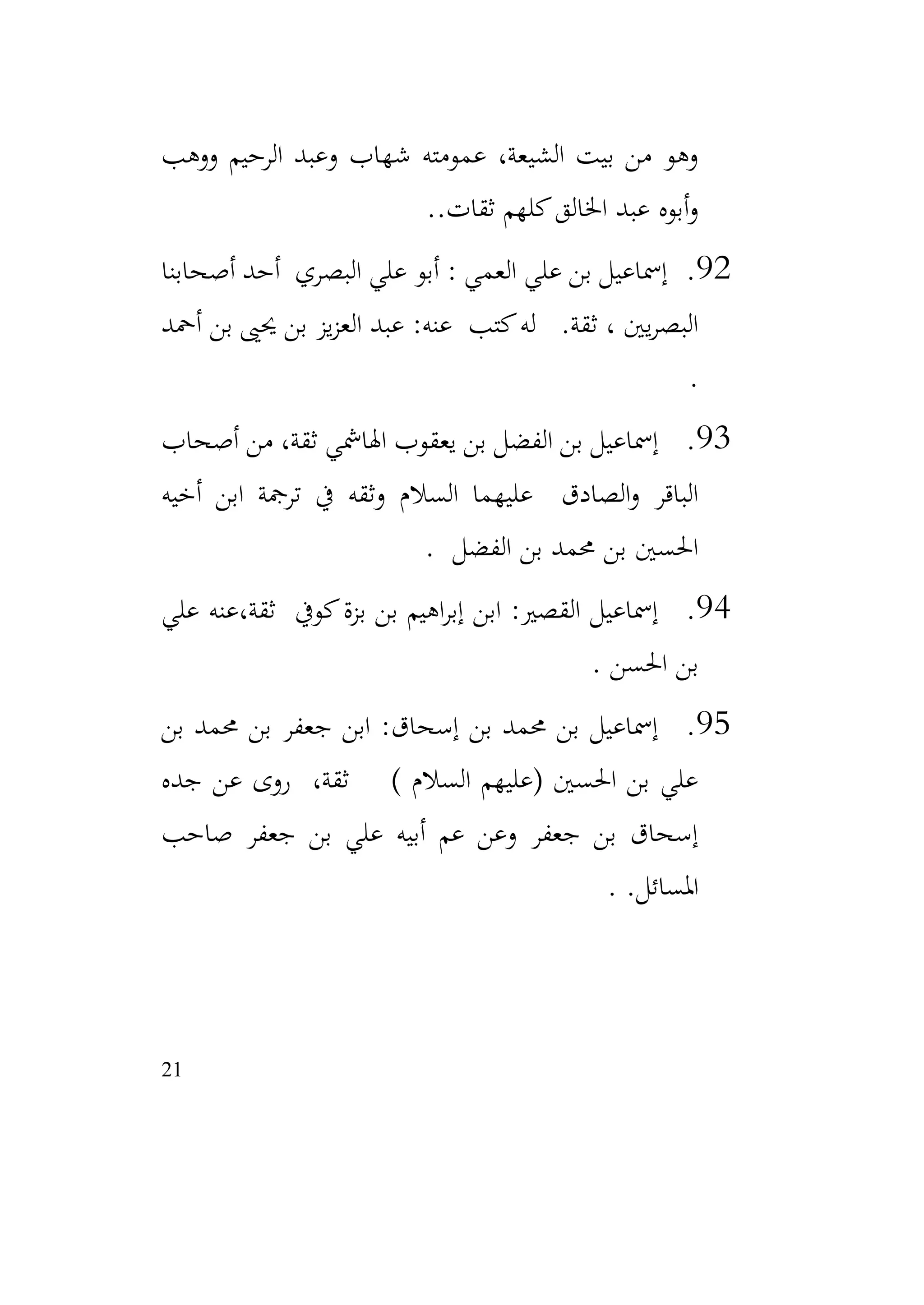 21
‫ووهب‬ ‫الرحيم‬ ‫وعبد‬ ‫شهاب‬ ‫عمومته‬ ،‫الشيعة‬ ‫بيت‬ ‫من‬ ‫وهو‬
.‫ثقات‬ ‫كلهم‬‫اخلالق‬ ‫عبد‬ ‫أبوه‬‫و‬
.
92
.
: ‫العمي‬ ‫علي‬ ‫بن‬ ‫إمساعيل‬
‫أصحابنا‬ ‫أحد‬ ‫البصري‬ ‫علي‬ ‫أبو‬
‫أمحد‬ ‫بن‬ ‫حيىي‬ ‫بن‬ ‫يز‬‫ز‬‫الع‬ ‫عبد‬ :‫عنه‬ ‫كتب‬‫له‬ .‫ثقة‬ ، ‫يني‬‫ر‬‫البص‬
.
93
.
‫أصحاب‬ ‫من‬ ،‫ثقة‬ ‫اهلامشي‬ ‫يعقوب‬ ‫بن‬ ‫الفضل‬ ‫بن‬ ‫إمساعيل‬
‫أخيه‬ ‫ابن‬ ‫ترمجة‬ ‫يف‬ ‫وثقه‬ ‫السالم‬ ‫عليهما‬ ‫الصادق‬‫و‬ ‫الباقر‬
‫الفضل‬ ‫بن‬ ‫حممد‬ ‫بن‬ ‫احلسني‬
.
94
.
‫علي‬ ‫عنه‬،‫ثقة‬ ‫كويف‬‫بزة‬ ‫بن‬ ‫اهيم‬‫ر‬‫إب‬ ‫ابن‬ :‫القصري‬ ‫إمساعيل‬
‫احلسن‬ ‫بن‬
.
95
.
‫بن‬ ‫حممد‬ ‫بن‬ ‫جعفر‬ ‫ابن‬ :‫إسحاق‬ ‫بن‬ ‫حممد‬ ‫بن‬ ‫إمساعيل‬
‫جده‬ ‫عن‬ ‫روى‬ ،‫ثقة‬ ) ‫السالم‬ ‫(عليهم‬ ‫احلسني‬ ‫بن‬ ‫علي‬
‫صاحب‬ ‫جعفر‬ ‫بن‬ ‫علي‬ ‫أبيه‬ ‫عم‬ ‫وعن‬ ‫جعفر‬ ‫بن‬ ‫إسحاق‬
.‫املسائل‬
.
 