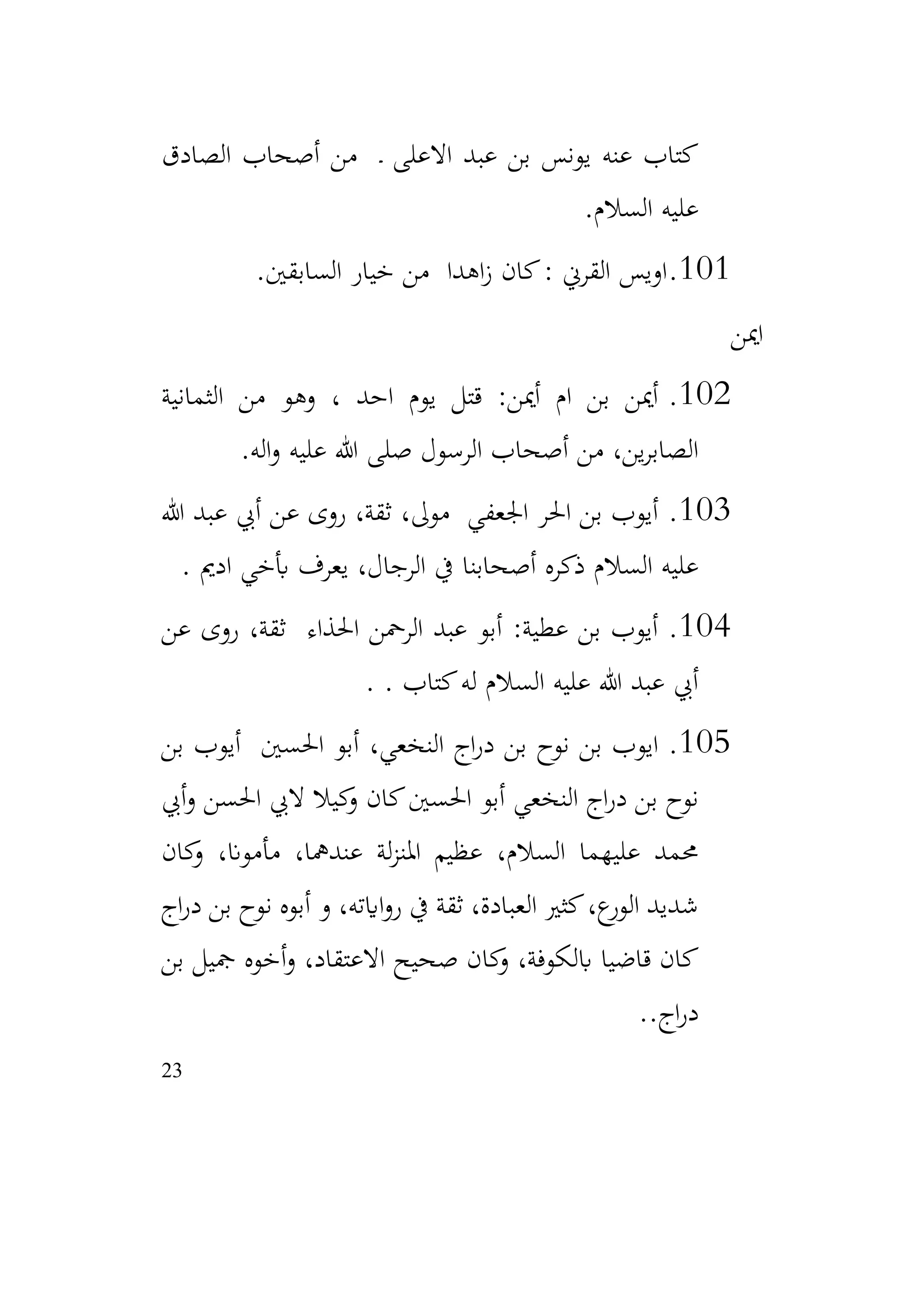 23
‫الصادق‬ ‫أصحاب‬ ‫من‬ ‫ـ‬ ‫االعلى‬ ‫عبد‬ ‫بن‬ ‫يونس‬ ‫عنه‬ ‫كتاب‬
‫السالم‬ ‫عليه‬
.
101
.
‫السابقني‬ ‫خيار‬ ‫من‬ ‫اهدا‬‫ز‬ ‫كان‬: ‫القرين‬ ‫اويس‬
.
‫امين‬
102
.
‫الثمانية‬ ‫من‬ ‫وهو‬ ، ‫احد‬ ‫يوم‬ ‫قتل‬ :‫أمين‬ ‫ام‬ ‫بن‬ ‫أمين‬
‫اله‬‫و‬ ‫عليه‬ ‫هللا‬ ‫صلى‬ ‫الرسول‬ ‫أصحاب‬ ‫من‬ ،‫ين‬‫ر‬‫الصاب‬
.
103
.
‫هللا‬ ‫عبد‬ ‫أيب‬ ‫عن‬ ‫روى‬ ،‫ثقة‬ ،‫موىل‬ ‫اجلعفي‬ ‫احلر‬ ‫بن‬ ‫أيوب‬
‫يف‬ ‫أصحابنا‬ ‫ذكره‬ ‫السالم‬ ‫عليه‬
‫ادمي‬ ‫أبخي‬ ‫يعرف‬ ،‫الرجال‬
.
104
.
‫عن‬ ‫روى‬ ،‫ثقة‬ ‫احلذاء‬ ‫الرمحن‬ ‫عبد‬ ‫أبو‬ :‫عطية‬ ‫بن‬ ‫أيوب‬
. ‫كتاب‬‫له‬ ‫السالم‬ ‫عليه‬ ‫هللا‬ ‫عبد‬ ‫أيب‬
.
105
.
‫بن‬ ‫أيوب‬ ‫احلسني‬ ‫أبو‬ ،‫النخعي‬ ‫اج‬‫ر‬‫د‬ ‫بن‬ ‫نوح‬ ‫بن‬ ‫ايوب‬
‫أيب‬‫و‬ ‫احلسن‬ ‫اليب‬ ‫كيال‬
‫و‬ ‫كان‬‫احلسني‬ ‫أبو‬ ‫النخعي‬ ‫اج‬‫ر‬‫د‬ ‫بن‬ ‫نوح‬
‫كان‬
‫و‬ ،‫مأموان‬ ،‫عندمها‬ ‫لة‬‫ز‬‫املن‬ ‫عظيم‬ ،‫السالم‬ ‫عليهما‬ ‫حممد‬
‫اج‬‫ر‬‫د‬ ‫بن‬ ‫نوح‬ ‫أبوه‬ ‫و‬ ،‫اايته‬‫و‬‫ر‬ ‫يف‬ ‫ثقة‬ ،‫العبادة‬ ‫كثري‬،‫ع‬
‫الور‬ ‫شديد‬
‫االعتقا‬ ‫صحيح‬ ‫كان‬
‫و‬ ،‫ابلكوفة‬ ‫قاضيا‬ ‫كان‬
‫بن‬ ‫مجيل‬ ‫أخوه‬‫و‬ ،‫د‬
.‫اج‬‫ر‬‫د‬
.
 