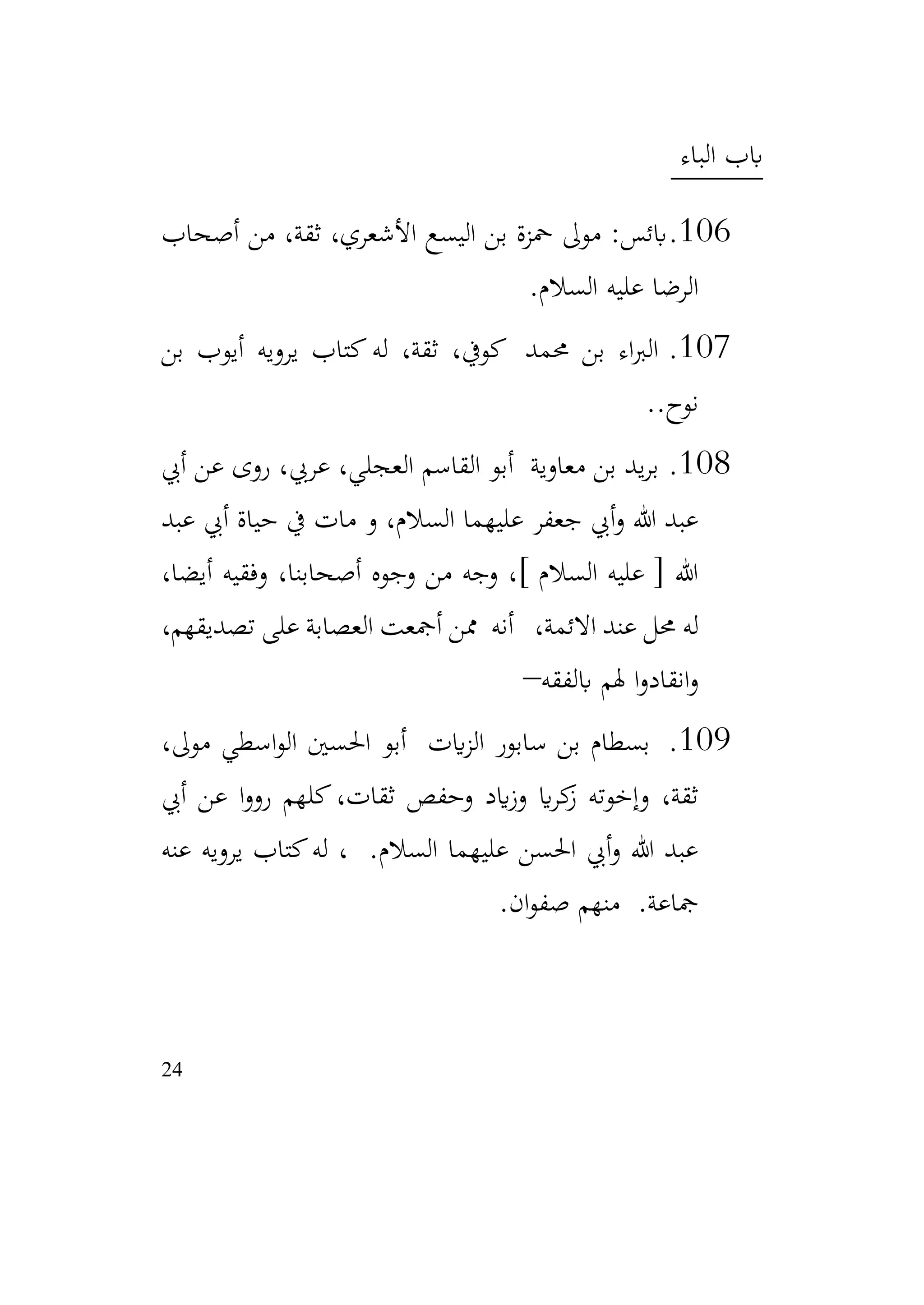 24
‫الباء‬ ‫ابب‬
106
.
‫أصحاب‬ ‫من‬ ،‫ثقة‬ ،‫األشعري‬ ‫اليسع‬ ‫بن‬ ‫محزة‬ ‫موىل‬ :‫ابئس‬
‫السالم‬ ‫عليه‬ ‫الرضا‬
.
107
.
‫له‬ ،‫ثقة‬ ،‫كويف‬ ‫حممد‬ ‫بن‬ ‫اء‬‫رب‬‫ال‬
‫بن‬ ‫أيوب‬ ‫يرويه‬ ‫كتاب‬
.‫نوح‬
.
108
.
‫أيب‬ ‫عن‬ ‫روى‬ ،‫عريب‬ ،‫العجلي‬ ‫القاسم‬ ‫أبو‬ ‫معاوية‬ ‫بن‬ ‫يد‬‫ر‬‫ب‬
‫عبد‬ ‫أيب‬ ‫حياة‬ ‫يف‬ ‫مات‬ ‫و‬ ،‫السالم‬ ‫عليهما‬ ‫جعفر‬ ‫أيب‬‫و‬ ‫هللا‬ ‫عبد‬
،‫أيضا‬ ‫وفقيه‬ ،‫أصحابنا‬ ‫وجوه‬ ‫من‬ ‫وجه‬ ،] ‫السالم‬ ‫عليه‬ [ ‫هللا‬
،‫االئمة‬ ‫عند‬ ‫حمل‬ ‫له‬
،‫تصديقهم‬ ‫على‬ ‫العصابة‬ ‫أمجعت‬ ‫ممن‬ ‫أنه‬
‫ابلفقه‬ ‫هلم‬ ‫ا‬‫و‬‫انقاد‬‫و‬
–
109
.
،‫موىل‬ ‫اسطي‬‫و‬‫ال‬ ‫احلسني‬ ‫أبو‬ ‫ايت‬‫ز‬‫ال‬ ‫سابور‬ ‫بن‬ ‫بسطام‬
‫أيب‬ ‫عن‬ ‫ا‬‫و‬‫رو‬ ‫كلهم‬،‫ثقات‬ ‫وحفص‬ ‫ايد‬‫ز‬‫و‬ ‫اي‬‫ر‬‫ك‬
‫ز‬ ‫وإخوته‬ ،‫ثقة‬
‫عنه‬ ‫يرويه‬ ‫كتاب‬‫له‬ ، .‫السالم‬ ‫عليهما‬ ‫احلسن‬ ‫أيب‬‫و‬ ‫هللا‬ ‫عبد‬
‫ان‬‫و‬‫صف‬ ‫منهم‬ .‫مجاعة‬
.
 