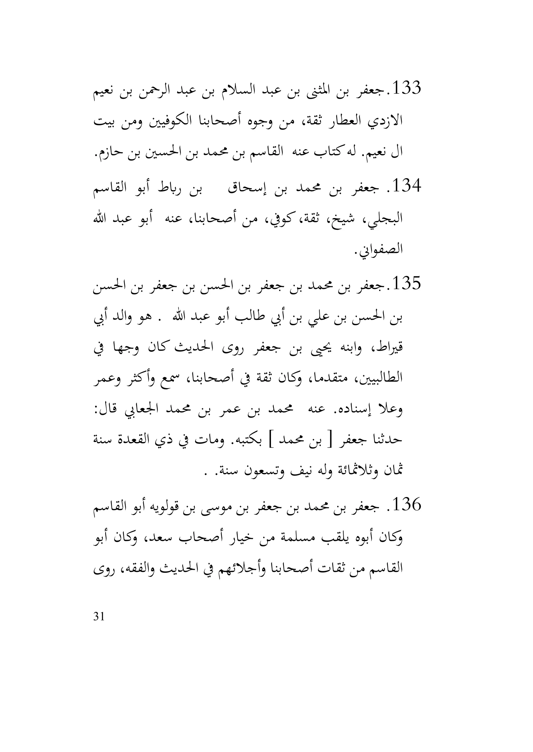 31
133
.
‫نعيم‬ ‫بن‬ ‫الرمحن‬ ‫عبد‬ ‫بن‬ ‫السالم‬ ‫عبد‬ ‫بن‬ ‫املثىن‬ ‫بن‬ ‫جعفر‬
‫بيت‬ ‫ومن‬ ‫الكوفيني‬ ‫أصحابنا‬ ‫وجوه‬ ‫من‬ ،‫ثقة‬ ‫العطار‬ ‫االزدي‬
‫حازم‬ ‫بن‬ ‫احلسني‬ ‫بن‬ ‫حممد‬ ‫بن‬ ‫القاسم‬ ‫عنه‬ ‫كتاب‬‫له‬ .‫نعيم‬ ‫ال‬
.
134
.
‫القاسم‬ ‫أبو‬ ‫ابط‬‫ر‬ ‫بن‬ ‫إسحاق‬ ‫بن‬ ‫حممد‬ ‫بن‬ ‫جعفر‬
‫هللا‬ ‫عبد‬ ‫أبو‬ ‫عنه‬ ،‫أصحابنا‬ ‫من‬ ،‫كويف‬،‫ثقة‬ ،‫شيخ‬ ،‫البجلي‬
‫اين‬‫و‬‫الصف‬
.
135
.
‫احلسن‬ ‫بن‬ ‫جعفر‬ ‫بن‬ ‫احلسن‬ ‫بن‬ ‫جعفر‬ ‫بن‬ ‫حممد‬ ‫بن‬ ‫جعفر‬
‫هللا‬ ‫عبد‬ ‫أبو‬ ‫طالب‬ ‫أيب‬ ‫بن‬ ‫علي‬ ‫بن‬ ‫احلسن‬ ‫بن‬
.
‫أيب‬ ‫الد‬‫و‬ ‫هو‬
‫يف‬ ‫وجها‬ ‫كان‬ ‫احلديث‬ ‫روى‬ ‫جعفر‬ ‫بن‬ ‫حيىي‬ ‫ابنه‬‫و‬ ،‫اط‬‫ري‬‫ق‬
‫وعمر‬ ‫أكثر‬‫و‬ ‫مسع‬ ،‫أصحابنا‬ ‫يف‬ ‫ثقة‬ ‫كان‬
‫و‬ ،‫متقدما‬ ،‫الطالبيني‬
:‫قال‬ ‫اجلعايب‬ ‫حممد‬ ‫بن‬ ‫عمر‬ ‫بن‬ ‫حممد‬ ‫عنه‬ .‫إسناده‬ ‫وعال‬
‫سنة‬ ‫القعدة‬ ‫ذي‬ ‫يف‬ ‫ومات‬ .‫بكتبه‬ ] ‫حممد‬ ‫بن‬ [ ‫جعفر‬ ‫حدثنا‬
.‫سنة‬ ‫وتسعون‬ ‫نيف‬ ‫له‬‫و‬ ‫وثالمثائة‬ ‫مثان‬
.
136
.
‫القاسم‬ ‫أبو‬ ‫لويه‬‫و‬‫ق‬ ‫بن‬ ‫موسى‬ ‫بن‬ ‫جعفر‬ ‫بن‬ ‫حممد‬ ‫بن‬ ‫جعفر‬
‫أبو‬ ‫كان‬
‫و‬ ،‫سعد‬ ‫أصحاب‬ ‫خيار‬ ‫من‬ ‫مسلمة‬ ‫يلقب‬ ‫أبوه‬ ‫كان‬
‫و‬
‫روى‬ ،‫الفقه‬‫و‬ ‫احلديث‬ ‫يف‬ ‫أجالئهم‬‫و‬ ‫أصحابنا‬ ‫ثقات‬ ‫من‬ ‫القاسم‬
 