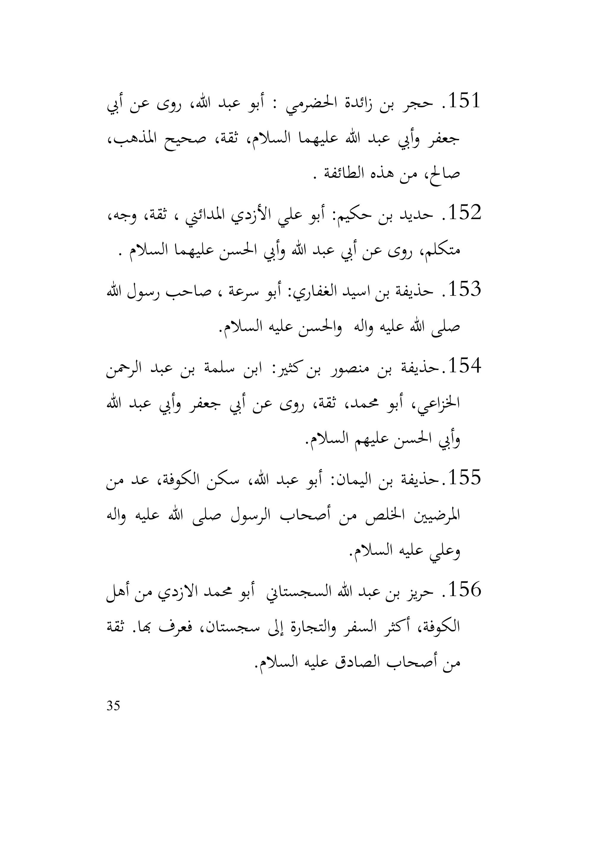 35
151
.
‫أيب‬ ‫عن‬ ‫روى‬ ،‫هللا‬ ‫عبد‬ ‫أبو‬ : ‫احلضرمي‬ ‫ائدة‬‫ز‬ ‫بن‬ ‫حجر‬
،‫املذهب‬ ‫صحيح‬ ،‫ثقة‬ ،‫السالم‬ ‫عليهما‬ ‫هللا‬ ‫عبد‬ ‫أيب‬‫و‬ ‫جعفر‬
‫الطائفة‬ ‫هذه‬ ‫من‬ ،‫صاحل‬
.
152
.
، ‫املدائين‬ ‫األزدي‬ ‫علي‬ ‫أبو‬ :‫حكيم‬ ‫بن‬ ‫حديد‬
،‫وجه‬ ،‫ثقة‬
‫السالم‬ ‫عليهما‬ ‫احلسن‬ ‫أيب‬‫و‬ ‫هللا‬ ‫عبد‬ ‫أيب‬ ‫عن‬ ‫روى‬ ،‫متكلم‬
.
153
.
‫هللا‬ ‫رسول‬ ‫صاحب‬ ، ‫سرعة‬ ‫أبو‬ :‫الغفاري‬ ‫اسيد‬ ‫بن‬ ‫حذيفة‬
‫السالم‬ ‫عليه‬ ‫احلسن‬‫و‬ ‫اله‬‫و‬ ‫عليه‬ ‫هللا‬ ‫صلى‬
.
154
.
‫الرمحن‬ ‫عبد‬ ‫بن‬ ‫سلمة‬ ‫ابن‬ :‫كثري‬‫بن‬ ‫منصور‬ ‫بن‬ ‫حذيفة‬
‫هللا‬ ‫عبد‬ ‫أيب‬‫و‬ ‫جعفر‬ ‫أيب‬ ‫عن‬ ‫روى‬ ،‫ثقة‬ ،‫حممد‬ ‫أبو‬ ،‫اعي‬‫ز‬‫اخل‬
‫السالم‬ ‫عليهم‬ ‫احلسن‬ ‫أيب‬‫و‬
.
155
.
‫من‬ ‫عد‬ ،‫الكوفة‬ ‫سكن‬ ،‫هللا‬ ‫عبد‬ ‫أبو‬ :‫اليمان‬ ‫بن‬ ‫حذيفة‬
‫اله‬‫و‬ ‫عليه‬ ‫هللا‬ ‫صلى‬ ‫الرسول‬ ‫أصحاب‬ ‫من‬ ‫اخللص‬ ‫املرضيني‬
‫السالم‬ ‫عليه‬ ‫وعلي‬
.
156
.
‫أهل‬ ‫من‬ ‫االزدي‬ ‫حممد‬ ‫أبو‬ ‫السجستاين‬ ‫هللا‬ ‫عبد‬ ‫بن‬ ‫يز‬‫ر‬‫ح‬
‫هبا‬ ‫فعرف‬ ،‫سجستان‬ ‫إىل‬ ‫التجارة‬‫و‬ ‫السفر‬ ‫أكثر‬ ،‫الكوفة‬
.
‫ثقة‬
‫السالم‬ ‫عليه‬ ‫الصادق‬ ‫أصحاب‬ ‫من‬
.
 