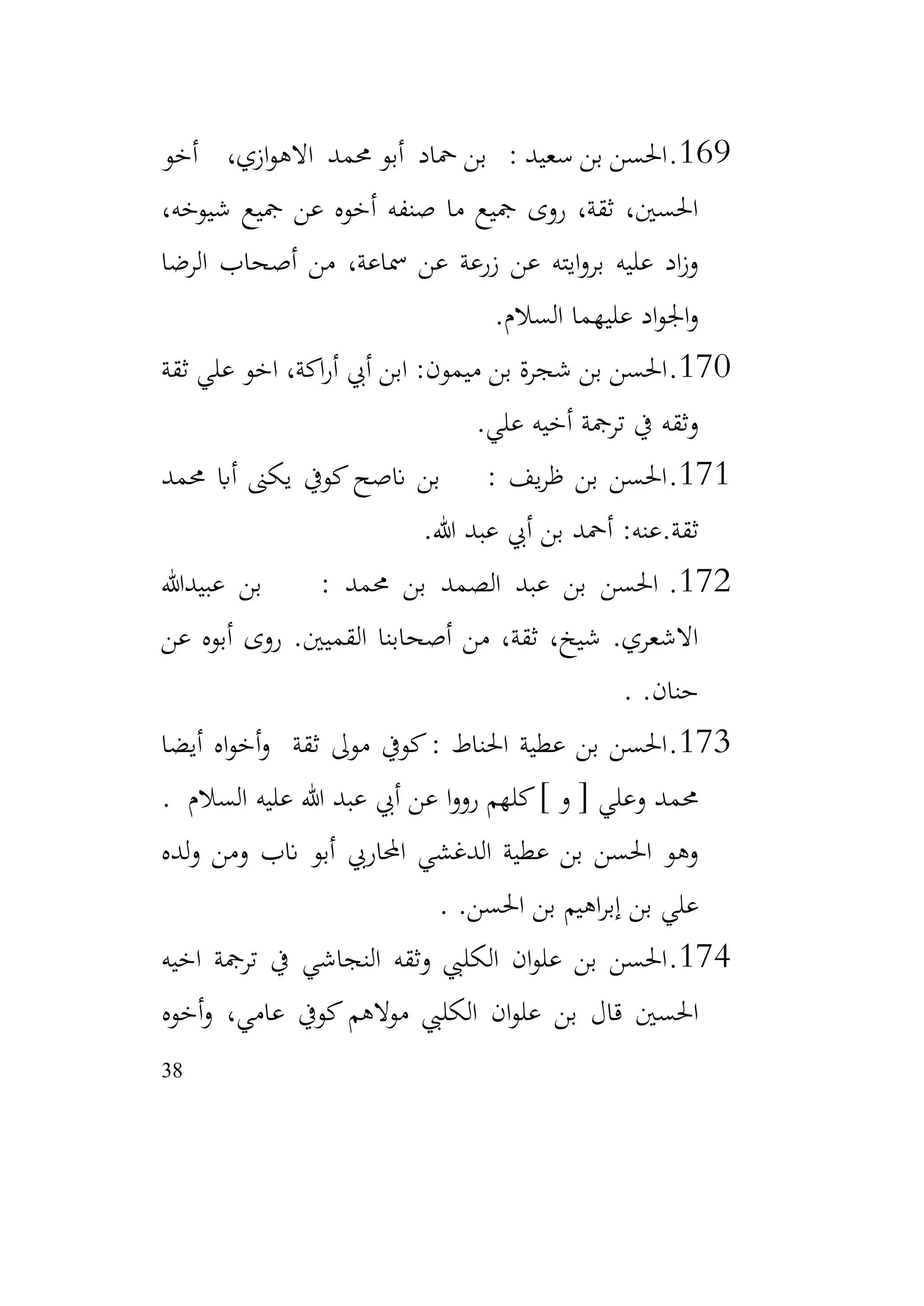 38
169
.
‫أخو‬ ،‫ازي‬‫و‬‫االه‬ ‫حممد‬ ‫أبو‬ ‫محاد‬ ‫بن‬ : ‫سعيد‬ ‫بن‬ ‫احلسن‬
،‫شيوخه‬ ‫مجيع‬ ‫عن‬ ‫أخوه‬ ‫صنفه‬ ‫ما‬ ‫مجيع‬ ‫روى‬ ،‫ثقة‬ ،‫احلسني‬
‫الرضا‬ ‫أصحاب‬ ‫من‬ ،‫مساعة‬ ‫عن‬ ‫زرعة‬ ‫عن‬ ‫ايته‬‫و‬‫بر‬ ‫عليه‬ ‫اد‬‫ز‬‫و‬
‫السالم‬ ‫عليهما‬ ‫اد‬‫و‬‫اجل‬‫و‬
.
170
.
‫ثقة‬ ‫علي‬ ‫اخو‬ ،‫اكة‬‫ر‬‫أ‬ ‫أيب‬ ‫ابن‬ :‫ميمون‬ ‫بن‬ ‫شجرة‬ ‫بن‬ ‫احلسن‬
‫علي‬ ‫أخيه‬ ‫ترمجة‬ ‫يف‬ ‫وثقه‬
.
171
.
‫حممد‬ ‫أاب‬ ‫يكىن‬ ‫كويف‬‫انصح‬ ‫بن‬ : ‫يف‬‫ر‬‫ظ‬ ‫بن‬ ‫احلسن‬
‫هللا‬ ‫عبد‬ ‫أيب‬ ‫بن‬ ‫أمحد‬ :‫عنه‬.‫ثقة‬
.
172
.
‫عبيدهللا‬ ‫بن‬ : ‫حممد‬ ‫بن‬ ‫الصمد‬ ‫عبد‬ ‫بن‬ ‫احلسن‬
‫عن‬ ‫أبوه‬ ‫روى‬ .‫القميني‬ ‫أصحابنا‬ ‫من‬ ،‫ثقة‬ ،‫شيخ‬ .‫االشعري‬
.‫حنان‬
.
173
.
‫أيضا‬ ‫اه‬‫و‬‫أخ‬‫و‬ ‫ثقة‬ ‫موىل‬ ‫كويف‬: ‫احلناط‬ ‫عطية‬ ‫بن‬ ‫احلسن‬
‫السالم‬ ‫عليه‬ ‫هللا‬ ‫عبد‬ ‫أيب‬ ‫عن‬ ‫ا‬‫و‬‫رو‬ ‫كلهم‬] ‫و‬ [ ‫وعلي‬ ‫حممد‬
.
‫لده‬‫و‬ ‫ومن‬ ‫انب‬ ‫أبو‬ ‫احملاريب‬ ‫الدغشي‬ ‫عطية‬ ‫بن‬ ‫احلسن‬ ‫وهو‬
.‫احلسن‬ ‫بن‬ ‫اهيم‬‫ر‬‫إب‬ ‫بن‬ ‫علي‬
.
174
.
‫اخيه‬ ‫ترمجة‬ ‫يف‬ ‫النجاشي‬ ‫وثقه‬ ‫الكليب‬ ‫ان‬‫و‬‫عل‬ ‫بن‬ ‫احلسن‬
‫بن‬ ‫قال‬ ‫احلسني‬
‫أخوه‬‫و‬ ،‫عامي‬ ‫كويف‬ ‫موالهم‬ ‫الكليب‬ ‫ان‬‫و‬‫عل‬
 