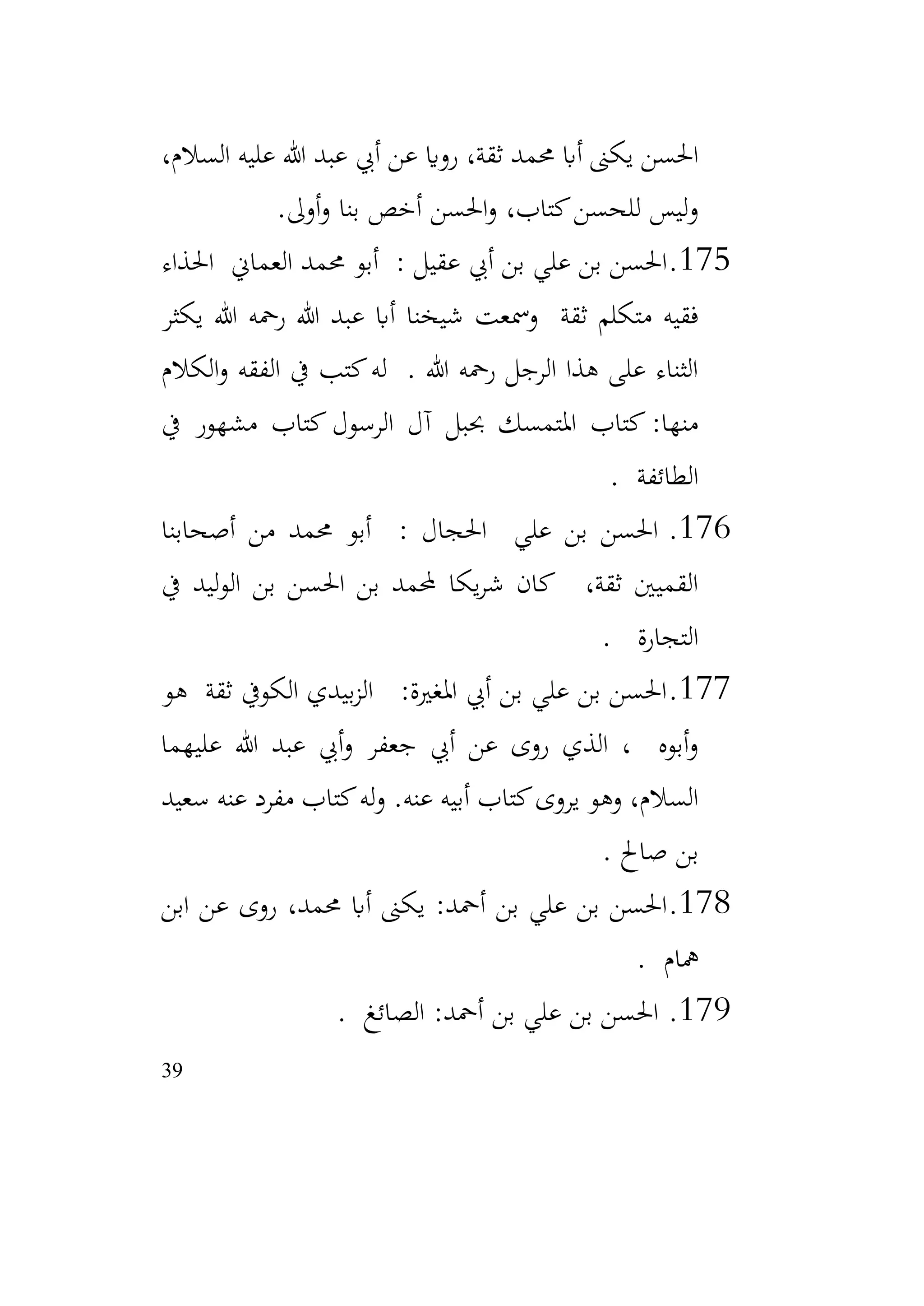 39
،‫السالم‬ ‫عليه‬ ‫هللا‬ ‫عبد‬ ‫أيب‬ ‫عن‬ ‫رواي‬ ،‫ثقة‬ ‫حممد‬ ‫أاب‬ ‫يكىن‬ ‫احلسن‬
‫أوىل‬‫و‬ ‫بنا‬ ‫أخص‬ ‫احلسن‬‫و‬ ،‫كتاب‬‫للحسن‬ ‫ليس‬‫و‬
.
175
.
‫احلذاء‬ ‫العماين‬ ‫حممد‬ ‫أبو‬ : ‫عقيل‬ ‫أيب‬ ‫بن‬ ‫علي‬ ‫بن‬ ‫احلسن‬
‫يكثر‬ ‫هللا‬ ‫رمحه‬ ‫هللا‬ ‫عبد‬ ‫أاب‬ ‫شيخنا‬ ‫ومسعت‬ ‫ثقة‬ ‫متكلم‬ ‫فقيه‬
‫الكالم‬‫و‬ ‫الفقه‬ ‫يف‬ ‫كتب‬‫له‬ . ‫هللا‬ ‫رمحه‬ ‫الرجل‬ ‫هذا‬ ‫على‬ ‫الثناء‬
‫يف‬ ‫مشهور‬ ‫كتاب‬ ‫الرسول‬ ‫آل‬ ‫حببل‬ ‫املتمسك‬ ‫كتاب‬ :‫منها‬
‫الطائفة‬
.
176
.
‫أصحابنا‬ ‫من‬ ‫حممد‬ ‫أبو‬ : ‫احلجال‬ ‫علي‬ ‫بن‬ ‫احلسن‬
‫يف‬ ‫ليد‬‫و‬‫ال‬ ‫بن‬ ‫احلسن‬ ‫بن‬ ‫حملمد‬ ‫يكا‬‫ر‬‫ش‬ ‫كان‬ ،‫ثقة‬ ‫القميني‬
‫التجارة‬
.
177
.
‫هو‬ ‫ثقة‬ ‫الكويف‬ ‫بيدي‬‫ز‬‫ال‬ :‫املغرية‬ ‫أيب‬ ‫بن‬ ‫علي‬ ‫بن‬ ‫احلسن‬
‫عليهما‬ ‫هللا‬ ‫عبد‬ ‫أيب‬‫و‬ ‫جعفر‬ ‫أيب‬ ‫عن‬ ‫روى‬ ‫الذي‬ ، ‫أبوه‬‫و‬
‫سعيد‬ ‫عنه‬ ‫مفرد‬ ‫كتاب‬‫له‬‫و‬ .‫عنه‬ ‫أبيه‬ ‫كتاب‬‫يروى‬ ‫وهو‬ ،‫السالم‬
‫صاحل‬ ‫بن‬
.
178
.
‫ابن‬ ‫عن‬ ‫روى‬ ،‫حممد‬ ‫أاب‬ ‫يكىن‬ :‫أمحد‬ ‫بن‬ ‫علي‬ ‫بن‬ ‫احلسن‬
‫مهام‬
.
179
.
‫الصائغ‬ :‫أمحد‬ ‫بن‬ ‫علي‬ ‫بن‬ ‫احلسن‬
.
 
