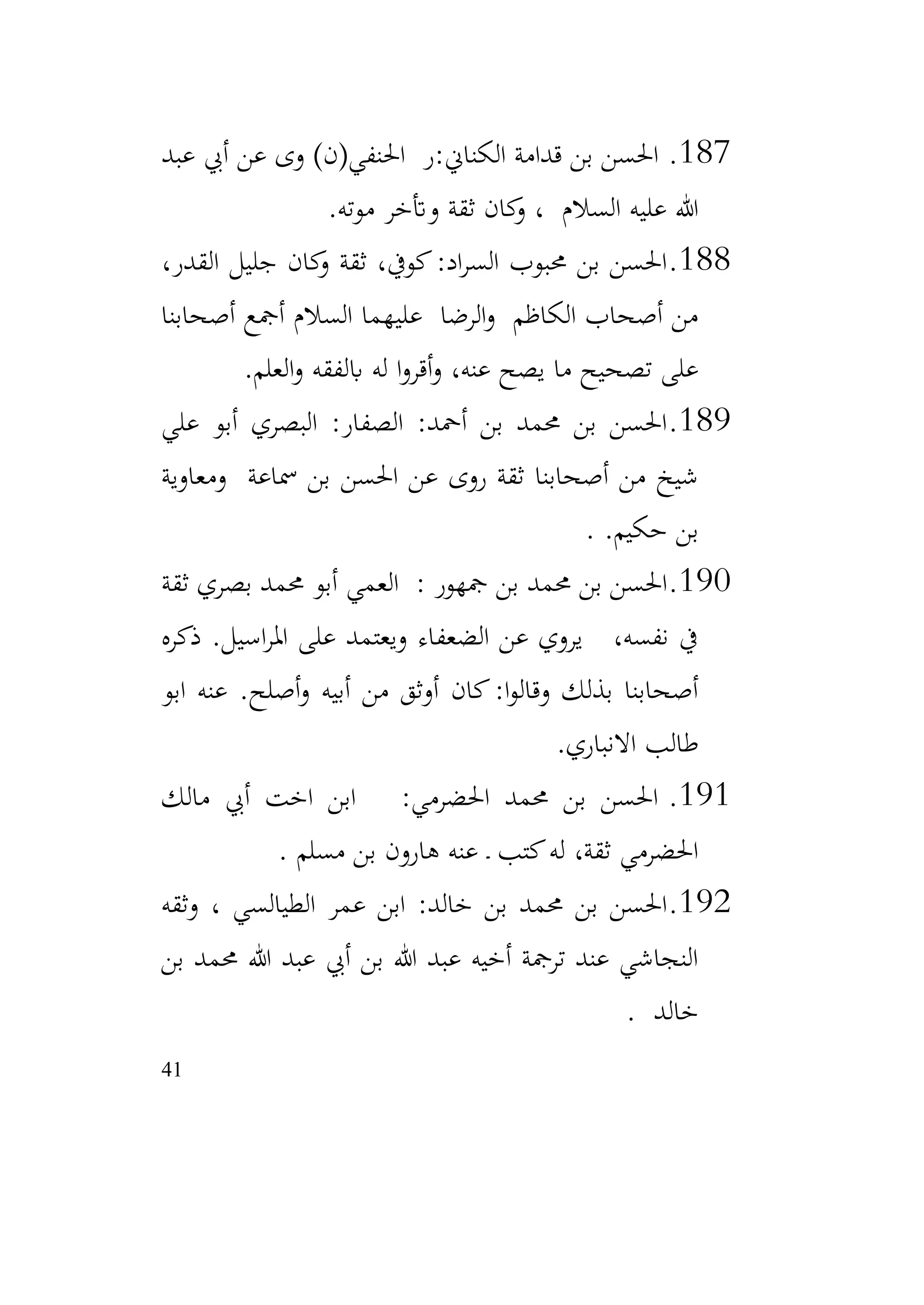 41
187
.
‫عبد‬ ‫أيب‬ ‫عن‬ ‫وى‬ )‫احلنفي(ن‬ ‫ر‬:‫الكناين‬ ‫قدامة‬ ‫بن‬ ‫احلسن‬
‫موته‬ ‫وأتخر‬ ‫ثقة‬ ‫كان‬
‫و‬ ، ‫السالم‬ ‫عليه‬ ‫هللا‬
.
188
.
،‫القدر‬ ‫جليل‬ ‫كان‬
‫و‬ ‫ثقة‬ ،‫كويف‬:‫اد‬‫ر‬‫الس‬ ‫حمبوب‬ ‫بن‬ ‫احلسن‬
‫أصحابنا‬ ‫أمجع‬ ‫السالم‬ ‫عليهما‬ ‫الرضا‬‫و‬ ‫الكاظم‬ ‫أصحاب‬ ‫من‬
‫العلم‬‫و‬ ‫ابلفقه‬ ‫له‬ ‫ا‬‫و‬‫أقر‬‫و‬ ،‫عنه‬ ‫يصح‬ ‫ما‬ ‫تصحيح‬ ‫على‬
.
189
.
‫علي‬ ‫أبو‬ ‫البصري‬ :‫الصفار‬ :‫أمحد‬ ‫بن‬ ‫حممد‬ ‫بن‬ ‫احلسن‬
‫ومعاوية‬ ‫مساعة‬ ‫بن‬ ‫احلسن‬ ‫عن‬ ‫روى‬ ‫ثقة‬ ‫أصحابنا‬ ‫من‬ ‫شيخ‬
.‫حكيم‬ ‫بن‬
.
190
.
‫ثقة‬ ‫بصري‬ ‫حممد‬ ‫أبو‬ ‫العمي‬ : ‫مجهور‬ ‫بن‬ ‫حممد‬ ‫بن‬ ‫احلسن‬
‫ذكره‬ .‫اسيل‬‫ر‬‫امل‬ ‫على‬ ‫ويعتمد‬ ‫الضعفاء‬ ‫عن‬ ‫يروي‬ ،‫نفسه‬ ‫يف‬
‫ابو‬ ‫عنه‬ .‫أصلح‬‫و‬ ‫أبيه‬ ‫من‬ ‫أوثق‬ ‫كان‬:‫ا‬‫و‬‫وقال‬ ‫بذلك‬ ‫أصحابنا‬
‫االنباري‬ ‫طالب‬
.
191
.
‫مالك‬ ‫أيب‬ ‫اخت‬ ‫ابن‬ :‫احلضرمي‬ ‫حممد‬ ‫بن‬ ‫احلسن‬
‫مسلم‬ ‫بن‬ ‫هارون‬ ‫عنه‬ ‫ـ‬ ‫كتب‬‫له‬ ،‫ثقة‬ ‫احلضرمي‬
.
192
.
‫وثقه‬ ، ‫الطيالسي‬ ‫عمر‬ ‫ابن‬ :‫خالد‬ ‫بن‬ ‫حممد‬ ‫بن‬ ‫احلسن‬
‫بن‬ ‫حممد‬ ‫هللا‬ ‫عبد‬ ‫أيب‬ ‫بن‬ ‫هللا‬ ‫عبد‬ ‫أخيه‬ ‫ترمجة‬ ‫عند‬ ‫النجاشي‬
‫خالد‬
.
 