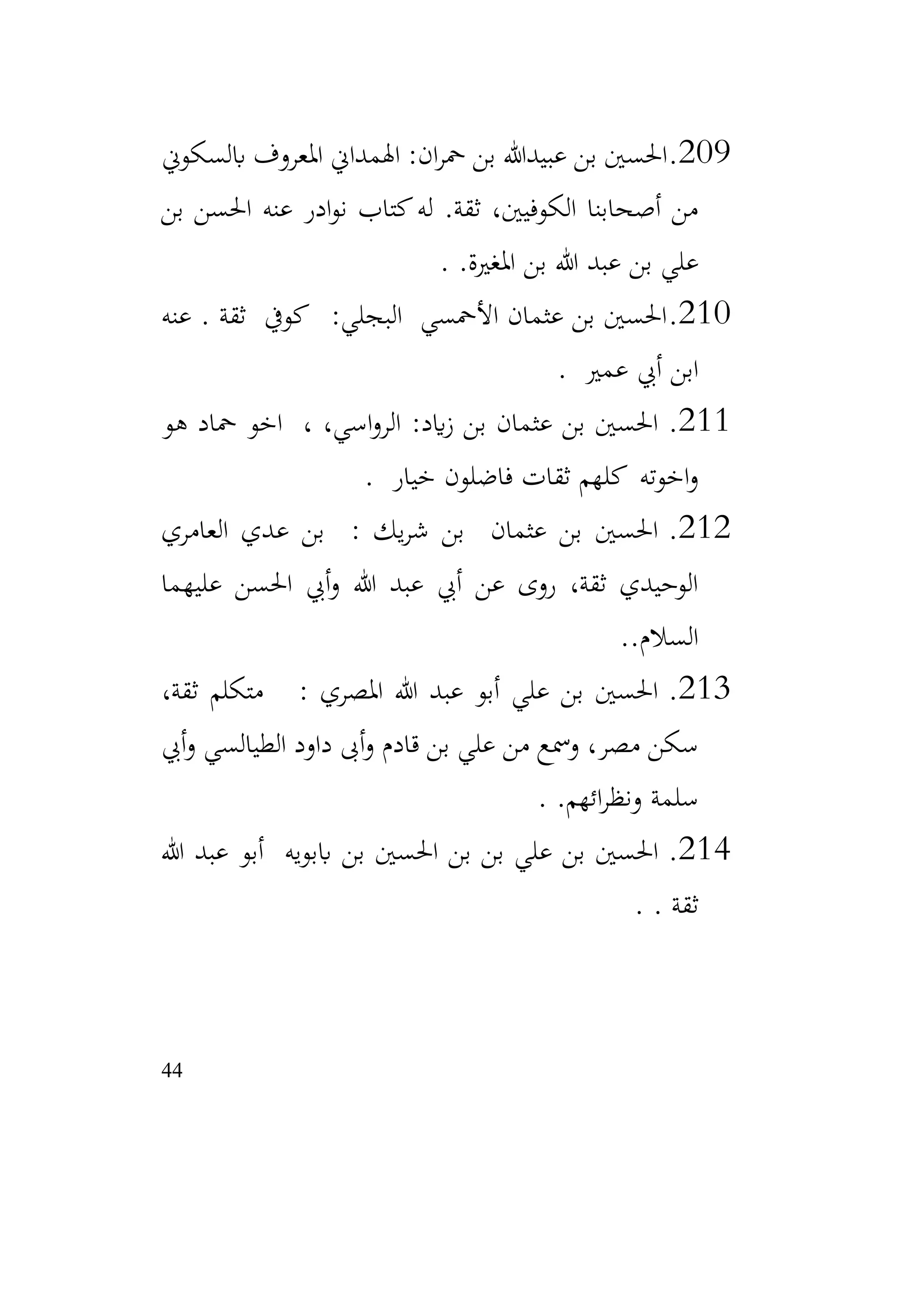 44
209
.
‫عبيدهللا‬ ‫بن‬ ‫احلسني‬
‫ابلسكوين‬ ‫املعروف‬ ‫اهلمداين‬ :‫ان‬‫ر‬‫مح‬ ‫بن‬
‫بن‬ ‫احلسن‬ ‫عنه‬ ‫ادر‬‫و‬‫ن‬ ‫كتاب‬‫له‬ .‫ثقة‬ ،‫الكوفيني‬ ‫أصحابنا‬ ‫من‬
‫املغرية‬ ‫بن‬ ‫هللا‬ ‫عبد‬ ‫بن‬ ‫علي‬
.
.
210
.
‫عنه‬ . ‫ثقة‬ ‫كويف‬ :‫البجلي‬ ‫األمحسي‬ ‫عثمان‬ ‫بن‬ ‫احلسني‬
‫عمري‬ ‫أيب‬ ‫ابن‬
.
211
.
‫هو‬ ‫محاد‬ ‫اخو‬ ، ،‫اسي‬‫و‬‫الر‬ :‫ايد‬‫ز‬ ‫بن‬ ‫عثمان‬ ‫بن‬ ‫احلسني‬
‫خيار‬ ‫فاضلون‬ ‫ثقات‬ ‫كلهم‬ ‫اخوته‬‫و‬
.
212
.
‫العامري‬ ‫عدي‬ ‫بن‬ : ‫يك‬‫ر‬‫ش‬ ‫بن‬ ‫عثمان‬ ‫بن‬ ‫احلسني‬
‫عليهما‬ ‫احلسن‬ ‫أيب‬‫و‬ ‫هللا‬ ‫عبد‬ ‫أيب‬ ‫عن‬ ‫روى‬ ،‫ثقة‬ ‫الوحيدي‬
.‫السالم‬
.
213
.
،‫ثقة‬ ‫متكلم‬ : ‫املصري‬ ‫هللا‬ ‫عبد‬ ‫أبو‬ ‫علي‬ ‫بن‬ ‫احلسني‬
‫أيب‬‫و‬ ‫الطيالسي‬ ‫داود‬ ‫أىب‬‫و‬ ‫قادم‬ ‫بن‬ ‫علي‬ ‫من‬ ‫ومسع‬ ،‫مصر‬ ‫سكن‬
.‫ائهم‬‫ر‬‫ونظ‬ ‫سلمة‬
.
214
.
‫هللا‬ ‫عبد‬ ‫أبو‬ ‫اببويه‬ ‫بن‬ ‫احلسني‬ ‫بن‬ ‫بن‬ ‫علي‬ ‫بن‬ ‫احلسني‬
. ‫ثقة‬
.
 
