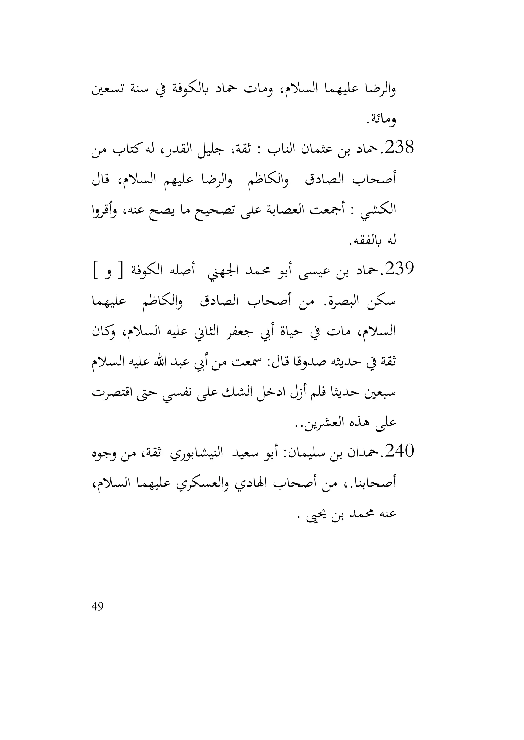 49
‫تسعني‬ ‫سنة‬ ‫يف‬ ‫ابلكوفة‬ ‫محاد‬ ‫ومات‬ ،‫السالم‬ ‫عليهما‬ ‫الرضا‬‫و‬
‫ومائة‬
.
238
.
‫من‬ ‫كتاب‬‫له‬ ،‫القدر‬ ‫جليل‬ ،‫ثقة‬ : ‫الناب‬ ‫عثمان‬ ‫بن‬ ‫محاد‬
‫قال‬ ،‫السالم‬ ‫عليهم‬ ‫الرضا‬‫و‬ ‫الكاظم‬‫و‬ ‫الصادق‬ ‫أصحاب‬
‫ا‬‫و‬‫أقر‬‫و‬ ،‫عنه‬ ‫يصح‬ ‫ما‬ ‫تصحيح‬ ‫على‬ ‫العصابة‬ ‫أمجعت‬ : ‫الكشي‬
‫ابلفقه‬ ‫له‬
.
239
.
] ‫و‬ [ ‫الكوفة‬ ‫أصله‬ ‫اجلهين‬ ‫حممد‬ ‫أبو‬ ‫عيسى‬ ‫بن‬ ‫محاد‬
‫عليهما‬ ‫الكاظم‬‫و‬ ‫الصادق‬ ‫أصحاب‬ ‫من‬ .‫البصرة‬ ‫سكن‬
‫كان‬
‫و‬ ،‫السالم‬ ‫عليه‬ ‫الثاين‬ ‫جعفر‬ ‫أيب‬ ‫حياة‬ ‫يف‬ ‫مات‬ ،‫السالم‬
‫السالم‬ ‫عليه‬ ‫هللا‬ ‫عبد‬ ‫أيب‬ ‫من‬ ‫مسعت‬ :‫قال‬ ‫صدوقا‬ ‫حديثه‬ ‫يف‬ ‫ثقة‬
‫اقتصرت‬ ‫حىت‬ ‫نفسي‬ ‫على‬ ‫الشك‬ ‫ادخل‬ ‫أزل‬ ‫فلم‬ ‫حديثا‬ ‫سبعني‬
‫عل‬
.‫ين‬‫ر‬‫العش‬ ‫هذه‬ ‫ى‬
.
240
.
‫وجوه‬ ‫من‬ ،‫ثقة‬ ‫النيشابوري‬ ‫سعيد‬ ‫أبو‬ :‫سليمان‬ ‫بن‬ ‫محدان‬
،‫السالم‬ ‫عليهما‬ ‫العسكري‬‫و‬ ‫اهلادي‬ ‫أصحاب‬ ‫من‬ ،.‫أصحابنا‬
‫حيىي‬ ‫بن‬ ‫حممد‬ ‫عنه‬
.
 