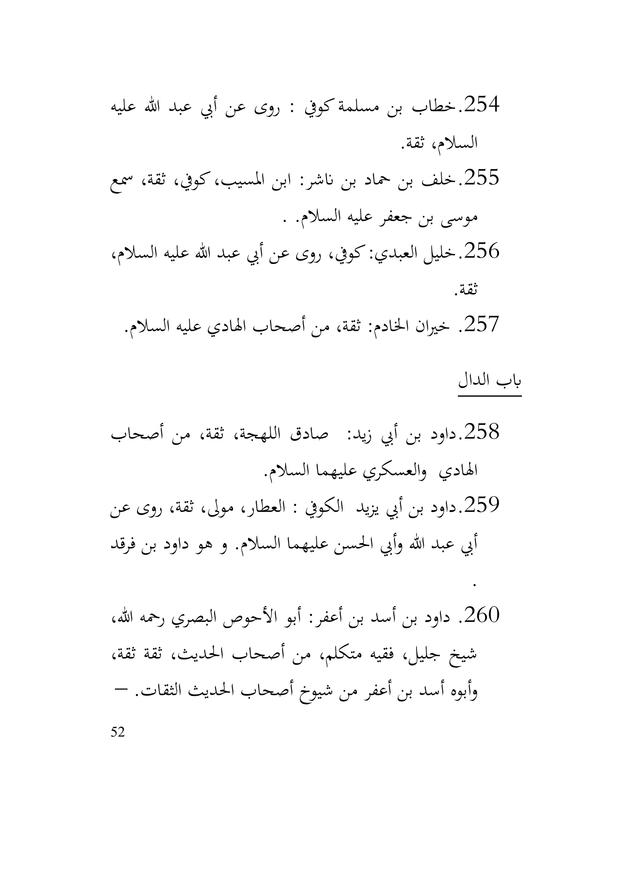 52
254
.
‫عليه‬ ‫هللا‬ ‫عبد‬ ‫أيب‬ ‫عن‬ ‫روى‬ : ‫كويف‬‫مسلمة‬ ‫بن‬ ‫خطاب‬
‫ثقة‬ ،‫السالم‬
.
255
.
‫مسع‬ ،‫ثقة‬ ،‫كويف‬،‫املسيب‬ ‫ابن‬ :‫انشر‬ ‫بن‬ ‫محاد‬ ‫بن‬ ‫خلف‬
.‫السالم‬ ‫عليه‬ ‫جعفر‬ ‫بن‬ ‫موسى‬
.
256
.
،‫السالم‬ ‫عليه‬ ‫هللا‬ ‫عبد‬ ‫أيب‬ ‫عن‬ ‫روى‬ ،‫كويف‬:‫العبدي‬ ‫خليل‬
‫ثقة‬
.
257
.
‫السالم‬ ‫عليه‬ ‫اهلادي‬ ‫أصحاب‬ ‫من‬ ،‫ثقة‬ :‫اخلادم‬ ‫ان‬‫ري‬‫خ‬
.
‫الدال‬ ‫ابب‬
258
.
‫أصحاب‬ ‫من‬ ،‫ثقة‬ ،‫اللهجة‬ ‫صادق‬ :‫يد‬‫ز‬ ‫أيب‬ ‫بن‬ ‫داود‬
‫السالم‬ ‫عليهما‬ ‫العسكري‬‫و‬ ‫اهلادي‬
.
259
.
‫عن‬ ‫روى‬ ،‫ثقة‬ ،‫موىل‬ ،‫العطار‬ : ‫الكويف‬ ‫يد‬‫ز‬‫ي‬ ‫أيب‬ ‫بن‬ ‫داود‬
‫فرقد‬ ‫بن‬ ‫داود‬ ‫هو‬ ‫و‬ .‫السالم‬ ‫عليهما‬ ‫احلسن‬ ‫أيب‬‫و‬ ‫هللا‬ ‫عبد‬ ‫أيب‬
.
260
.
،‫هللا‬ ‫رمحه‬ ‫البصري‬ ‫األحوص‬ ‫أبو‬ :‫أعفر‬ ‫بن‬ ‫أسد‬ ‫بن‬ ‫داود‬
،‫ثقة‬ ‫ثقة‬ ،‫احلديث‬ ‫أصحاب‬ ‫من‬ ،‫متكلم‬ ‫فقيه‬ ،‫جليل‬ ‫شيخ‬
.‫الثقات‬ ‫احلديث‬ ‫أصحاب‬ ‫شيوخ‬ ‫من‬ ‫أعفر‬ ‫بن‬ ‫أسد‬ ‫أبوه‬‫و‬
–
 