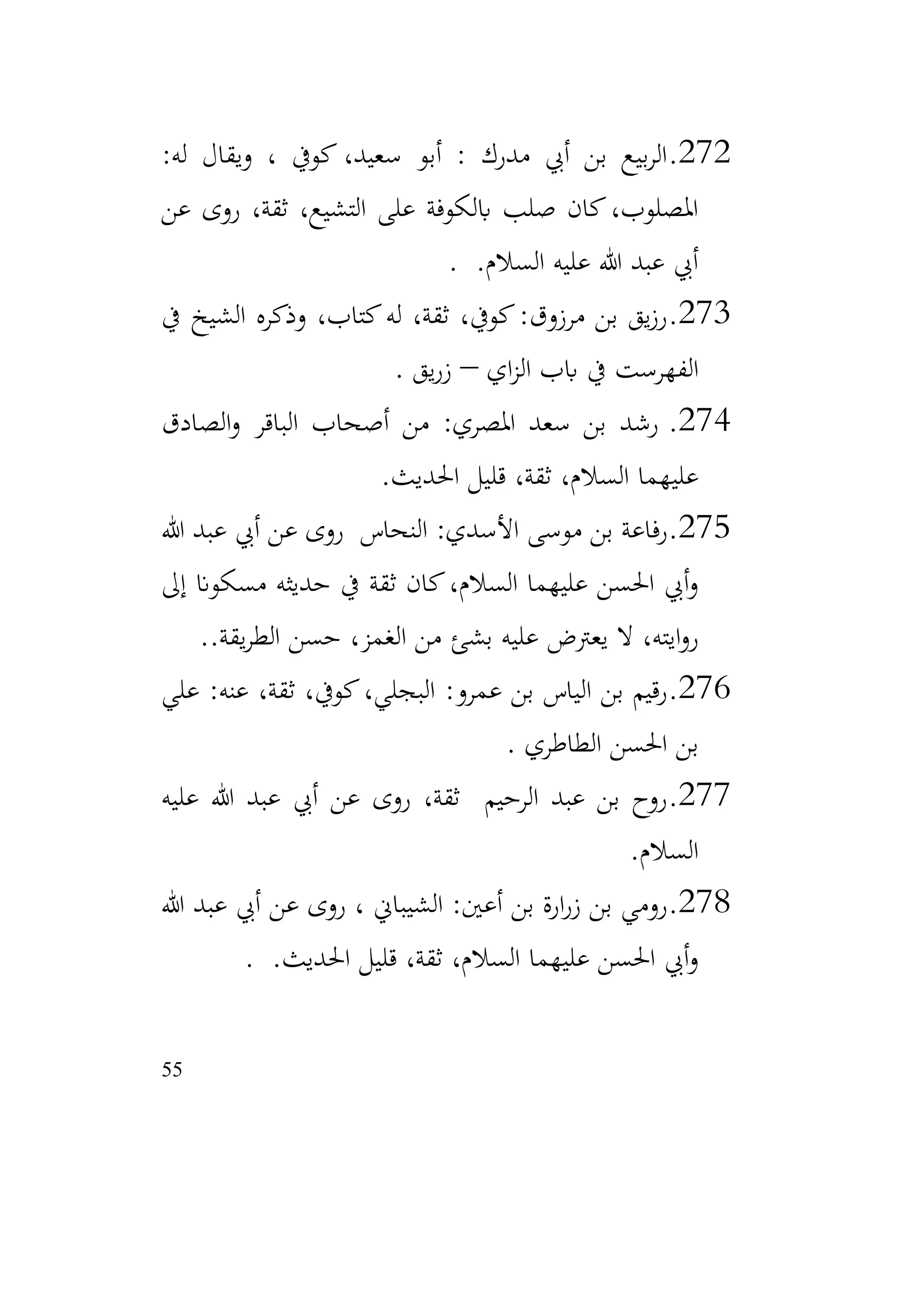 55
272
.
:‫له‬ ‫ويقال‬ ، ‫كويف‬ ،‫سعيد‬ ‫أبو‬ : ‫مدرك‬ ‫أيب‬ ‫بن‬ ‫بيع‬‫ر‬‫ال‬
‫عن‬ ‫روى‬ ،‫ثقة‬ ،‫التشيع‬ ‫على‬ ‫ابلكوفة‬ ‫صلب‬ ‫كان‬،‫املصلوب‬
.‫السالم‬ ‫عليه‬ ‫هللا‬ ‫عبد‬ ‫أيب‬
.
273
.
‫يف‬ ‫الشيخ‬ ‫وذكره‬ ،‫كتاب‬‫له‬ ،‫ثقة‬ ،‫كويف‬:‫مرزوق‬ ‫بن‬ ‫يق‬‫ز‬‫ر‬
‫اي‬‫ز‬‫ال‬ ‫ابب‬ ‫يف‬ ‫الفهرست‬
–
‫يق‬‫ر‬‫ز‬
.
274
.
‫الصادق‬‫و‬ ‫الباقر‬ ‫أصحاب‬ ‫من‬ :‫املصري‬ ‫سعد‬ ‫بن‬ ‫رشد‬
‫عليهما‬
‫احلديث‬ ‫قليل‬ ،‫ثقة‬ ،‫السالم‬
.
275
.
‫هللا‬ ‫عبد‬ ‫أيب‬ ‫عن‬ ‫روى‬ ‫النحاس‬ :‫األسدي‬ ‫موسى‬ ‫بن‬ ‫رفاعة‬
‫إىل‬ ‫مسكوان‬ ‫حديثه‬ ‫يف‬ ‫ثقة‬ ‫كان‬،‫السالم‬ ‫عليهما‬ ‫احلسن‬ ‫أيب‬‫و‬
.‫يقة‬‫ر‬‫الط‬ ‫حسن‬ ،‫الغمز‬ ‫من‬ ‫بشئ‬ ‫عليه‬ ‫يعرتض‬ ‫ال‬ ،‫ايته‬‫و‬‫ر‬
.
276
.
‫علي‬ :‫عنه‬ ،‫ثقة‬ ،‫كويف‬،‫البجلي‬ :‫عمرو‬ ‫بن‬ ‫الياس‬ ‫بن‬ ‫رقيم‬
‫الطاطري‬ ‫احلسن‬ ‫بن‬
.
277
.
‫عليه‬ ‫هللا‬ ‫عبد‬ ‫أيب‬ ‫عن‬ ‫روى‬ ،‫ثقة‬ ‫الرحيم‬ ‫عبد‬ ‫بن‬ ‫روح‬
‫السالم‬
.
278
.
‫هللا‬ ‫عبد‬ ‫أيب‬ ‫عن‬ ‫روى‬ ، ‫الشيباين‬ :‫أعني‬ ‫بن‬ ‫ارة‬‫ر‬‫ز‬ ‫بن‬ ‫رومي‬
.‫احلديث‬ ‫قليل‬ ،‫ثقة‬ ،‫السالم‬ ‫عليهما‬ ‫احلسن‬ ‫أيب‬‫و‬
.
 