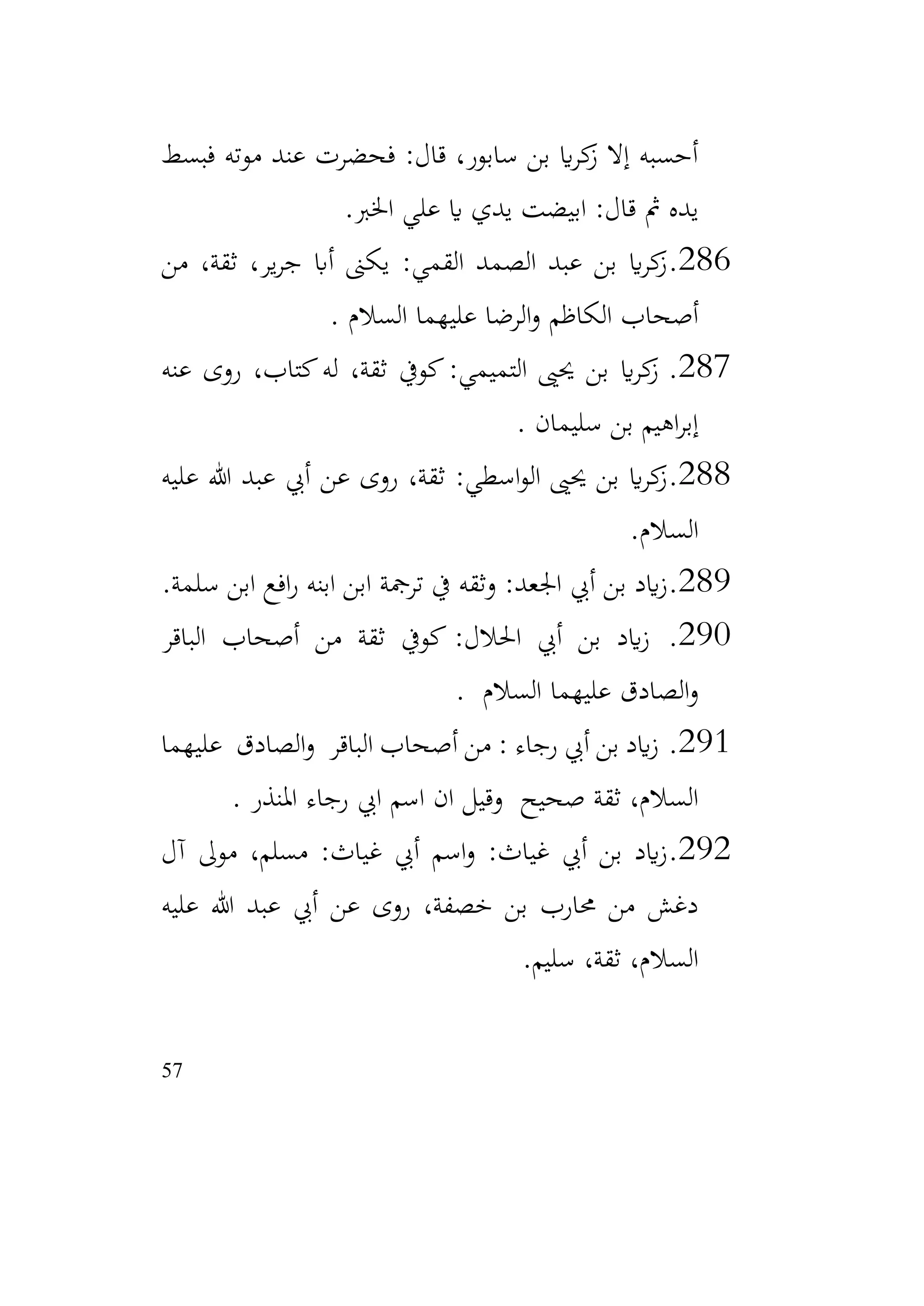 57
‫فبسط‬ ‫موته‬ ‫عند‬ ‫فحضرت‬ :‫قال‬ ،‫سابور‬ ‫بن‬ ‫اي‬‫ر‬‫ك‬
‫ز‬ ‫إال‬ ‫أحسبه‬
‫علي‬ ‫اي‬ ‫يدي‬ ‫ابيضت‬ :‫قال‬ ‫مث‬ ‫يده‬
‫اخلرب‬
.
286
.
‫من‬ ،‫ثقة‬ ،‫ير‬‫ر‬‫ج‬ ‫أاب‬ ‫يكىن‬ :‫القمي‬ ‫الصمد‬ ‫عبد‬ ‫بن‬ ‫اي‬‫ر‬‫ك‬
‫ز‬
‫السالم‬ ‫عليهما‬ ‫الرضا‬‫و‬ ‫الكاظم‬ ‫أصحاب‬
.
287
.
‫عنه‬ ‫روى‬ ،‫كتاب‬‫له‬ ،‫ثقة‬ ‫كويف‬:‫التميمي‬ ‫حيىي‬ ‫بن‬ ‫اي‬‫ر‬‫ك‬
‫ز‬
‫سليمان‬ ‫بن‬ ‫اهيم‬‫ر‬‫إب‬
.
288
.
‫عليه‬ ‫هللا‬ ‫عبد‬ ‫أيب‬ ‫عن‬ ‫روى‬ ،‫ثقة‬ :‫اسطي‬‫و‬‫ال‬ ‫حيىي‬ ‫بن‬ ‫اي‬‫ر‬‫ك‬
‫ز‬
‫السالم‬
.
289
.
‫سلمة‬ ‫ابن‬ ‫افع‬‫ر‬ ‫ابنه‬ ‫ابن‬ ‫ترمجة‬ ‫يف‬ ‫وثقه‬ :‫اجلعد‬ ‫أيب‬ ‫بن‬ ‫ايد‬‫ز‬
.
290
.
‫الباقر‬ ‫أصحاب‬ ‫من‬ ‫ثقة‬ ‫كويف‬ :‫احلالل‬ ‫أيب‬ ‫بن‬ ‫ايد‬‫ز‬
‫السالم‬ ‫عليهما‬ ‫الصادق‬‫و‬
.
291
.
‫عليهما‬ ‫الصادق‬‫و‬ ‫الباقر‬ ‫أصحاب‬ ‫من‬ : ‫رجاء‬ ‫أيب‬ ‫بن‬ ‫ايد‬‫ز‬
‫املنذر‬ ‫رجاء‬ ‫ايب‬ ‫اسم‬ ‫ان‬ ‫وقيل‬ ‫صحيح‬ ‫ثقة‬ ،‫السالم‬
.
292
.
‫أيب‬ ‫اسم‬‫و‬ :‫غياث‬ ‫أيب‬ ‫بن‬ ‫ايد‬‫ز‬
‫آل‬ ‫موىل‬ ،‫مسلم‬ :‫غياث‬
‫عليه‬ ‫هللا‬ ‫عبد‬ ‫أيب‬ ‫عن‬ ‫روى‬ ،‫خصفة‬ ‫بن‬ ‫حمارب‬ ‫من‬ ‫دغش‬
‫سليم‬ ،‫ثقة‬ ،‫السالم‬
.
 