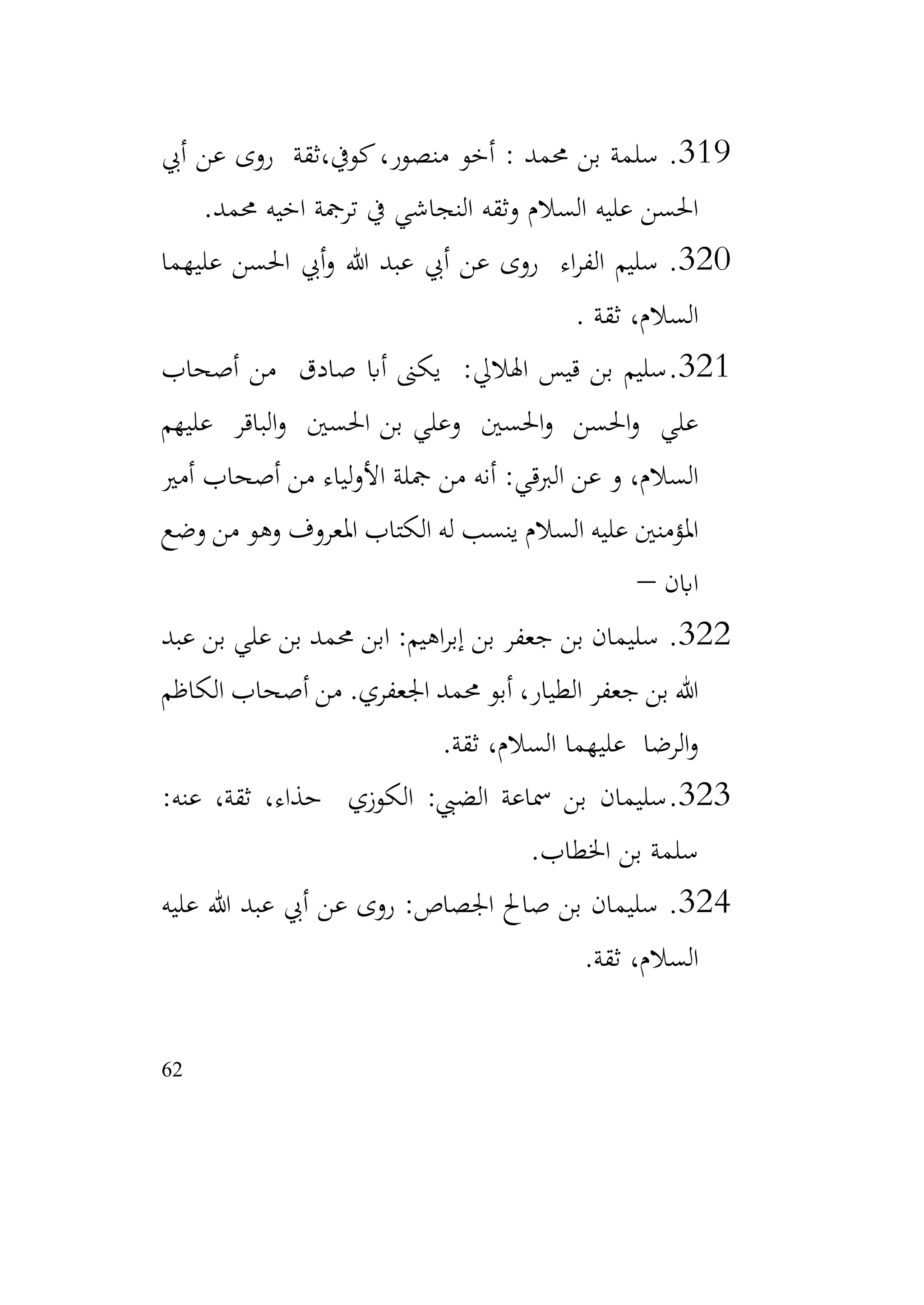 62
319
.
‫ثقة‬،‫كويف‬،‫منصور‬ ‫أخو‬ : ‫حممد‬ ‫بن‬ ‫سلمة‬
‫أيب‬ ‫عن‬ ‫روى‬
‫حممد‬ ‫اخيه‬ ‫ترمجة‬ ‫يف‬ ‫النجاشي‬ ‫وثقه‬ ‫السالم‬ ‫عليه‬ ‫احلسن‬
.
320
.
‫عليهما‬ ‫احلسن‬ ‫أيب‬‫و‬ ‫هللا‬ ‫عبد‬ ‫أيب‬ ‫عن‬ ‫روى‬ ‫اء‬‫ر‬‫الف‬ ‫سليم‬
‫ثقة‬ ،‫السالم‬
.
321
.
‫أصحاب‬ ‫من‬ ‫صادق‬ ‫أاب‬ ‫يكىن‬ :‫اهلاليل‬ ‫قيس‬ ‫بن‬ ‫سليم‬
‫عليهم‬ ‫الباقر‬‫و‬ ‫احلسني‬ ‫بن‬ ‫وعلي‬ ‫احلسني‬‫و‬ ‫احلسن‬‫و‬ ‫علي‬
‫أمري‬ ‫أصحاب‬ ‫من‬ ‫لياء‬‫و‬‫األ‬ ‫مجلة‬ ‫من‬ ‫أنه‬ :‫الربقي‬ ‫عن‬ ‫و‬ ،‫السالم‬
‫وضع‬ ‫من‬ ‫وهو‬ ‫املعروف‬ ‫الكتاب‬ ‫له‬ ‫ينسب‬ ‫السالم‬ ‫عليه‬ ‫املؤمنني‬
‫اابن‬
–
322
.
‫عبد‬ ‫بن‬ ‫علي‬ ‫بن‬ ‫حممد‬ ‫ابن‬ :‫اهيم‬‫ر‬‫إب‬ ‫بن‬ ‫جعفر‬ ‫بن‬ ‫سليمان‬
‫اجلعفري‬ ‫حممد‬ ‫أبو‬ ،‫الطيار‬ ‫جعفر‬ ‫بن‬ ‫هللا‬
.
‫الكاظم‬ ‫أصحاب‬ ‫من‬
‫ثقة‬ ،‫السالم‬ ‫عليهما‬ ‫الرضا‬‫و‬
.
323
.
:‫عنه‬ ،‫ثقة‬ ،‫حذاء‬ ‫الكوزي‬ :‫الضيب‬ ‫مساعة‬ ‫بن‬ ‫سليمان‬
‫اخلطاب‬ ‫بن‬ ‫سلمة‬
.
324
.
‫عليه‬ ‫هللا‬ ‫عبد‬ ‫أيب‬ ‫عن‬ ‫روى‬ :‫اجلصاص‬ ‫صاحل‬ ‫بن‬ ‫سليمان‬
‫ثقة‬ ،‫السالم‬
.
 