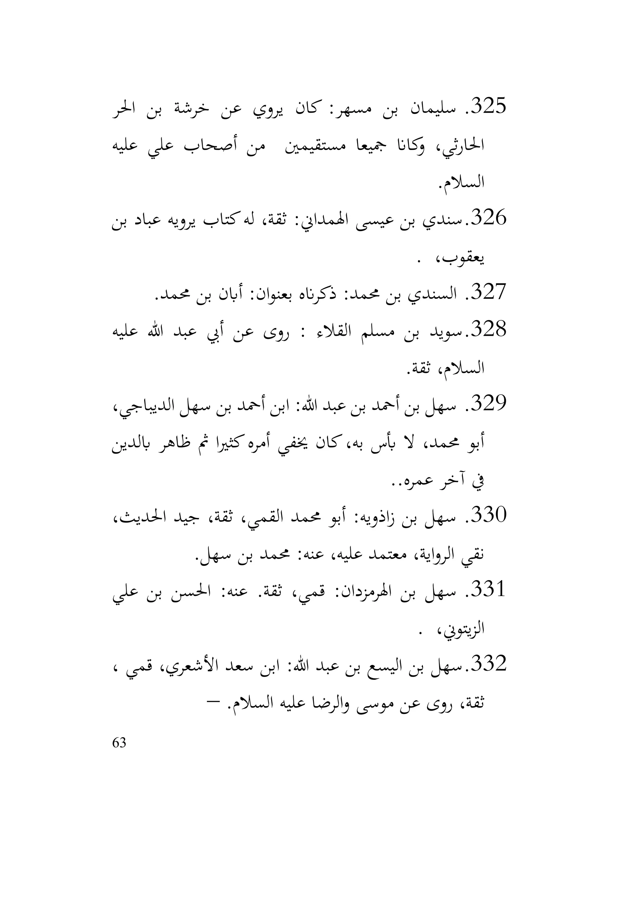 63
325
.
‫احلر‬ ‫بن‬ ‫خرشة‬ ‫عن‬ ‫يروي‬ ‫كان‬ :‫مسهر‬ ‫بن‬ ‫سليمان‬
‫عليه‬ ‫علي‬ ‫أصحاب‬ ‫من‬ ‫مستقيمني‬ ‫مجيعا‬ ‫كاان‬
‫و‬ ،‫ثي‬‫ر‬‫احلا‬
‫السالم‬
.
326
.
‫بن‬ ‫عباد‬ ‫يرويه‬ ‫كتاب‬‫له‬ ،‫ثقة‬ :‫اهلمداين‬ ‫عيسى‬ ‫بن‬ ‫سندي‬
،‫يعقوب‬
.
327
.
‫ال‬
‫حممد‬ ‫بن‬ ‫أابن‬ :‫ان‬‫و‬‫بعن‬ ‫انه‬‫ر‬‫ذك‬ :‫حممد‬ ‫بن‬ ‫سندي‬
.
328
.
‫عليه‬ ‫هللا‬ ‫عبد‬ ‫أيب‬ ‫عن‬ ‫روى‬ : ‫القالء‬ ‫مسلم‬ ‫بن‬ ‫سويد‬
‫ثقة‬ ،‫السالم‬
.
329
.
،‫الديباجي‬ ‫سهل‬ ‫بن‬ ‫أمحد‬ ‫ابن‬ :‫هللا‬ ‫عبد‬ ‫بن‬ ‫أمحد‬ ‫بن‬ ‫سهل‬
‫ابلدين‬ ‫ظاهر‬ ‫مث‬ ‫ا‬‫ري‬‫كث‬‫أمره‬ ‫خيفي‬ ‫كان‬،‫به‬ ‫أبس‬ ‫ال‬ ،‫حممد‬ ‫أبو‬
.‫عمره‬ ‫آخر‬ ‫يف‬
.
330
.
،‫احلديث‬ ‫جيد‬ ،‫ثقة‬ ،‫القمي‬ ‫حممد‬ ‫أبو‬ :‫اذويه‬‫ز‬ ‫بن‬ ‫سهل‬
‫سهل‬ ‫بن‬ ‫حممد‬ :‫عنه‬ ،‫عليه‬ ‫معتمد‬ ،‫اية‬‫و‬‫الر‬ ‫نقي‬
.
331
.
‫ثقة‬ ،‫قمي‬ :‫اهلرمزدان‬ ‫بن‬ ‫سهل‬
.
‫علي‬ ‫بن‬ ‫احلسن‬ :‫عنه‬
،‫يتوين‬‫ز‬‫ال‬
.
332
.
، ‫قمي‬ ،‫األشعري‬ ‫سعد‬ ‫ابن‬ :‫هللا‬ ‫عبد‬ ‫بن‬ ‫اليسع‬ ‫بن‬ ‫سهل‬
.‫السالم‬ ‫عليه‬ ‫الرضا‬‫و‬ ‫موسى‬ ‫عن‬ ‫روى‬ ،‫ثقة‬
–
 