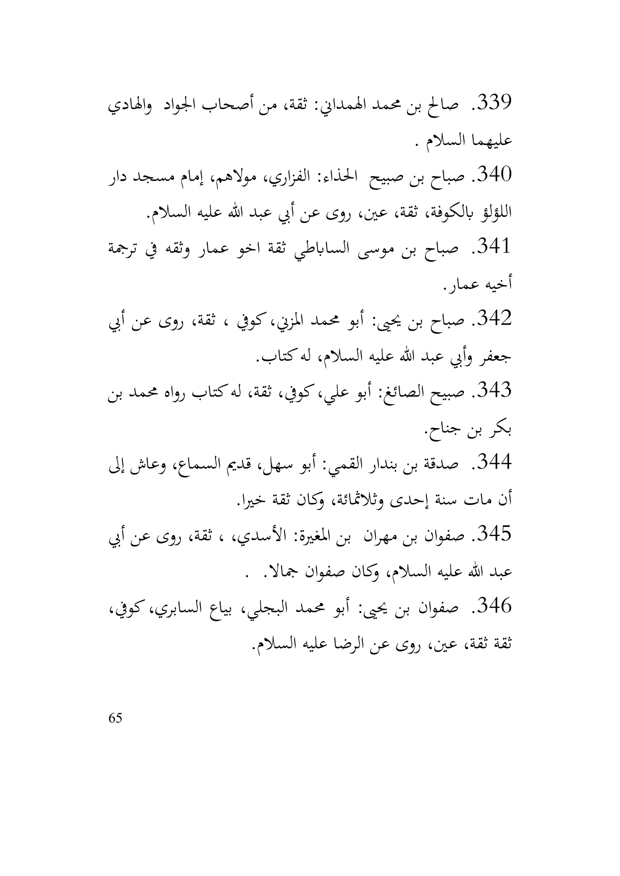 65
339
.
‫اهلادي‬‫و‬ ‫اد‬‫و‬‫اجل‬ ‫أصحاب‬ ‫من‬ ،‫ثقة‬ :‫اهلمداين‬ ‫حممد‬ ‫بن‬ ‫صاحل‬
‫السالم‬ ‫عليهما‬
.
340
.
‫دار‬ ‫مسجد‬ ‫إمام‬ ،‫موالهم‬ ،‫اري‬‫ز‬‫الف‬ :‫احلذاء‬ ‫صبيح‬ ‫بن‬ ‫صباح‬
‫السالم‬ ‫عليه‬ ‫هللا‬ ‫عبد‬ ‫أيب‬ ‫عن‬ ‫روى‬ ،‫عني‬ ،‫ثقة‬ ،‫ابلكوفة‬ ‫لؤ‬‫ؤ‬‫الل‬
.
341
.
‫ترمجة‬ ‫يف‬ ‫وثقه‬ ‫عمار‬ ‫اخو‬ ‫ثقة‬ ‫الساابطي‬ ‫موسى‬ ‫بن‬ ‫صباح‬
‫عمار‬ ‫أخيه‬
.
342
.
‫أيب‬ ‫عن‬ ‫روى‬ ،‫ثقة‬ ، ‫كويف‬،‫املزين‬ ‫حممد‬ ‫أبو‬ :‫حيىي‬ ‫بن‬ ‫صباح‬
‫كتاب‬‫له‬ ،‫السالم‬ ‫عليه‬ ‫هللا‬ ‫عبد‬ ‫أيب‬‫و‬ ‫جعفر‬
.
343
.
‫بن‬ ‫حممد‬ ‫اه‬‫و‬‫ر‬ ‫كتاب‬‫له‬ ،‫ثقة‬ ،‫كويف‬،‫علي‬ ‫أبو‬ :‫الصائغ‬ ‫صبيح‬
‫جناح‬ ‫بن‬ ‫بكر‬
.
344
.
‫إىل‬ ‫وعاش‬ ،‫السماع‬ ‫قدمي‬ ،‫سهل‬ ‫أبو‬ :‫القمي‬ ‫بندار‬ ‫بن‬ ‫صدقة‬
‫ا‬‫ري‬‫خ‬ ‫ثقة‬ ‫كان‬
‫و‬ ،‫وثالمثائة‬ ‫إحدى‬ ‫سنة‬ ‫مات‬ ‫أن‬
.
345
.
‫أيب‬ ‫عن‬ ‫روى‬ ،‫ثقة‬ ، ،‫األسدي‬ :‫املغرية‬ ‫بن‬ ‫ان‬‫ر‬‫مه‬ ‫بن‬ ‫ان‬‫و‬‫صف‬
.‫مجاال‬ ‫ان‬‫و‬‫صف‬ ‫كان‬
‫و‬ ،‫السالم‬ ‫عليه‬ ‫هللا‬ ‫عبد‬
.
346
.
،‫كويف‬،‫السابري‬ ‫بياع‬ ،‫البجلي‬ ‫حممد‬ ‫أبو‬ :‫حيىي‬ ‫بن‬ ‫ان‬‫و‬‫صف‬
‫السالم‬ ‫عليه‬ ‫الرضا‬ ‫عن‬ ‫روى‬ ،‫عني‬ ،‫ثقة‬ ‫ثقة‬
.
 