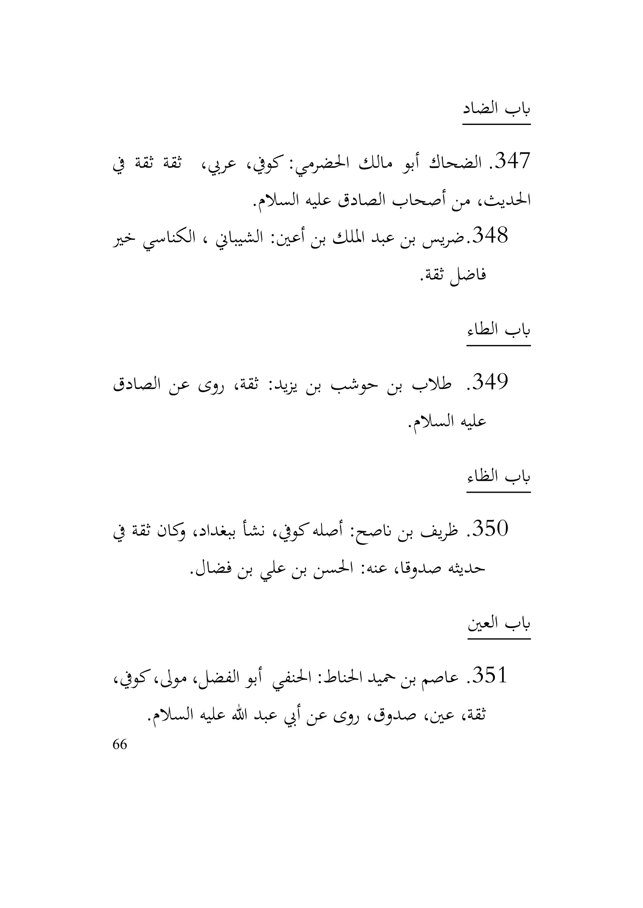 66
‫الضاد‬ ‫ابب‬
347
.
‫يف‬ ‫ثقة‬ ‫ثقة‬ ،‫عريب‬ ،‫كويف‬ :‫احلضرمي‬ ‫مالك‬ ‫أبو‬ ‫الضحاك‬
‫السالم‬ ‫عليه‬ ‫الصادق‬ ‫أصحاب‬ ‫من‬ ،‫احلديث‬
.
348
.
‫خري‬ ‫الكناسي‬ ، ‫الشيباين‬ :‫أعني‬ ‫بن‬ ‫امللك‬ ‫عبد‬ ‫بن‬ ‫يس‬‫ر‬‫ض‬
‫ثقة‬ ‫فاضل‬
.
‫الطاء‬ ‫ابب‬
349
.
‫الصادق‬ ‫عن‬ ‫روى‬ ،‫ثقة‬ :‫يد‬‫ز‬‫ي‬ ‫بن‬ ‫حوشب‬ ‫بن‬ ‫طالب‬
‫السالم‬ ‫عليه‬
.
‫الظاء‬ ‫ابب‬
350
.
‫يف‬ ‫ثقة‬ ‫كان‬
‫و‬ ،‫ببغداد‬ ‫نشأ‬ ،‫كويف‬‫أصله‬ :‫انصح‬ ‫بن‬ ‫يف‬‫ر‬‫ظ‬
‫فضال‬ ‫بن‬ ‫علي‬ ‫بن‬ ‫احلسن‬ :‫عنه‬ ،‫صدوقا‬ ‫حديثه‬
.
‫العني‬ ‫ابب‬
351
.
،‫كويف‬،‫موىل‬ ،‫الفضل‬ ‫أبو‬ ‫احلنفي‬ :‫احلناط‬ ‫محيد‬ ‫بن‬ ‫عاصم‬
‫السالم‬ ‫عليه‬ ‫هللا‬ ‫عبد‬ ‫أيب‬ ‫عن‬ ‫روى‬ ،‫صدوق‬ ،‫عني‬ ،‫ثقة‬
.
 