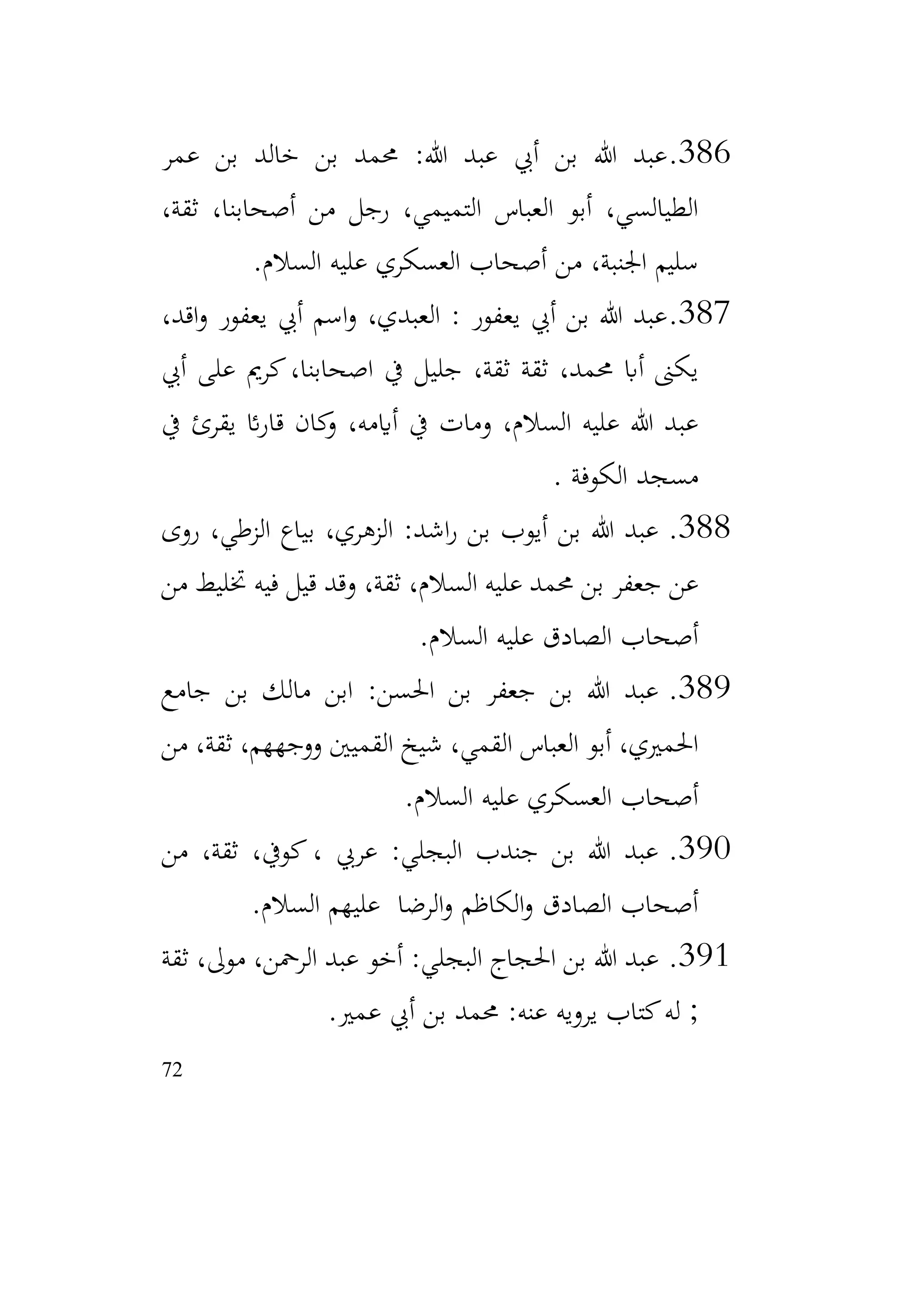 72
386
.
‫عمر‬ ‫بن‬ ‫خالد‬ ‫بن‬ ‫حممد‬ :‫هللا‬ ‫عبد‬ ‫أيب‬ ‫بن‬ ‫هللا‬ ‫عبد‬
،‫ثقة‬ ،‫أصحابنا‬ ‫من‬ ‫رجل‬ ،‫التميمي‬ ‫العباس‬ ‫أبو‬ ،‫الطيالسي‬
‫السالم‬ ‫عليه‬ ‫العسكري‬ ‫أصحاب‬ ‫من‬ ،‫اجلنبة‬ ‫سليم‬
.
387
.
،‫اقد‬‫و‬ ‫يعفور‬ ‫أيب‬ ‫اسم‬‫و‬ ،‫العبدي‬ : ‫يعفور‬ ‫أيب‬ ‫بن‬ ‫هللا‬ ‫عبد‬
‫أيب‬ ‫على‬ ‫كرمي‬،‫اصحابنا‬ ‫يف‬ ‫جليل‬ ،‫ثقة‬ ‫ثقة‬ ،‫حممد‬ ‫أاب‬ ‫يكىن‬
‫يف‬ ‫يقرئ‬ ‫ائ‬‫ر‬‫قا‬ ‫كان‬
‫و‬ ،‫أايمه‬ ‫يف‬ ‫ومات‬ ،‫السالم‬ ‫عليه‬ ‫هللا‬ ‫عبد‬
‫الكوفة‬ ‫مسجد‬
.
388
.
‫روى‬ ،‫الزطي‬ ‫بياع‬ ،‫الزهري‬ :‫اشد‬‫ر‬ ‫بن‬ ‫أيوب‬ ‫بن‬ ‫هللا‬ ‫عبد‬
‫من‬ ‫ختليط‬ ‫فيه‬ ‫قيل‬ ‫وقد‬ ،‫ثقة‬ ،‫السالم‬ ‫عليه‬ ‫حممد‬ ‫بن‬ ‫جعفر‬ ‫عن‬
‫السالم‬ ‫عليه‬ ‫الصادق‬ ‫أصحاب‬
.
389
.
‫جامع‬ ‫بن‬ ‫مالك‬ ‫ابن‬ :‫احلسن‬ ‫بن‬ ‫جعفر‬ ‫بن‬ ‫هللا‬ ‫عبد‬
‫من‬ ،‫ثقة‬ ،‫ووجههم‬ ‫القميني‬ ‫شيخ‬ ،‫القمي‬ ‫العباس‬ ‫أبو‬ ،‫احلمريي‬
‫السالم‬ ‫عليه‬ ‫العسكري‬ ‫أصحاب‬
.
390
.
‫من‬ ،‫ثقة‬ ،‫كويف‬ ، ‫عريب‬ :‫البجلي‬ ‫جندب‬ ‫بن‬ ‫هللا‬ ‫عبد‬
‫السالم‬ ‫عليهم‬ ‫الرضا‬‫و‬ ‫الكاظم‬‫و‬ ‫الصادق‬ ‫أصحاب‬
.
391
.
‫ثقة‬ ،‫موىل‬ ،‫الرمحن‬ ‫عبد‬ ‫أخو‬ :‫البجلي‬ ‫احلجاج‬ ‫بن‬ ‫هللا‬ ‫عبد‬
‫عمري‬ ‫أيب‬ ‫بن‬ ‫حممد‬ :‫عنه‬ ‫يرويه‬ ‫كتاب‬‫له‬ ;
.
 