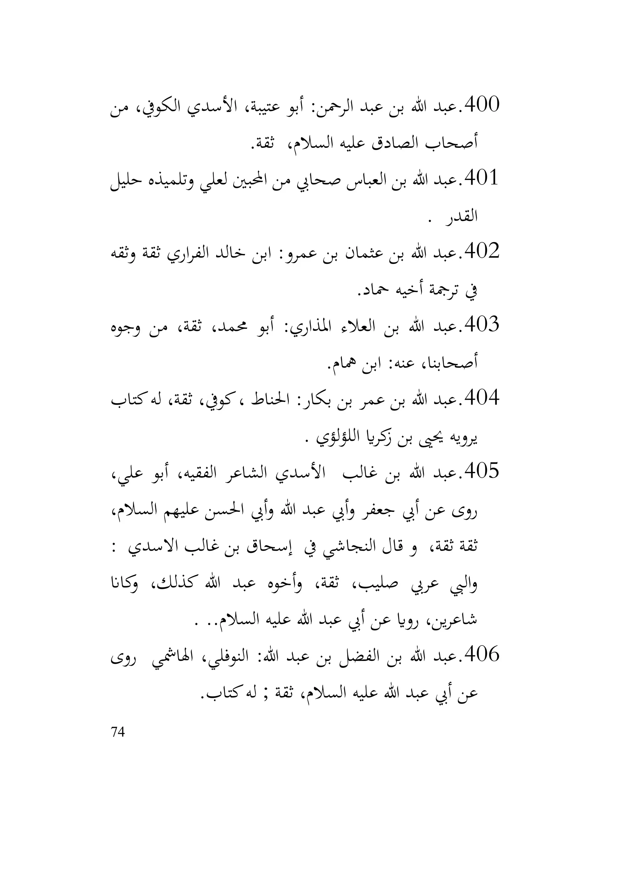 74
400
.
‫من‬ ،‫الكويف‬ ‫األسدي‬ ،‫عتيبة‬ ‫أبو‬ :‫الرمحن‬ ‫عبد‬ ‫بن‬ ‫هللا‬ ‫عبد‬
‫ثقة‬ ،‫السالم‬ ‫عليه‬ ‫الصادق‬ ‫أصحاب‬
.
401
.
‫الع‬ ‫بن‬ ‫هللا‬ ‫عبد‬
‫باس‬
‫صحايب‬
‫حليل‬ ‫وتلميذه‬ ‫لعلي‬ ‫احملبني‬ ‫من‬
‫القدر‬
.
402
.
‫وثقه‬ ‫ثقة‬ ‫اري‬‫ر‬‫الف‬ ‫خالد‬ ‫ابن‬ :‫عمرو‬ ‫بن‬ ‫عثمان‬ ‫بن‬ ‫هللا‬ ‫عبد‬
‫محاد‬ ‫أخيه‬ ‫ترمجة‬ ‫يف‬
.
403
.
‫املذاري‬ ‫العالء‬ ‫بن‬ ‫هللا‬ ‫عبد‬
‫وجوه‬ ‫من‬ ،‫ثقة‬ ،‫حممد‬ ‫أبو‬ :
‫مهام‬ ‫ابن‬ :‫عنه‬ ،‫أصحابنا‬
.
404
.
‫كتاب‬‫له‬ ،‫ثقة‬ ،‫كويف‬، ‫احلناط‬ :‫بكار‬ ‫بن‬ ‫عمر‬ ‫بن‬ ‫هللا‬ ‫عبد‬
‫لؤي‬‫ؤ‬‫الل‬ ‫اي‬‫ر‬‫ك‬
‫ز‬ ‫بن‬ ‫حيىي‬ ‫يرويه‬
.
405
.
،‫علي‬ ‫أبو‬ ،‫الفقيه‬ ‫الشاعر‬ ‫األسدي‬ ‫غالب‬ ‫بن‬ ‫هللا‬ ‫عبد‬
،‫السالم‬ ‫عليهم‬ ‫احلسن‬ ‫أيب‬‫و‬ ‫هللا‬ ‫عبد‬ ‫أيب‬‫و‬ ‫جعفر‬ ‫أيب‬ ‫عن‬ ‫روى‬
: ‫االسدي‬ ‫غالب‬ ‫بن‬ ‫إسحاق‬ ‫يف‬ ‫النجاشي‬ ‫قال‬ ‫و‬ ،‫ثقة‬ ‫ثقة‬
‫كاان‬
‫و‬ ،‫كذلك‬ ‫هللا‬ ‫عبد‬ ‫أخوه‬‫و‬ ،‫ثقة‬ ،‫صليب‬ ‫عريب‬ ‫اليب‬‫و‬
..‫السالم‬ ‫عليه‬ ‫هللا‬ ‫عبد‬ ‫أيب‬ ‫عن‬ ‫رواي‬ ،‫ين‬‫ر‬‫شاع‬
.
406
.
‫روى‬ ‫اهلامشي‬ ،‫النوفلي‬ :‫هللا‬ ‫عبد‬ ‫بن‬ ‫الفضل‬ ‫بن‬ ‫هللا‬ ‫عبد‬
‫كتاب‬‫له‬ ; ‫ثقة‬ ،‫السالم‬ ‫عليه‬ ‫هللا‬ ‫عبد‬ ‫أيب‬ ‫عن‬
.
 