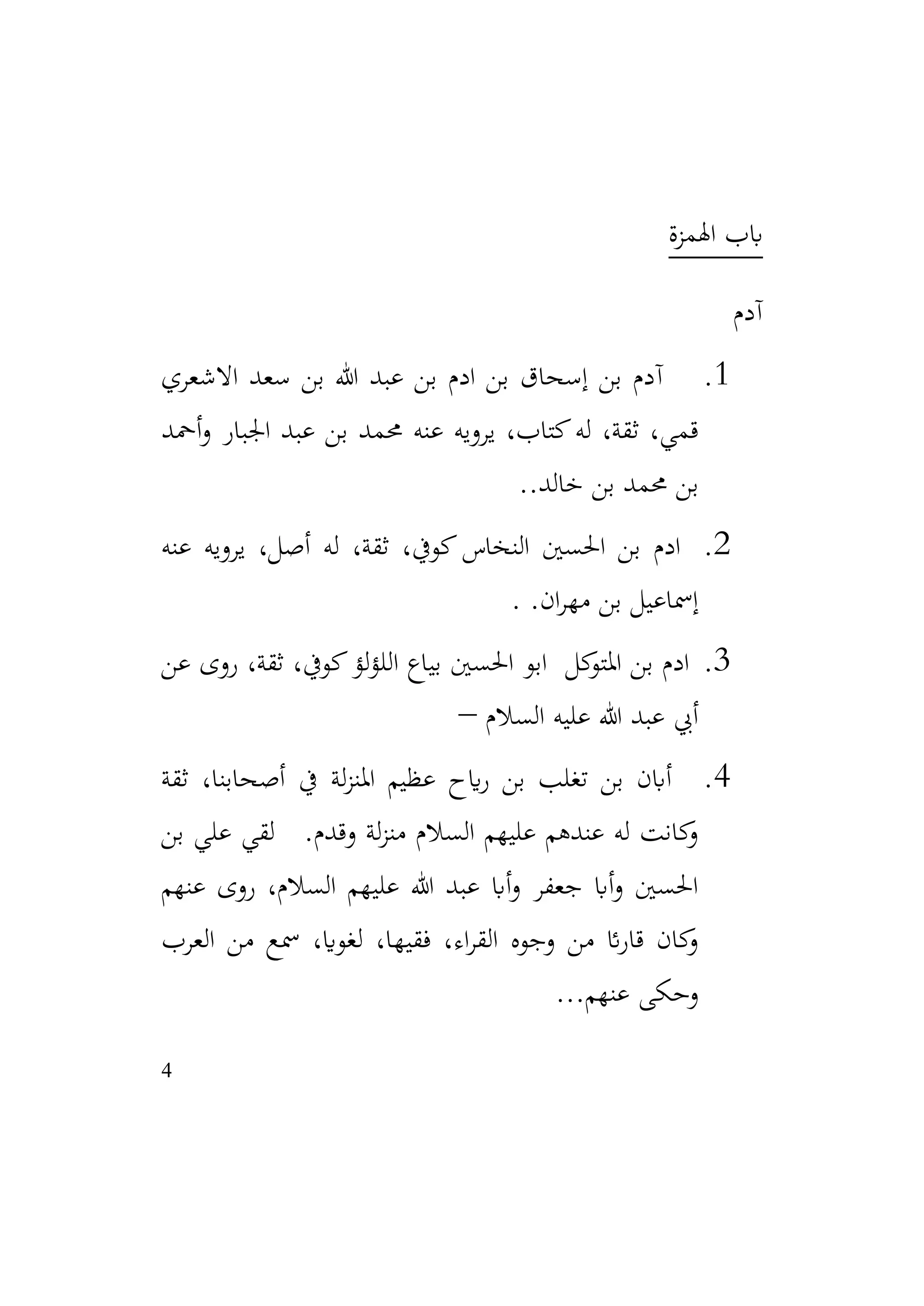 4
‫اهلمزة‬ ‫ابب‬
‫آدم‬
1
.
‫آ‬
‫االشعري‬ ‫سعد‬ ‫بن‬ ‫هللا‬ ‫عبد‬ ‫بن‬ ‫ادم‬ ‫بن‬ ‫إسحاق‬ ‫بن‬ ‫دم‬
‫أمحد‬‫و‬ ‫اجلبار‬ ‫عبد‬ ‫بن‬ ‫حممد‬ ‫عنه‬ ‫يرويه‬ ،‫كتاب‬‫له‬ ،‫ثقة‬ ،‫قمي‬
.‫خالد‬ ‫بن‬ ‫حممد‬ ‫بن‬
.
2
.
‫عنه‬ ‫يرويه‬ ،‫أصل‬ ‫له‬ ،‫ثقة‬ ،‫كويف‬‫النخاس‬ ‫احلسني‬ ‫بن‬ ‫ادم‬
.‫ان‬‫ر‬‫مه‬ ‫بن‬ ‫إمساعيل‬
.
3
.
‫عن‬ ‫روى‬ ،‫ثقة‬ ،‫كويف‬‫لؤ‬‫ؤ‬‫الل‬ ‫بياع‬ ‫احلسني‬ ‫ابو‬ ‫كل‬
‫املتو‬ ‫بن‬ ‫ادم‬
‫السالم‬ ‫عليه‬ ‫هللا‬ ‫عبد‬ ‫أيب‬
–
4
.
‫ثقة‬ ،‫أصحابنا‬ ‫يف‬ ‫لة‬‫ز‬‫املن‬ ‫عظيم‬ ‫ايح‬‫ر‬ ‫بن‬ ‫تغلب‬ ‫بن‬ ‫أابن‬
‫بن‬ ‫علي‬ ‫لقي‬ .‫وقدم‬ ‫لة‬‫ز‬‫من‬ ‫السالم‬ ‫عليهم‬ ‫عندهم‬ ‫له‬ ‫كانت‬
‫و‬
‫عنهم‬ ‫روى‬ ،‫السالم‬ ‫عليهم‬ ‫هللا‬ ‫عبد‬ ‫أاب‬‫و‬ ‫جعفر‬ ‫أاب‬‫و‬ ‫احلسني‬
‫العرب‬ ‫من‬ ‫مسع‬ ،‫لغواي‬ ،‫فقيها‬ ،‫اء‬‫ر‬‫الق‬ ‫وجوه‬ ‫من‬ ‫ائ‬‫ر‬‫قا‬ ‫كان‬
‫و‬
.‫عنهم‬ ‫وحكى‬
.
.
 